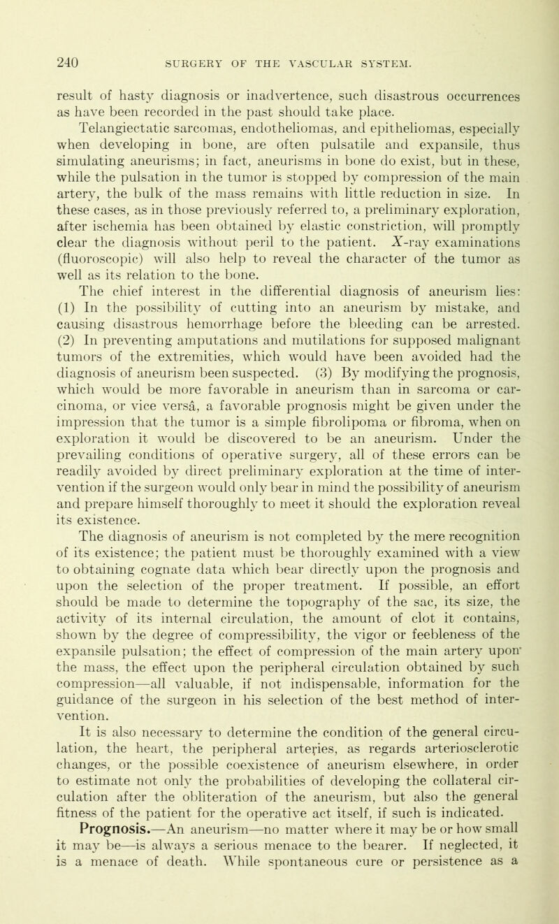 result of hasty diagnosis or inadvertence, such disastrous occurrences as have been recorded in the past should take place. Telangiectatic sarcomas, endotheliomas, and epitheliomas, especially when developing in bone, are often pulsatile and expansile, thus simulating aneurisms; in fact, aneurisms in bone do exist, but in these, while the pulsation in the tumor is stopped by compression of the main artery, the bulk of the mass remains with little reduction in size. In these cases, as in those previously referred to, a preliminary exploration, after ischemia has been obtained by elastic constriction, will promptly clear the diagnosis without peril to the patient. X-ray examinations (fluoroscopic) will also help to reveal the character of the tumor as well as its relation to the bone. The chief interest in the differential diagnosis of aneurism lies: (1) In the possibility of cutting into an aneurism by mistake, and causing disastrous hemorrhage before the bleeding can be arrested. (2) In preventing amputations and mutilations for supposed malignant tumors of the extremities, which would have been avoided had the diagnosis of aneurism been suspected. (3) By modifying the prognosis, which would be more favorable in aneurism than in sarcoma or car- cinoma, or vice versa, a favorable prognosis might be given under the impression that the tumor is a simple fibrolipoma or fibroma, when on exploration it would be discovered to be an aneurism. Under the prevailing conditions of operative surgery, all of these errors can be readily avoided by direct preliminary exploration at the time of inter- vention if the surgeon would only bear in mind the possibility of aneurism and prepare himself thoroughly to meet it should the exploration reveal its existence. The diagnosis of aneurism is not completed by the mere recognition of its existence; the patient must be thoroughly examined with a view to obtaining cognate data which bear directly upon the prognosis and upon the selection of the proper treatment. If possible, an effort should be made to determine the topography of the sac, its size, the activity of its internal circulation, the amount of clot it contains, shown by the degree of compressibility, the vigor or feebleness of the expansile pulsation; the effect of compression of the main artery upon* the mass, the effect upon the peripheral circulation obtained by such compression—all valuable, if not indispensable, information for the guidance of the surgeon in his selection of the best method of inter- vention. It is also necessary to determine the condition of the general circu- lation, the heart, the peripheral arteries, as regards arteriosclerotic changes, or the possible coexistence of aneurism elsewhere, in order to estimate not only the probabilities of developing the collateral cir- culation after the obliteration of the aneurism, but also the general fitness of the patient for the operative act itself, if such is indicated. Prognosis.—An aneurism—no matter where it may be or how small it may be—is always a serious menace to the bearer. If neglected, it is a menace of death. While spontaneous cure or persistence as a