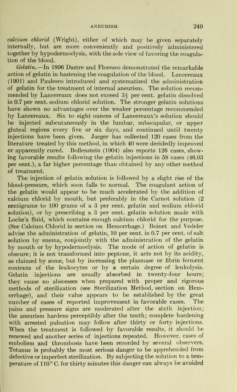 calcium chlorid (Wright), either of which may be given separately internally, but are more conveniently and positively administered together by hypodermoclysis, with the sole view of favoring the coagula- tion of the blood. Gelatin.—In 1896 Dastre and Floresco demonstrated the remarkable action of gelatin in hastening the coagulation of the blood. Lancereaux (1901) and Paulesco introduced and systematized the administration of gelatin for the treatment of internal aneurism. The solution recom- mended by Lancereaux does not exceed 3^ per cent, gelatin dissolved in 0.7 per cent, sodium chlorid solution. The stronger gelatin solutions have shown no advantages over the weaker percentage recommended by Lancereaux. Six to eight ounces of Lancereaux’s solution should be injected subcutaneously in the lumbar, subscapular, or upper gluteal regions every five or six days, and continued until twenty injections have been given. Jaeger has collected 120 cases from the literature treated by this method, in which 40 were decidedly improved or apparently cured. Bollenstein (1904) also reports 126 cases, show- ing favorable results following the gelatin injections in 58 cases (46.03 per cent.), a far higher percentage than obtained by any other method of treatment. The injection of gelatin solution is followed by a slight rise of the blood-pressure, which soon falls to normal. The coagulant action of the gelatin would appear to be much accelerated by the addition of calcium chlorid by mouth, but preferably in the Carnot solution (2 centigrams to 100 grams of a 3 per cent, gelatin and sodium chlorid solution), or by prescribing a 3 per cent, gelatin solution made with Locke’s fluid, which contains enough calcium chlorid for the purpose. (See Calcium Chlorid in section on Hemorrhage.) Boinet and Vedeler advise the administration of gelatin, 10 per cent, in 0.7 per cent, of salt solution by enema, conjointly with the administration of the gelatin by mouth or by hypodermoclysis. The mode of action of gelatin is obscure; it is not transformed into peptone, it acts not by its acidity, as claimed by some, but by increasing the plasmase or fibrin ferment contents of the leukocytes or by a certain degree of leukolysis. Gelatin injections are usually absorbed in twenty-four hours; they cause no abscesses when prepared with proper and rigorous methods of sterilization (see Sterilization Method, section on Hem- orrhage), and their value appears to be established by the great number of cases of reported improvement in favorable cases. The pains and pressure signs are moderated after the sixth injection; the aneurism hardens perceptibly after the tenth; complete hardening with arrested pulsation may follow after thirty or forty injections. When the treatment is followed by favorable results, it should be renewed and another series of injections repeated. However, cases of embolism and thrombosis have been recorded by several observers. Tetanus is probably the most serious danger to be apprehended from defective or imperfect sterilization. By subjecting the solution to a tem- perature of 110° C. for thirty minutes this danger can always be avoided