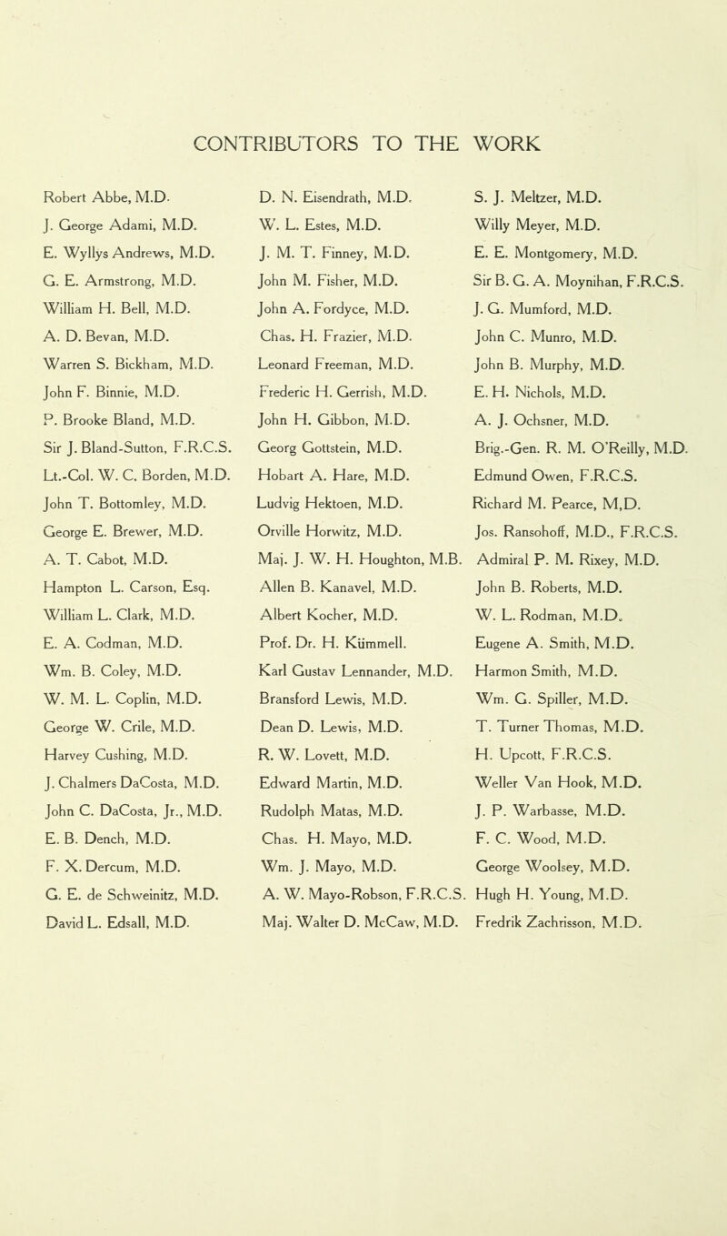 Robert Abbe, M.D. J. George Adami, M.D. E. Wyllys Andrews, M.D. G. E. Armstrong, M.D. William H. Bell, M.D. A. D. Bevan, M.D. Warren S. Bickham, M.D. John F. Binnie, M.D. P. Brooke Bland, M.D. Sir J. Bland-Sutton, F.R.C.S. Lt.-Col. W. C. Borden, M.D. John T. Bottomley, M.D. George E. Brewer, M.D. A. T. Cabot, M.D. Hampton L. Carson, Esq. William L. Clark, M.D. E. A. Codman, M.D. Wm. B. Coley, M.D. W. M. L. Coplin, M.D. George W. Crile, M.D. Harvey Cushing, M.D. J. Chalmers DaCosta, M.D. John C. DaCosta, Jr., M.D. E. B. Dench, M.D. F. X. Dercum, M.D. G. E. de Schweinitz, M.D. David L. Edsall, M.D. D. N. Eisendrath, M.D. W. L. Estes, M.D. J. M. T. Finney, M.D. John M. Fisher, M.D. John A. Fordyce, M.D. Chas. H. Frazier, M.D. Leonard Freeman, M.D. Frederic H. Gerrish, M.D. John H. Gibbon, M.D. Georg Gottstein, M.D. Hobart A. Hare, M.D. Ludvig Hektoen, M.D. Orville Horwitz, M.D. Mai. J. W. H. Houghton, M.B. Allen B. Kanavel, M.D. Albert Kocher, M.D. Prof. Dr. H. Kiimmell. Karl Gustav Lennander, M.D. Bransford Lewis, M.D. Dean D. Lewis, M.D. R. W. Lovett, M.D. Edward Martin, M.D. Rudolph Matas, M.D. Chas. H. Mayo, M.D. Wm. J. Mayo, M.D. A. W. Mayo-Robson, F.R.C.S. Maj. Walter D. McCaw, M.D. S. J. Meltzer, M.D. Willy Meyer, M.D. E. E. Montgomery, M.D. Sir B. G. A. Moynihan, F.R.C.S. J. G. Mumford, M.D. John C. Munro, M.D. John B. Murphy, M.D. E. H. Nichols, M.D. A. J. Ochsner, M.D. Brig.-Gen. R. M. O’Reilly, M.D. Edmund Owen, F.R.C.S. Richard M. Pearce, M,D. Jos. Ransohoff, M.D., F.R.C.S. Admiral P. M. Rixey, M.D. John B. Roberts, M.D. W. L. Rodman, M.D„ Eugene A. Smith, M.D. Harmon Smith, M.D. Wm. G. Spiller, M.D. T. Turner Thomas, M.D. H. Upcott, F.R.C.S. Weller Van Hook, M.D. J. P. Warbasse, M.D. F. C. Wood, M.D. George Woolsey, M.D. Hugh H. Young, M.D. Fredrik Zachrisson, M.D.