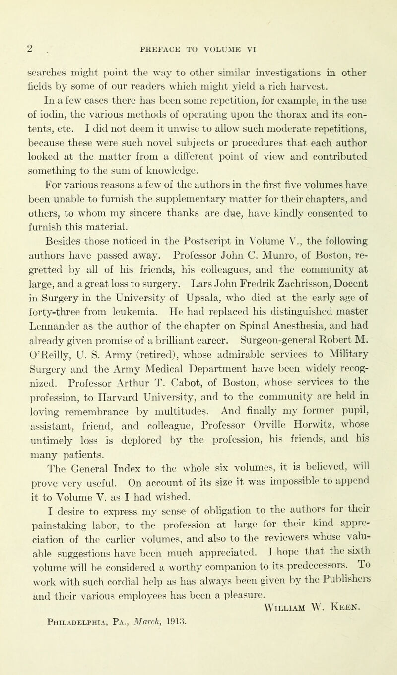 searches might point the way to other similar investigations in other fields by some of our readers which might yield a rich harvest. In a few cases there has been some repetition, for example, in the use of iodin, the various methods of operating upon the thorax and its con- tents, etc. I did not deem it unwise to allow such moderate repetitions, because these were such novel subjects or procedures that each author looked at the matter from a different point of view and contributed something to the sum of knowledge. For various reasons a few of the authors in the first five volumes have been unable to furnish the supplementary matter for their chapters, and others, to whom my sincere thanks are due, have kindly consented to furnish this material. Besides those noticed in the Postscript in Volume V., the following authors have passed away. Professor John C. Munro, of Boston, re- gretted by all of his friends, his colleagues, and the community at large, and a great loss to surgery. Lars John Fredrik Zachrisson, Docent in Surgery in the University of Upsala, who died at the early age of forty-three from leukemia. He had replaced his distinguished master Lennander as the author of the chapter on Spinal Anesthesia, and had already given promise of a brilliant career. Surgeon-general Robert M. O’Reilly, U. S. Army (retired), whose admirable services to Military Surgery and the Army Medical Department have been widely recog- nized. Professor Arthur T. Cabot, of Boston, whose services to the profession, to Harvard University, and to the community are held in loving remembrance by multitudes. And finally my former pupil, assistant, friend, and colleague, Professor Orville Horwitz, whose untimely loss is deplored by the profession, his friends, and his many patients. The General Index to the whole six volumes, it is believed, will prove very useful. On account of its size it was impossible to append it to Volume V. as I had wished. I desire to express my sense of obligation to the authors for their painstaking labor, to the profession at large for their kind appre- ciation of the earlier volumes, and also to the reviewers whose valu- able suggestions have been much appreciated. I hope that the sixth volume will be considered a worthy companion to its predecessors. To work with such cordial help as has always been given by the Publishers and their various employees has been a pleasure. William W. Keen. Philadelphia, Pa., March, 1913.