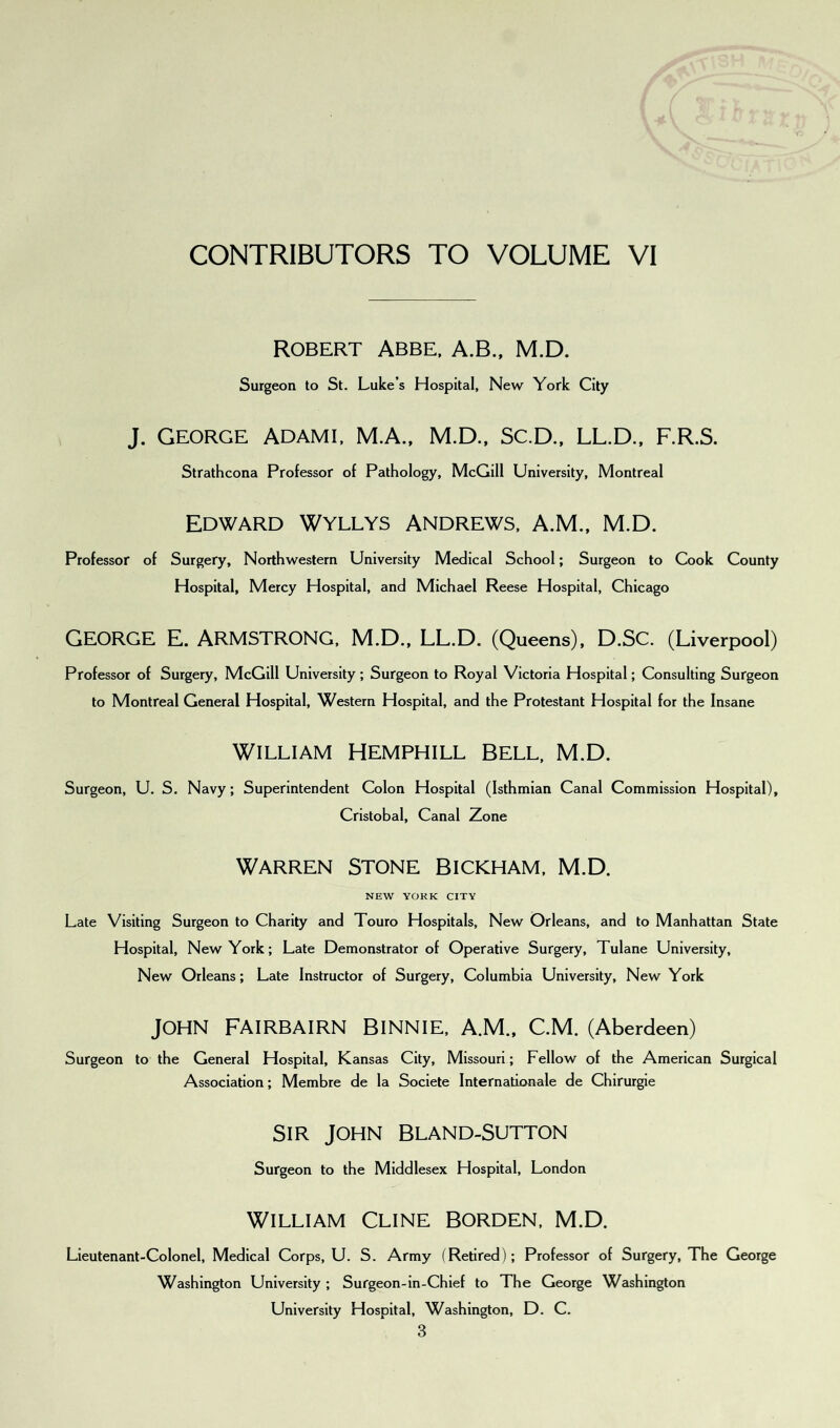 CONTRIBUTORS TO VOLUME VI ROBERT ABBE, A.B., M.D. Surgeon to St. Luke’s Hospital, New York City J. George Adami, M.A., M.D., Sc.D., LL.D., F.R.S. Strathcona Professor of Pathology, McGill University, Montreal EDWARD WYLLYS ANDREWS, A.ML, M.D. Professor of Surgery, Northwestern University Medical School; Surgeon to Cook County Hospital, Mercy Hospital, and Michael Reese Hospital, Chicago GEORGE E. ARMSTRONG, M.D., LL.D. (Queens), D.SC. (Liverpool) Professor of Surgery, McGill University; Surgeon to Royal Victoria Hospital; Consulting Surgeon to Montreal General Hospital, Western Hospital, and the Protestant Hospital for the Insane WILLIAM HEMPHILL BELL, M.D. Surgeon, U. S. Navy; Superintendent Colon Hospital (Isthmian Canal Commission Hospital), Cristobal, Canal Zone Warren stone Bickham, M.D. NEW YORK CITY Late Visiting Surgeon to Charity and Touro Hospitals, New Orleans, and to Manhattan State Hospital, New York; Late Demonstrator of Operative Surgery, Tulane University, New Orleans; Late Instructor of Surgery, Columbia University, New York JOHN FAIRBAIRN BlNNIE, A.M., C.M. (Aberdeen) Surgeon to the General Hospital, Kansas City, Missouri; Fellow of the American Surgical Association; Membre de la Societe Internationale de Chirurgie SIR JOHN BLAND-SUTTON Surgeon to the Middlesex Hospital, London WILLIAM CLINE BORDEN, M.D. Lieutenant-Colonel, Medical Corps, U. S. Army (Retired); Professor of Surgery, The George Washington University ; Surgeon-in-Chief to The George Washington University Hospital, Washington, D. C.