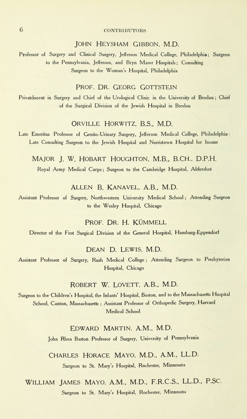 John Heysham Gibbon, M.D. Professor of Surgery and Clinical Surgery, Jefferson Medical College, Philadelphia; Surgeon to the Pennsylvania, Jefferson, and Bryn Mawr Hospitals; Consulting Surgeon to the Woman’s Hospital, Philadelphia Prof. DR. Georg Gottstein Privatdocent in Surgery and Chief of the Urological Clinic in the University of Breslau ; Chief of the Surgical Division of the Jewish Hospital in Breslau ORVILLE HORWITZ, B.S., M.D. Late Emeritus Professor of Genito-Urinary Surgery, Jefferson Medical College, Philadelphia • Late Consulting Surgeon to the Jewish Hospital and Norristown Hospital for Insane MAJOR J. W. HOBART HOUGHTON, M.B., B.CH., D.P.H. Royal Army Medical Corps; Surgeon to the Cambridge Hospital, Aldershot ALLEN B. Kanavel, A.B., M.D. Assistant Professor of Surgery, Northwestern University Medical School; Attending Surgeon to the Wesley Hospital, Chicago PROF. DR. H. KUMMELL Director of the First Surgical Division of the General Hospital, Hamburg-Eppendorf DEAN D. LEWIS, M.D. Assistant Professor of Surgery, Rush Medical College ; Attending Surgeon to Presbyterian Hospital, Chicago Robert W. Lovett, A.B., M.D. Surgeon to the Children’s Hospital, the Infants* Hospital, Boston, and to the Massachusetts Hospital School, Canton, Massachusetts ; Assistant Professor of Orthopedic Surgery, Harvard Medical School EDWARD MARTIN, A.M., M.D. John Rhea Barton Professor of Surgery, University of Pennsylvania CHARLES HORACE MAYO, M.D., A.M., LL.D. Surgeon to St. Mary’s Hospital, Rochester, Minnesota WILLIAM JAMES MAYO, A.M., M.D., F.R.C.S., LL.D., P.SC. Surgeon to St. Mary’s Hospital, Rochester, Minnesota