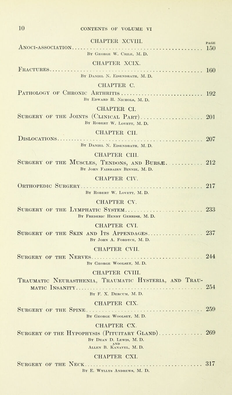 CHAPTER XCVIII. PAGE Anoci-association 150 By George W. Crile, M. D. CHAPTER XCIX. Fractures 160 By Daniel. N. Eisendrath, M. D. CHAPTER C. Pathology of Chronic Arthritis 192 By Edward H. Nichols, M. D. CHAPTER Cl. Surgery of the Joints (Clinical Part) . 201 By Robert W. Lovett, M. D. CHAPTER CII. Dislocations 207 By Daniel N. Eisendrath, M. D. CHAPTER CIII. Surgery of the Muscles, Tendons, and Bursae 212 By John Fairbairn Binnie, M. D. CHAPTER CIV. Orthopedic Surgery. 217 By Robert W. Lovett, M. D. CHAPTER CV. Surgery of the Lymphatic System 233 By Frederic Henry Gerrish, M. D. CHAPTER CVI. Surgery of the Skin and Its Appendages 237 By John A. Fordyce, M. D. CHAPTER CVII. Surgery of the Nerves .. 244 By George Woolsey, M. D. CHAPTER CVIII. Traumatic Neurasthenia, Traumatic Hysteria, and Trau- matic Insanity 254 By F. X. Dercum, M. D. CHAPTER CIX. Surgery of the Spine 259 By George Woolsey, M. D. CHAPTER CX. Surgery of the Hypophysis (Pituitary Gland) .............. 269 By Dean D. Lewis, M. D. AND Allen B. Kanavel, M. D. CHAPTER CXI. Surgery of the Neck 317 By E. Wyllys Andrews, M. D.