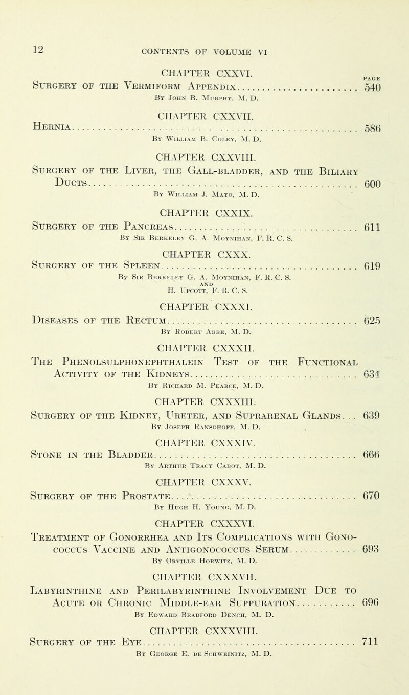 CHAPTER CXXVI. PAGE Surgery of the Vermiform Appendix 540 By John B. Murphy, M. D. CHAPTER CXXVII. Hernia 586 By William B. Coley, M. D. CHAPTER CXXVIII. Surgery of the Liver, the Gall-bladder, and the Biliary Ducts 600 By William J. Mayo, M. D. CHAPTER CXXIX. Surgery of the Pancreas 611 By Sir Berkeley G. A. Moynihan, F. R. C. S. CHAPTER CXXX. Surgery of the Spleen 619 By Sir Berkeley G. A. Moynihan, F. R. C. S. and H. Upcott, F. R. C. S. CHAPTER CXXXI. Diseases of the Rectum 625 By Robert Abbe, M. D. CHAPTER CXXXII. The Phenolsulphonephthalein Test of the Functional Activity of the Kidneys 634 By Richard M. Pearce, M. D. CHAPTER CXXXIII. Surgery of the Kidney, Ureter, and Suprarenal Glands . . . 639 By Joseph Ransohoff, M. D. CHAPTER CXXXIV. Stone in the Bladder 666 By Arthur Tracy Cabot, M. D. CHAPTER CXXXV. Surgery of the Prostate. 670 By Hugh H. Young, M. D. CHAPTER CXXXVI. Treatment of Gonorrhea and Its Complications with Gono- coccus Vaccine and Antigonococcus Serum 693 By Orville Horwitz, M. D. CHAPTER CXXXVII. Labyrinthine and Perilabyrinthine Involvement Due to Acute or Chronic Middle-ear Suppuration. .......... 696 By Edward Bradford Dench, M. D. CHAPTER CXXXVIII. Surgery of the Eye 711 By George E. de Schweinitz, M. D.