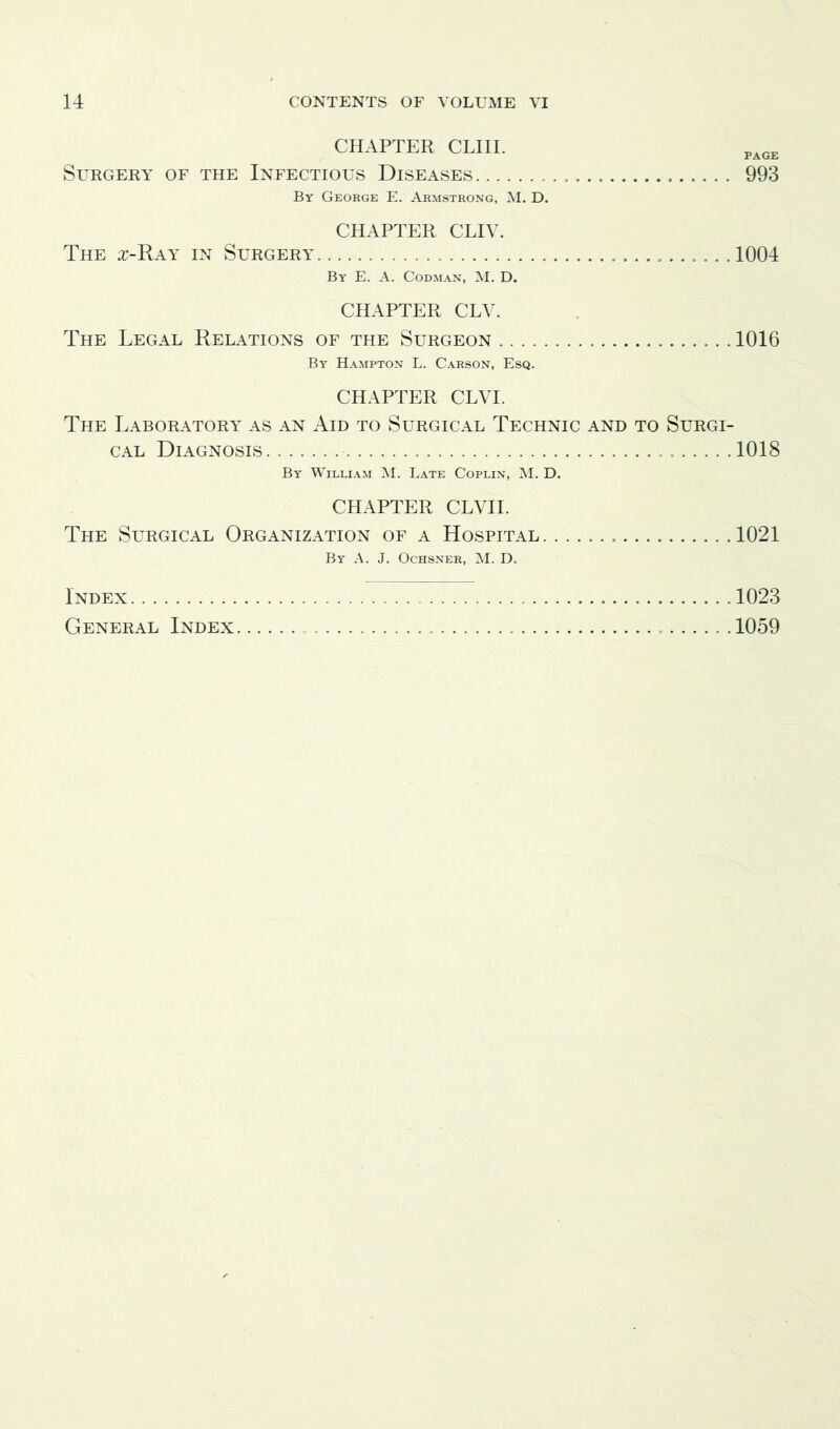 CHAPTER CLIII. PAGE Surgery of the Infectious Diseases 993 By George E. Armstrong, M. D. CHAPTER CLIV. The z-Ray in Surgery 1004 By E. A. Codman, M. D. CHAPTER CLV. The Legal Relations of the Surgeon ...1016 By Hampton L. Carson, Esq. CHAPTER CLVI. The Laboratory as an Aid to Surgical Technic and to Surgi- cal Diagnosis 1018 By William M. Late Coplin, M. D. CHAPTER CLVII. The Surgical Organization of a Hospital. 1021 By A. J. Ochsner, M. D. Index 1023 General Index ...... 1059