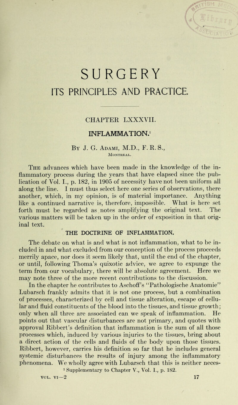 ITS PRINCIPLES AND PRACTICE. CHAPTER LXXXVII. INFLAMMATION.1 By J. G. Adami, M.D., F. R. S., Montreal. The advances which have been made in the knowledge of the in- flammatory process during the years that have elapsed since the pub- lication of Vol. I,, p. 182, in 1905 of necessity have not been uniform all along the line. I must thus select here one series of observations, there another, which, in my opinion, is of material importance. Anything like a continued narrative is, therefore, impossible. What is here set forth must be regarded as notes amplifying the original text. The various matters will be taken up in the order of exposition in that orig- inal text. THE DOCTRINE OF INFLAMMATION. The debate on what is and what is not inflammation, what to be in- cluded in and what excluded from our conception of the process proceeds merrily apace, nor does it seem likely that, until the end of the chapter, or until, following Thoma’s quixotic advice, we agree to expunge the term from our vocabulary, there will be absolute agreement. Here we may note three of the more recent contributions to the discussion. In the chapter he contributes to Aschoff’s “Pathologische Anatomie” Lubarsch frankly admits that it is not one process, but a combination of processes, characterized by cell and tissue alteration, escape of cellu- lar and fluid constituents of the blood into the tissues, and tissue growth; only when all three are associated can we speak of inflammation. He points out that vascular disturbances are not primary, and quotes with approval Ribbert’s definition that inflammation is the sum of all those processes which, induced by various injuries to the tissues, bring about a direct action of the cells and fluids of the body upon those tissues. Ribbert, however, carries his definition so far that he includes general systemic disturbances the results of injury among the inflammator3r phenomena. We wholly agree with Lubarsch that this is neither neces- 1 Supplementary to Chapter V., Vol. I., p. 182.