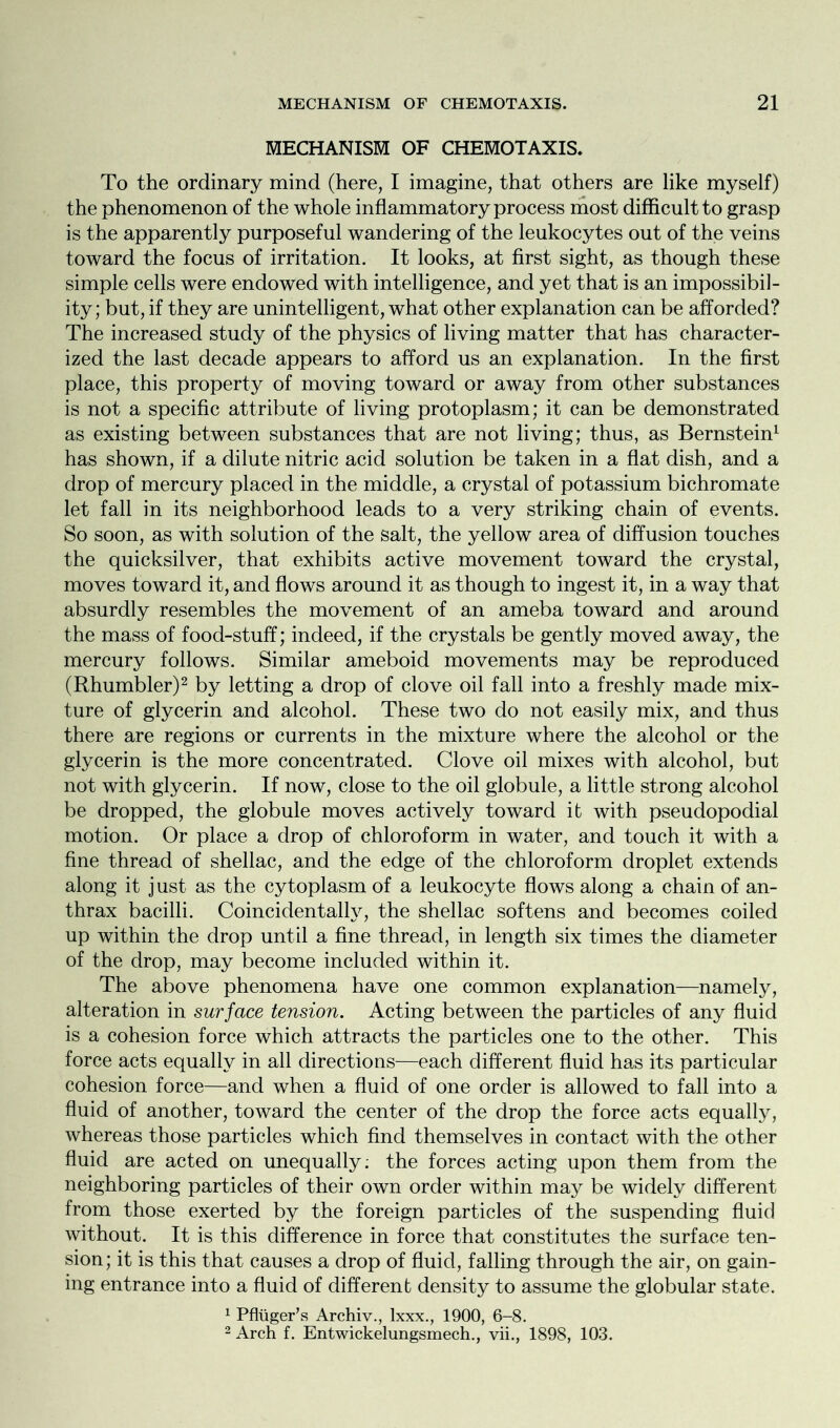 MECHANISM OF CHEMOTAXIS. To the ordinary mind (here, I imagine, that others are like myself) the phenomenon of the whole inflammatory process most difficult to grasp is the apparently purposeful wandering of the leukocytes out of the veins toward the focus of irritation. It looks, at first sight, as though these simple cells were endowed with intelligence, and yet that is an impossibil- ity; but, if they are unintelligent, what other explanation can be afforded? The increased study of the physics of living matter that has character- ized the last decade appears to afford us an explanation. In the first place, this property of moving toward or away from other substances is not a specific attribute of living protoplasm; it can be demonstrated as existing between substances that are not living; thus, as Bernstein1 has shown, if a dilute nitric acid solution be taken in a flat dish, and a drop of mercury placed in the middle, a crystal of potassium bichromate let fall in its neighborhood leads to a very striking chain of events. So soon, as with solution of the salt, the yellow area of diffusion touches the quicksilver, that exhibits active movement toward the crystal, moves toward it, and flows around it as though to ingest it, in a way that absurdly resembles the movement of an ameba toward and around the mass of food-stuff; indeed, if the crystals be gently moved away, the mercury follows. Similar ameboid movements may be reproduced (Rhumbler)2 by letting a drop of clove oil fall into a freshly made mix- ture of glycerin and alcohol. These two do not easily mix, and thus there are regions or currents in the mixture where the alcohol or the glycerin is the more concentrated. Clove oil mixes with alcohol, but not with glycerin. If now, close to the oil globule, a little strong alcohol be dropped, the globule moves actively toward it with pseudopodial motion. Or place a drop of chloroform in water, and touch it with a fine thread of shellac, and the edge of the chloroform droplet extends along it j ust as the cytoplasm of a leukocyte flows along a chain of an- thrax bacilli. Coincidentally, the shellac softens and becomes coiled up within the drop until a fine thread, in length six times the diameter of the drop, may become included within it. The above phenomena have one common explanation—namely, alteration in surface tension. Acting between the particles of any fluid is a cohesion force which attracts the particles one to the other. This force acts equally in all directions—each different fluid has its particular cohesion force—and when a fluid of one order is allowed to fall into a fluid of another, toward the center of the drop the force acts equally, whereas those particles which find themselves in contact with the other fluid are acted on unequally; the forces acting upon them from the neighboring particles of their own order within may be widely different from those exerted by the foreign particles of the suspending fluid without. It is this difference in force that constitutes the surface ten- sion; it is this that causes a drop of fluid, falling through the air, on gain- ing entrance into a fluid of different density to assume the globular state. 1 Pfluger’s Archiv., lxxx., 1900, 6-8. 2 Arch f. Entwickelungsmech., vii., 1898, 103.