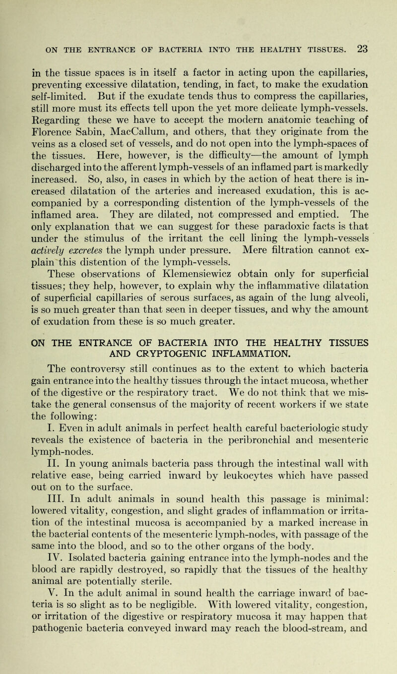in the tissue spaces is in itself a factor in acting upon the capillaries, preventing excessive dilatation, tending, in fact, to make the exudation self-limited. But if the exudate tends thus to compress the capillaries, still more must its effects tell upon the yet more delicate lymph-vessels. Regarding these we have to accept the modern anatomic teaching of Florence Sabin, MacCallum, and others, that they originate from the veins as a closed set of vessels, and do not open into the lymph-spaces of the tissues. Here, however, is the difficulty—the amount of lymph discharged into the afferent lymph-vessels of an inflamed part is markedly increased. So, also, in cases in which by the action of heat there is in- creased dilatation of the arteries and increased exudation, this is ac- companied by a corresponding distention of the lymph-vessels of the inflamed area. They are dilated, not compressed and emptied. The only explanation that we can suggest for these paradoxic facts is that under the stimulus of the irritant the cell lining the lymph-vessels actively excretes the lymph under pressure. Mere filtration cannot ex- plain this distention of the lymph-vessels. These observations of Klemensiewicz obtain only for superficial tissues; they help, however, to explain why the inflammative dilatation of superficial capillaries of serous surfaces, as again of the lung alveoli, is so much greater than that seen in deeper tissues, and why the amount of exudation from these is so much greater. ON THE ENTRANCE OF BACTERIA INTO THE HEALTHY TISSUES AND CRYPTOGENIC INFLAMMATION, The controversy still continues as to the extent to which bacteria gain entrance into the healthy tissues through the intact mucosa, whether of the digestive or the respiratory tract. We do not think that we mis- take the general consensus of the majority of recent workers if we state the following: I. Even in adult animals in perfect health careful bacteriologic study reveals the existence of bacteria in the peribronchial and mesenteric lymph-nodes. II. In young animals bacteria pass through the intestinal wall with relative ease, being carried inward by leukocytes which have passed out on to the surface. III. In adult animals in sound health this passage is minimal: lowered vitality, congestion, and slight grades of inflammation or irrita- tion of the intestinal mucosa is accompanied by a marked increase in the bacterial contents of the mesenteric lymph-nodes, with passage of the same into the blood, and so to the other organs of the body. IV. Isolated bacteria gaining entrance into the lymph-nodes and the blood are rapidly destroyed, so rapidly that the tissues of the healthy animal are potentially sterile. V. In the adult animal in sound health the carriage inward of bac- teria is so slight as to be negligible. With lowered vitality, congestion, or irritation of the digestive or respiratory mucosa it may happen that pathogenic bacteria conveyed inward may reach the blood-stream, and