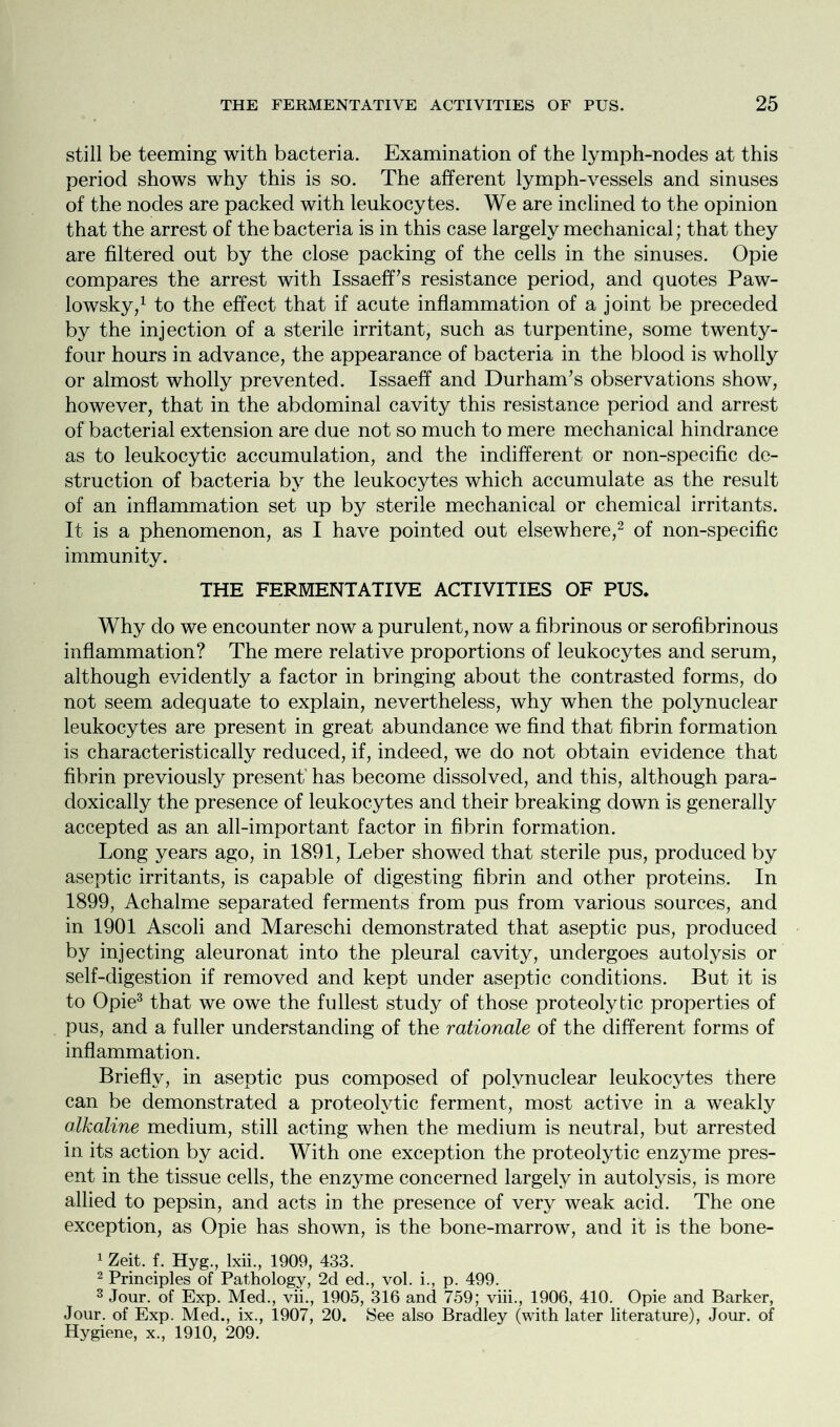 still be teeming with bacteria. Examination of the lymph-nodes at this period shows why this is so. The afferent lymph-vessels and sinuses of the nodes are packed with leukocytes. We are inclined to the opinion that the arrest of the bacteria is in this case largely mechanical; that they are filtered out by the close packing of the cells in the sinuses. Opie compares the arrest with Issaeff’s resistance period, and quotes Paw- lowsky,1 to the effect that if acute inflammation of a joint be preceded by the injection of a sterile irritant, such as turpentine, some twenty- four hours in advance, the appearance of bacteria in the blood is wholly or almost wholly prevented. Issaeff and Durham’s observations show, however, that in the abdominal cavity this resistance period and arrest of bacterial extension are due not so much to mere mechanical hindrance as to leukocytic accumulation, and the indifferent or non-specific de- struction of bacteria by the leukocytes which accumulate as the result of an inflammation set up by sterile mechanical or chemical irritants. It is a phenomenon, as I have pointed out elsewhere,2 of non-specific immunity. THE FERMENTATIVE ACTIVITIES OF PUS* Why do we encounter now a purulent, now a fibrinous or serofibrinous inflammation? The mere relative proportions of leukocytes and serum, although evidently a factor in bringing about the contrasted forms, do not seem adequate to explain, nevertheless, why when the polynuclear leukocytes are present in great abundance we find that fibrin formation is characteristically reduced, if, indeed, we do not obtain evidence that fibrin previously present' has become dissolved, and this, although para- doxically the presence of leukocytes and their breaking down is generally accepted as an all-important factor in fibrin formation. Long years ago, in 1891, Leber showed that sterile pus, produced by aseptic irritants, is capable of digesting fibrin and other proteins. In 1899, Achalme separated ferments from pus from various sources, and in 1901 Ascoli and Mareschi demonstrated that aseptic pus, produced by injecting aleuronat into the pleural cavity, undergoes autolysis or self-digestion if removed and kept under aseptic conditions. But it is to Opie3 that we owe the fullest study of those proteolytic properties of pus, and a fuller understanding of the rationale of the different forms of inflammation. Briefly, in aseptic pus composed of polynuclear leukocytes there can be demonstrated a proteolytic ferment, most active in a weakly alkaline medium, still acting when the medium is neutral, but arrested in its action by acid. With one exception the proteolytic enzyme pres- ent in the tissue cells, the enzyme concerned largely in autolysis, is more allied to pepsin, and acts in the presence of very weak acid. The one exception, as Opie has shown, is the bone-marrow, and it is the bone- 1 Zeit. f. Hyg., lxii., 1909, 433. 2 Principles of Pathology, 2d ed., vol. i., p. 499. 3 Jour, of Exp. Med., vii., 1905, 316 and 759; viii., 1906, 410. Opie and Barker, Jour, of Exp. Med., ix., 1907, 20. See also Bradley (with later literature), Jour, of Hygiene, x., 1910, 209.