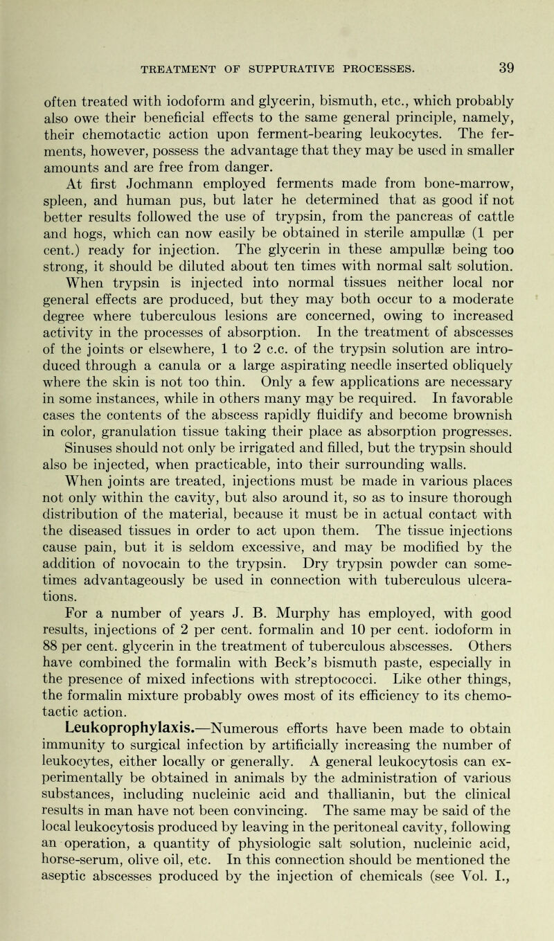 often treated with iodoform and glycerin, bismuth, etc., which probably also owe their beneficial effects to the same general principle, namely, their chemotactic action upon ferment-bearing leukocytes. The fer- ments, however, possess the advantage that they may be used in smaller amounts and are free from danger. At first Jochmann employed ferments made from bone-marrow, spleen, and human pus, but later he determined that as good if not better results followed the use of trypsin, from the pancreas of cattle and hogs, which can now easily be obtained in sterile ampullae (1 per cent.) ready for injection. The glycerin in these ampullae being too strong, it should be diluted about ten times with normal salt solution. When trypsin is injected into normal tissues neither local nor general effects are produced, but they may both occur to a moderate degree where tuberculous lesions are concerned, owing to increased activity in the processes of absorption. In the treatment of abscesses of the joints or elsewhere, 1 to 2 c.c. of the trypsin solution are intro- duced through a canula or a large aspirating needle inserted obliquely where the skin is not too thin. Only a few applications are necessary in some instances, while in others many may be required. In favorable cases the contents of the abscess rapidly fluidify and become brownish in color, granulation tissue taking their place as absorption progresses. Sinuses should not only be irrigated and filled, but the trj^psin should also be injected, when practicable, into their surrounding walls. When joints are treated, injections must be made in various places not only within the cavity, but also around it, so as to insure thorough distribution of the material, because it must be in actual contact with the diseased tissues in order to act upon them. The tissue injections cause pain, but it is seldom excessive, and may be modified by the addition of novocain to the trypsin. Dry trypsin powder can some- times advantageously be used in connection with tuberculous ulcera- tions. For a number of years J. B. Murphy has employed, with good results, injections of 2 per cent, formalin and 10 per cent, iodoform in 88 per cent, glycerin in the treatment of tuberculous abscesses. Others have combined the formalin with Beck’s bismuth paste, especially in the presence of mixed infections with streptococci. Like other things, the formalin mixture probably owes most of its efficiency to its chemo- tactic action. Leukoprophylaxis.—Numerous efforts have been made to obtain immunity to surgical infection by artificially increasing the number of leukocytes, either locally or generally. A general leukocytosis can ex- perimentally be obtained in animals by the administration of various substances, including nucleinic acid and thallianin, but the clinical results in man have not been convincing. The same may be said of the local leukocytosis produced by leaving in the peritoneal cavity, following an operation, a quantity of physiologic salt solution, nucleinic acid, horse-serum, olive oil, etc. In this connection should be mentioned the aseptic abscesses produced by the injection of chemicals (see Vol. I.,