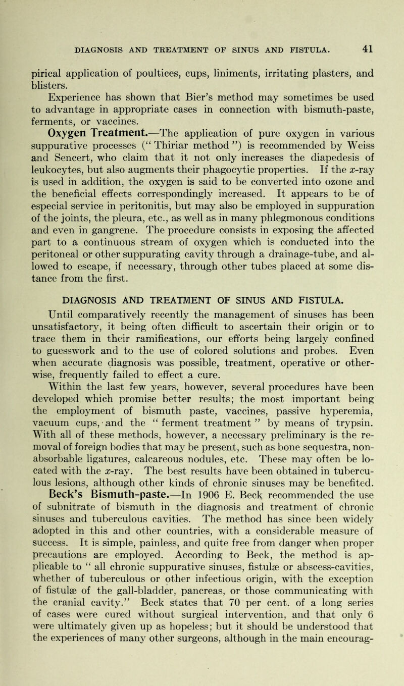 pirical application of poultices, cups, liniments, irritating plasters, and blisters. Experience has shown that Bier’s method may sometimes be used to advantage in appropriate cases in connection with bismuth-paste, ferments, or vaccines. Oxygen Treatment.—The application of pure oxygen in various suppurative processes (“ Thiriar method ”) is recommended by Weiss and Sencert, who claim that it not only increases the diapedesis of leukocytes, but also augments their phagocytic properties. If the a>ray is used in addition, the oxygen is said to be converted into ozone and the beneficial effects correspondingly increased. It appears to be of especial service in peritonitis, but may also be employed in suppuration of the joints, the pleura, etc., as well as in many phlegmonous conditions and even in gangrene. The procedure consists in exposing the affected part to a continuous stream of oxygen which is conducted into the peritoneal or other suppurating cavity through a drainage-tube, and al- lowed to escape, if necessary, through other tubes placed at some dis- tance from the first. DIAGNOSIS AND TREATMENT OF SINUS AND FISTULA. Until comparatively recently the management of sinuses has been unsatisfactory, it being often difficult to ascertain their origin or to trace them in their ramifications, our efforts being largely confined to guesswork and to the use of colored solutions and probes. Even when accurate diagnosis was possible, treatment, operative or other- wise, frequently failed to effect a cure. Within the last few years, however, several procedures have been developed which promise better results; the most important being the employment of bismuth paste, vaccines, passive hyperemia, vacuum cups, and the “ferment treatment” by means of trypsin. With all of these methods, however, a necessary preliminary is the re- moval of foreign bodies that may be present, such as bone sequestra, non- absorbable ligatures, calcareous nodules, etc. These may often be lo- cated with the #-ray. The best results have been obtained in tubercu- lous lesions, although other kinds of chronic sinuses may be benefited. Beck’s Bismuth=paste.—In 1906 E. Beck recommended the use of subnitrate of bismuth in the diagnosis and treatment of chronic sinuses and tuberculous cavities. The method has since been widely adopted in this and other countries, with a considerable measure of success. It is simple, painless, and quite free from danger when proper precautions are employed. According to Beck, the method is ap- plicable to “ all chronic suppurative sinuses, fistulse or abscess-cavities, whether of tuberculous or other infectious origin, with the exception of fistulae of the gall-bladder, pancreas, or those communicating with the cranial cavity.” Beck states that 70 per cent, of a long series of cases were cured without surgical intervention, and that only 6 were ultimately given up as hopeless; but it should be understood that the experiences of many other surgeons, although in the main encourag-