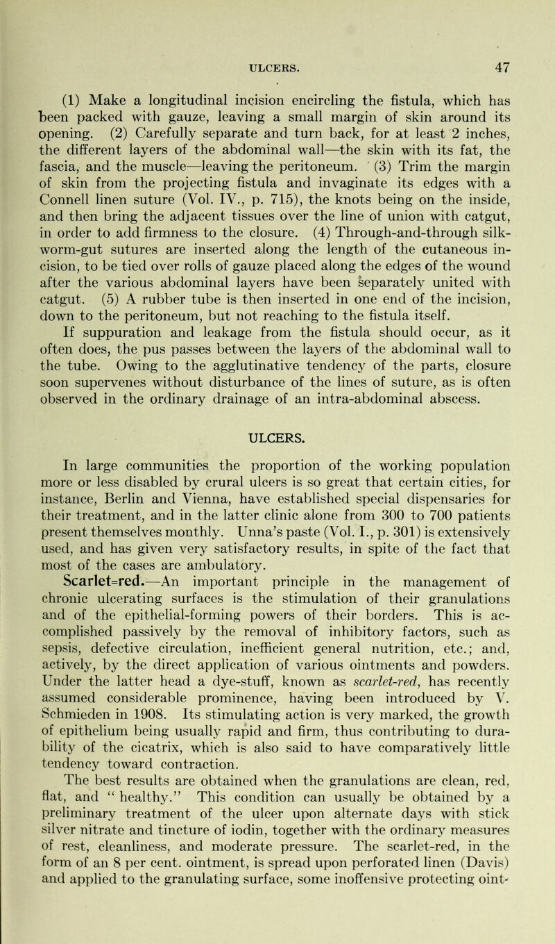 (1) Make a longitudinal incision encircling the fistula, which has been packed with gauze, leaving a small margin of skin around its opening. (2) Carefully separate and turn back, for at least 2 inches, the different layers of the abdominal wall—the skin with its fat, the fascia, and the muscle—leaving the peritoneum. (3) Trim the margin of skin from the projecting fistula and invaginate its edges with a Connell linen suture (Vol. IV., p. 715), the knots being on the inside, and then bring the adjacent tissues over the line of union with catgut, in order to add firmness to the closure. (4) Through-and-through silk- worm-gut sutures are inserted along the length of the cutaneous in- cision, to be tied over rolls of gauze placed along the edges of the wound after the various abdominal layers have been separately united with catgut. (5) A rubber tube is then inserted in one end of the incision, down to the peritoneum, but not reaching to the fistula itself. If suppuration and leakage from the fistula should occur, as it often does, the pus passes between the layers of the abdominal wall to the tube. Owing to the agglutinative tendency of the parts, closure soon supervenes without disturbance of the lines of suture, as is often observed in the ordinary drainage of an intra-abdominal abscess. ULCERS. In large communities the proportion of the working population more or less disabled by crural ulcers is so great that certain cities, for instance, Berlin and Vienna, have established special dispensaries for their treatment, and in the latter clinic alone from 300 to 700 patients present themselves monthly. Unna’s paste (Vol. I., p. 301) is extensively used, and has given very satisfactory results, in spite of the fact that most of the cases are ambulatory. Scarlet=red.—An important principle in the management of chronic ulcerating surfaces is the stimulation of their granulations and of the epithelial-forming powers of their borders. This is ac- complished passively by the removal of inhibitory factors, such as sepsis, defective circulation, inefficient general nutrition, etc.; and, actively, by the direct application of various ointments and powders. Under the latter head a dye-stuff, known as scarlet-red, has recently assumed considerable prominence, having been introduced by V. Schmieden in 1908. Its stimulating action is very marked, the growth of epithelium being usually rapid and firm, thus contributing to dura- bility of the cicatrix, which is also said to have comparatively little tendency toward contraction. The best results are obtained when the granulations are clean, red, flat, and “ healthy.’’ This condition can usually be obtained by a preliminary treatment of the ulcer upon alternate days with stick silver nitrate and tincture of iodin, together with the ordinary measures of rest, cleanliness, and moderate pressure. The scarlet-red, in the form of an 8 per cent, ointment, is spread upon perforated linen (Davis) and applied to the granulating surface, some inoffensive protecting oinU