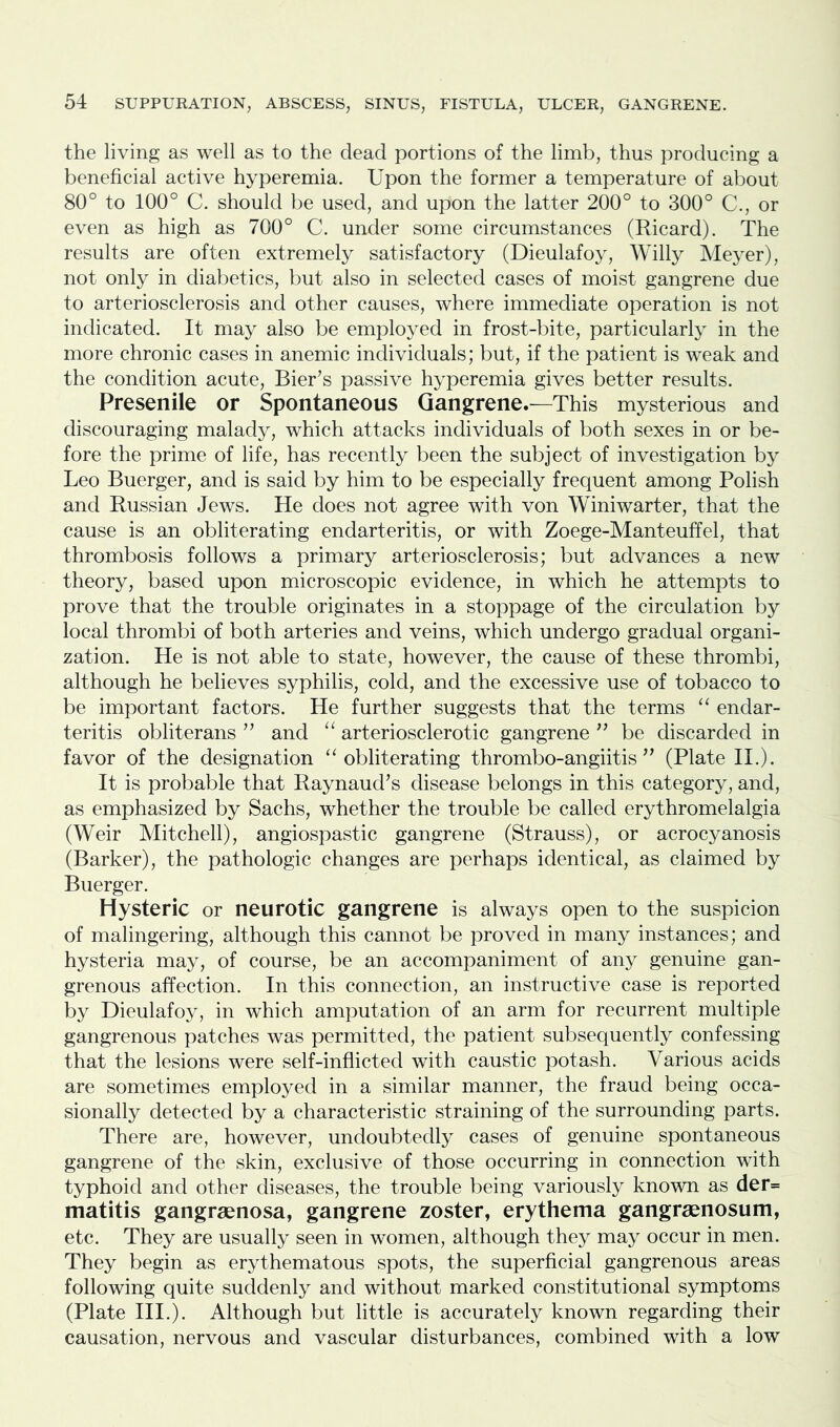 the living as well as to the dead portions of the limb, thus producing a beneficial active hyperemia. Upon the former a temperature of about 80° to 100° C. should be used, and upon the latter 200° to 300° C., or even as high as 700° C. under some circumstances (Ricard). The results are often extremely satisfactory (Dieulafoy, Willy Meyer), not only in diabetics, but also in selected cases of moist gangrene due to arteriosclerosis and other causes, where immediate operation is not indicated. It may also be employed in frost-bite, particularly in the more chronic cases in anemic individuals; but, if the patient is weak and the condition acute, Bier’s passive hyperemia gives better results. Presenile or Spontaneous Gangrene.—This mysterious and discouraging malady, which attacks individuals of both sexes in or be- fore the prime of life, has recently been the subject of investigation by Leo Buerger, and is said by him to be especially frequent among Polish and Russian Jews. He does not agree with von Winiwarter, that the cause is an obliterating endarteritis, or with Zoege-Manteuffel, that thrombosis follows a primary arteriosclerosis; but advances a new theory, based upon microscopic evidence, in which he attempts to prove that the trouble originates in a stoppage of the circulation by local thrombi of both arteries and veins, which undergo gradual organi- zation. He is not able to state, however, the cause of these thrombi, although he believes syphilis, cold, and the excessive use of tobacco to be important factors. He further suggests that the terms “ endar- teritis obliterans ” and “ arteriosclerotic gangrene ” be discarded in favor of the designation “obliterating thrombo-angiitis ” (Plate II.). It is probable that Raynaud’s disease belongs in this category, and, as emphasized by Sachs, whether the trouble be called erythromelalgia (Weir Mitchell), angiospastic gangrene (Strauss), or acrocyanosis (Barker), the pathologic changes are perhaps identical, as claimed by Buerger. Hysteric or neurotic gangrene is always open to the suspicion of malingering, although this cannot be proved in many instances; and hysteria may, of course, be an accompaniment of any genuine gan- grenous affection. In this connection, an instructive case is reported by Dieulafoy, in which amputation of an arm for recurrent multiple gangrenous patches was permitted, the patient subsequently confessing that the lesions were self-inflicted with caustic potash. Various acids are sometimes employed in a similar manner, the fraud being occa- sionally detected by a characteristic straining of the surrounding parts. There are, however, undoubtedly cases of genuine spontaneous gangrene of the skin, exclusive of those occurring in connection with typhoid and other diseases, the trouble being variously known as der= matitis gangraenosa, gangrene zoster, erythema gangraenosum, etc. They are usually seen in women, although they may occur in men. They begin as erythematous spots, the superficial gangrenous areas following quite suddenly and without marked constitutional symptoms (Plate III.). Although but little is accurately known regarding their causation, nervous and vascular disturbances, combined with a low