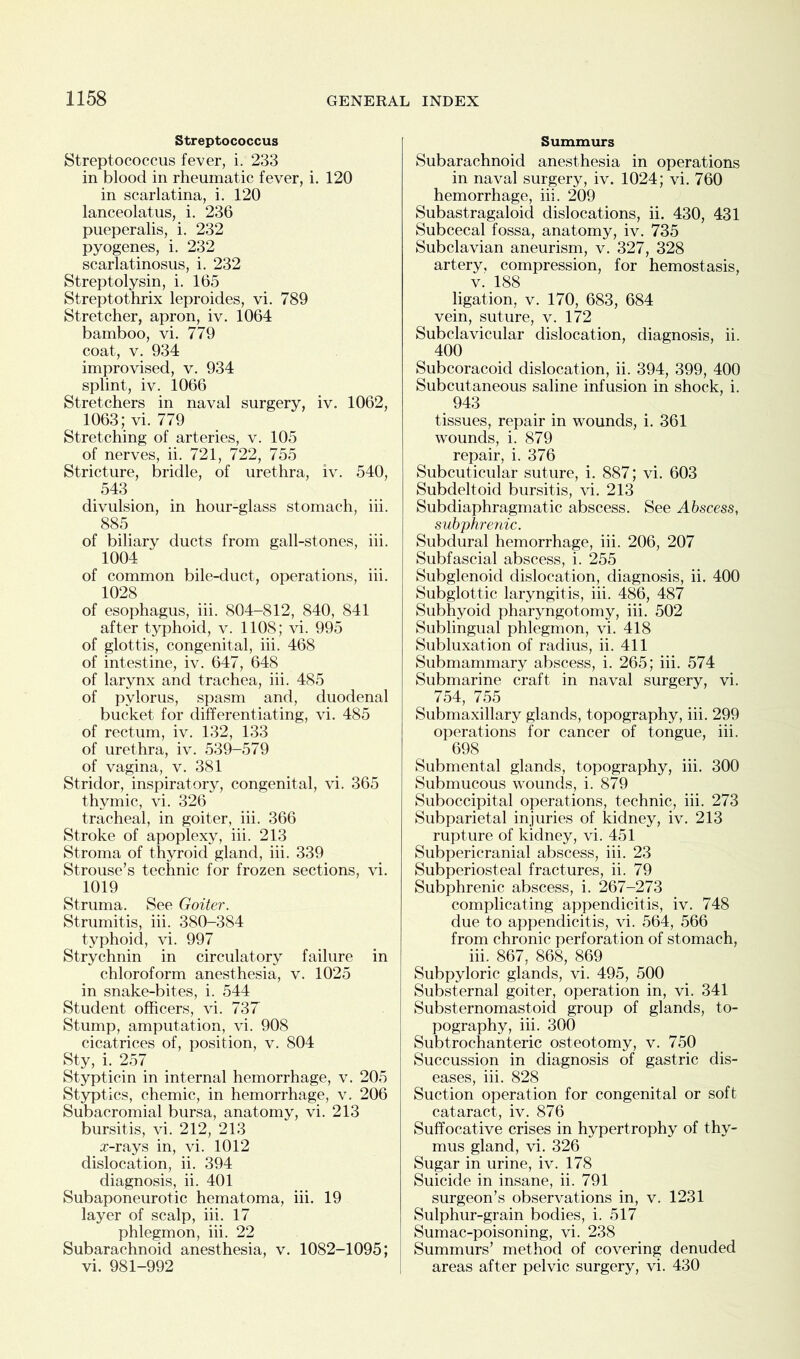 Streptococcus Streptococcus fever, i. 233 in blood in rheumatic fever, i. 120 in scarlatina, i. 120 lanceolatus, i. 236 pueperalis, i. 232 pyogenes, i. 232 scarlatinosus, i. 232 Streptolysin, i. 165 Streptothrix leproides, vi. 789 Stretcher, apron, iv. 1064 bamboo, vi. 779 coat, v. 934 improvised, v. 934 splint, iv. 1066 Stretchers in naval surgery, iv. 1062, 1063; vi. 779 Stretching of arteries, v. 105 of nerves, ii. 721, 722, 755 Stricture, bridle, of urethra, iv. 540, 543 divulsion, in hour-glass stomach, iii. 885 of biliary ducts from gall-stones, iii. 1004 of common bile-duct, operations, iii. 1028 of esophagus, iii. 804-812, 840, 841 after typhoid, v. 1108; vi. 995 of glottis, congenital, iii. 468 of intestine, iv. 647, 648 of larynx and trachea, iii. 485 of pylorus, spasm and, duodenal bucket for differentiating, vi. 485 of rectum, iv. 132, 133 of urethra, iv. 539-579 of vagina, v. 381 Stridor, inspiratory, congenital, vi. 365 thymic, vi. 326 tracheal, in goiter, iii. 366 Stroke of apoplexy, iii. 213 Stroma of thyroid gland, iii. 339 Strouse’s technic for frozen sections, vi. 1019 Struma. See Goiter. Strumitis, iii. 380-384 typhoid, vi. 997 Strychnin in circulatory failure in chloroform anesthesia, v. 1025 in snake-bites, i. 544 Student officers, vi. 737 Stump, amputation, vi. 908 cicatrices of, position, v. 804 Sty, i. 257 Stypticin in internal hemorrhage, v. 205 Styptics, chemic, in hemorrhage, v. 206 Subacromial bursa, anatomy, vi. 213 bursitis, vi. 212, 213 x-rays in, vi. 1012 dislocation, ii. 394 diagnosis, ii. 401 Subaponeurotic hematoma, iii. 19 layer of scalp, iii. 17 phlegmon, iii. 22 Subarachnoid anesthesia, v. 1082-1095; vi. 981-992 Summurs Subarachnoid anesthesia in operations in naval surgery, iv. 1024; vi. 760 hemorrhage, iii. 209 Subastragaloid dislocations, ii. 430, 431 Subcecal fossa, anatomy, iv. 735 Subclavian aneurism, v. 327, 328 artery, compression, for hemostasis, v. 188 ligation, v. 170, 683, 684 vein, suture, v. 172 Subclavicular dislocation, diagnosis, ii. 400 Subcoracoid dislocation, ii. 394, 399, 400 Subcutaneous saline infusion in shock, i. 943 tissues, repair in wounds, i. 361 wounds, i. 879 repair, i. 376 Subcuticular suture, i. 887; vi. 603 Subdeltoid bursitis, vi. 213 Subdiaphragmatic abscess. See Abscess, subphrenic. Subdural hemorrhage, iii. 206, 207 Subfascial abscess, i. 255 Subglenoid dislocation, diagnosis, ii. 400 Subglottic laryngitis, iii. 486, 487 Subhyoid pharyngotomy, iii. 502 Sublingual phlegmon, vi. 418 Subluxation of radius, ii. 411 Submammary abscess, i. 265; iii. 574 Submarine craft in naval surgery, vi. 754, 755 Submaxillary glands, topography, iii. 299 operations for cancer of tongue, iii. 698 Submental glands, topography, iii. 300 Submucous wounds, i. 879 Suboccipital operations, technic, iii. 273 Subparietal injuries of kidney, iv. 213 rupture of kidney, vi. 451 Subpericranial abscess, iii. 23 Subperiosteal fractures, ii. 79 Subphrenic abscess, i. 267-273 complicating appendicitis, iv. 748 due to appendicitis, vi. 564, 566 from chronic perforation of stomach, iii. 867, 868, 869 Subpyloric glands, vi. 495, 500 Substernal goiter, operation in, vi. 341 Substernomastoid group of glands, to- pography, iii. 300 Subtrochanteric osteotomy, v. 750 Succussion in diagnosis of gastric dis- eases, iii. 828 Suction operation for congenital or soft cataract, iv. 876 Suffocative crises in hypertrophy of thy- mus gland, vi. 326 Sugar in urine, iv. 178 Suicide in insane, ii. 791 surgeon’s observations in, v. 1231 Sulphur-grain bodies, i. 517 Sumac-poisoning, vi. 238 Summurs’ method of covering denuded areas after pelvic surgery, vi. 430