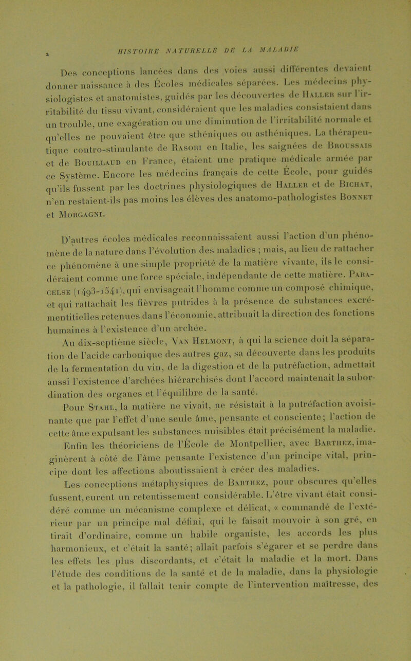 Des conceptions lancées dans des voies aussi différentes devaient donner naissance à des Écoles médicales séparées. Les médecins phy- siologistes el anatomistes, guidés par les découvertes de Haller sur 1 ir- ritabilité du tissu vivant, considéraient que les maladies consistaient dans un trouble, une exagération ou une diminution de l’irritabilité normale et qu’elles ne pouvaient être que sthéniques ou asthéniques. La thérapeu- tique contro-stimulante de Rasori en Italie, les saignées de Broussais et de Bouillaud en France, étaient une pratique médicale armée pai- re Système. Encore les médecins français de celte École, pour guidés qu’ils fussent par les doctrines physiologiques de Haller et de Bichat, n’en restaient-ils pas moins les élèves des anatomo-pathologistes Bonnet et Morgagni. D’autres écoles médicales reconnaissaient aussi l’action d’un phéno- mène de la nature dans l’évolution des maladies ; mais, au lieu de rattacher ce phénomène à une simple propriété de la matière vivante, ils le consi- déraient comme une force spéciale, indépendante de cette matière. Para- celse (i 493-154 i), qui envisageait l’homme comme un composé chimique, et qui rattachait les fièvres putrides à la présence de substances exeré- mentitielles retenues dans l’économie, attribuait la direction des fonctions humaines à l’existence d’un archée. Au dix-septième siècle, Van Helmont, à qui la science doit la sépara- tion de l’acide carbonique des autres gaz, sa découverte dans les produits de la fermentation du vin, de la digestion et de la putréfaction, admettait aussi F existence d’archées hiérarchisés dont l’accord maintenait la subor- dination des organes et l’équilibre de la santé. Pour Stahl, la matière ne vivait, ne résistait a la putréfaction a\ oisi- nante que par l'effet d’une seule âme, pensante et consciente; l'action de cette âme expulsant les substances nuisibles était précisément la maladie. Enfin les théoriciens de l’École de Montpellier, avec Barthez, ima- ginèrent à côté de l’âme pensante l’existence d’un principe vital, prin- cipe dont les affections aboutissaient à créer des maladies. Les conceptions métaphysiques de Barthez, pour obscures qu’elles fussent,eurent un retentissement considérable. E cire \i\anl était consi- déré comme un mécanisme complexe et délicat, « commandé de 1 exté- rieur par un principe mal défini, qui le faisait mouvoir a son gré, en tirait d’ordinaire, comme un habile organiste, les accords les plus harmonieux, et c’était la santé; allait parfois s égarer et se perdre dans les effets les plus discordants, et c'était la maladie et la mort. Dans l’élude des conditions de la santé et de la maladie, dans la physiologie