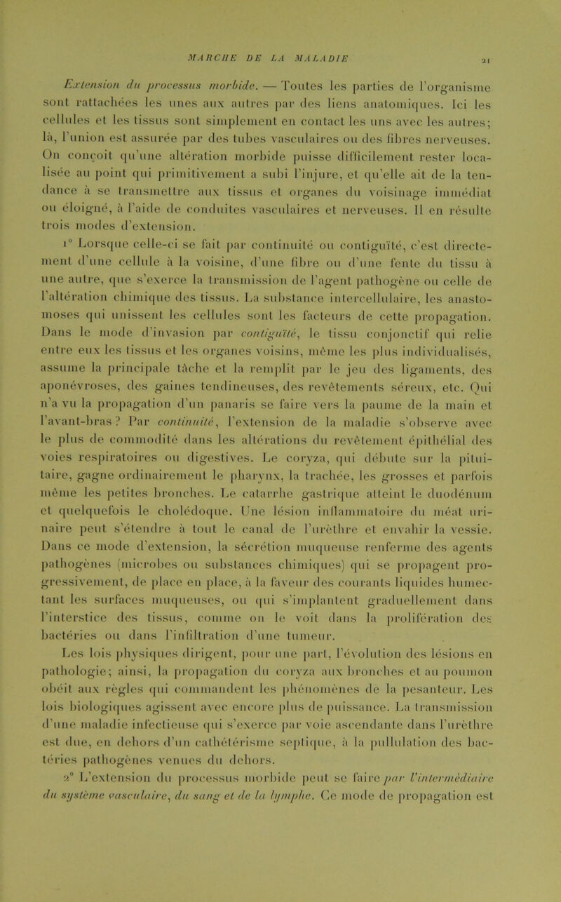 Extension du processus morbide. — Toutes les parties de l’organisme sont rattachées les unes aux autres par des liens anatomiques. Ici les cellules et les tissus sont simplement en contact les uns avec les autres; la, l'union est assurée par des tubes vasculaires ou des fibres nerveuses. On conçoit qu'une altération morbide puisse difficilement rester loca- lisée au point qui primitivement a subi l’injure, et qu’elle ait de la ten- dance a se transmettre aux tissus et organes du voisinage immédiat ou éloigné, à l’aide de conduites vasculaires et nerveuses. Il en résulte trois modes d’extension. i° Lorsque celle-ci se fait par continuité ou contiguïté, c’est directe- ment d une cellule à la voisine, d’une fibre ou d’une fente du tissu à une autre, (pie s’exerce la transmission de l’agent pathogène ou celle de 1 altération chimique des tissus. La substance intercellulaire, les anasto- moses qui unissent les cellules sont les facteurs de celte propagation. Dans le mode d’invasion par contiguïté, le tissu conjonctif qui relie entre eux les tissus et les organes voisins, même les plus individualisés, assume la principale tâche et la remplit par le jeu des ligaments, des aponévroses, des gaines tendineuses, des revêtements séreux, etc. Qui n’a vu la propagation d’un panaris se faire vers la paume de la main et l’avant-bras? Par continuité, l’extension de la maladie s’observe avec le plus de commodité dans les altérations du revêtement épithélial des voies respiratoires ou digestives. Le coryza, qui débute sur la pitui- taire, gagne ordinairement le pharynx, la trachée, les grosses et parfois même les petites bronches. Le catarrhe gastrique atteint le duodénum et quelquefois le cholédoque. L^ne lésion inflammatoire du méat uri- naire peut s’étendre à tout le canal de l’urèthre et envahir la vessie. Dans ce mode d’extension, la sécrétion muqueuse renferme des agents pathogènes (microbes ou substances chimiques) qui se propagent pro- gressivement, do place en place, à la faveur des courants liquides humec- tant les surfaces muqueuses, ou qui s’implantent graduellement dans l'interstice des tissus, comme on le voit dans la prolifération des bactéries ou dans l'infiltration d’une tumeur. Les lois physiques dirigent, pour une part, l’évolution des lésions en pathologie; ainsi, la propagation du coryza aux bronches et au poumon obéit aux règles qui commandent les phénomènes de la pesanteur. Les lois biologiques agissent avec encore plus de puissance. La transmission d’une maladie infectieuse qui s’exerce par voie ascendante dans l’urèthre est due, en dehors d’un cathétérisme septique, à la pullulation des bac- téries pathogènes venues du dehors. a0 L’extension du processus morbide peut se faire par Vintermédiaire du sxjsteme vasculaire, du sang et de la hjmphe. Ce mode de propagation est