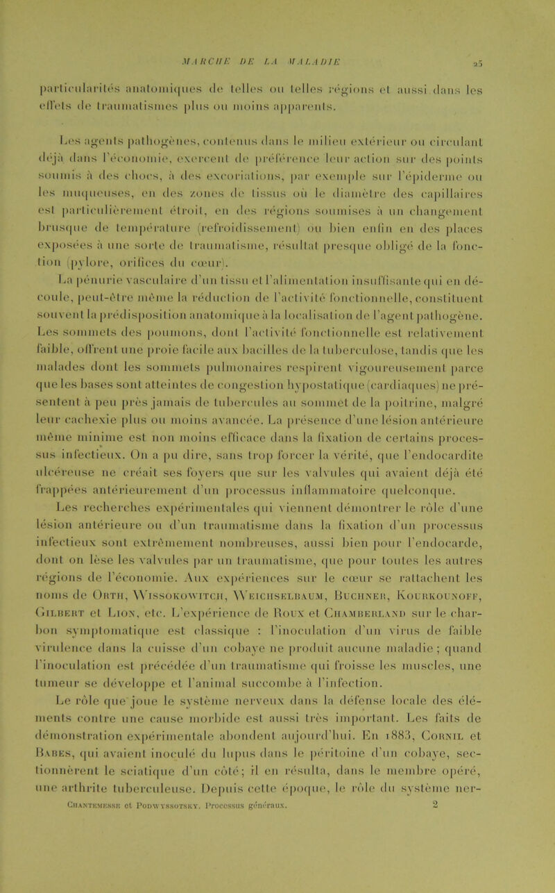 M A li C // E 1) E /. A 1/ ,1 /, A IJ I E ■2~> particularités anatomi(|iies de telles ou telles régions et aussi.dans les effets de traumatismes plus ou moins apparents. Les agents pathogènes, contenus dans le milieu extérieur ou circulant, déjà dans l’économie, exercent de préférence leur action sur des points soumis à des chocs, à des excoriations, par exemple sur l'épiderme ou les muqueuses, en des zones de tissus où le diamètre des capillaires est particulièrement étroit, en îles régions soumises à un changement brusque de température (refroidissement) ou bien enfin en des places exposées à une sorte de traumatisme, résultat presque obligé de la fonc- tion (pylore, orifices du cœur). La pénurie vasculaire d’un tissu et l’alimentation insuffisante qui en dé- coule, peut-être même la réduction de l’activité fonctionnelle, constituent souvent la prédisposition anatomique à la localisation de l’agent pathogène. Les sommets des poumons, dont l’activité fonctionnelle est relativement faible, offrent une proie facile aux bacilles de la tuberculose, tandis que les malades dont les sommets pulmonaires respirent vigoureusement parce que les bases sont atteintes de congestion hypostati(pie (cardiaques) ne pré- sentent à peu près jamais de tubercules au sommet de la poitrine, malgré leur cachexie plus ou moins avancée. La présence d’une lésion antérieure même minime est non moins efficace dans la fixation de certains proces- sus infectieux. On a pu dire, sans trop forcer la vérité, que l’endocardite ulcéreuse ne créait ses loyers que sur les valvules qui avaient déjà été frappées antérieurement d’un processus inflammatoire quelconque. Les recherches expérimentales qui viennent démontrer le rôle d’une lésion antérieure ou d’un traumatisme dans la fixation d’un processus infectieux sont extrêmement nombreuses, aussi bien pour l’endocarde, dont on lèse les valvules par un traumatisme, (|ue pour toutes les autres régions de l’économie. Aux expériences sur le cœur se rattachent les noms de Ohth, Wissokoavitcii, Weiciiselbaum, Buchner, Kourkounoff, Gilbert et Lion, etc. L'expérience de Roux et Chamberlaxd sur le char- bon symptomatique est classique : l’inoculation d’un virus de faible virulence dans la cuisse d’un cobaye ne produit aucune maladie; quand l’inoculation est précédée d’un traumatisme qui froisse les muscles, une tumeur se développe et l’animal succombe à l’infection. Le rôle que joue le système nerveux dans la défense locale des élé- ments contre une cause morbide est aussi Lrès important. Les faits de démonstration expérimentale abondent aujourd’hui. En 1883, Cornil et Babes, <|iii avaient inoculé du lupus dans le péritoine d’un cobaye, sec- tionnèrent le sciatique d’un côté; il en résulta, dans le membre opéré, une arthrite tuberculeuse. Depuis cette époque, le rôle du système ner- ChaNTKMP.SSK ot PODWYSSOTSKY. ITOCCSSUS gÔnéraUX. 2