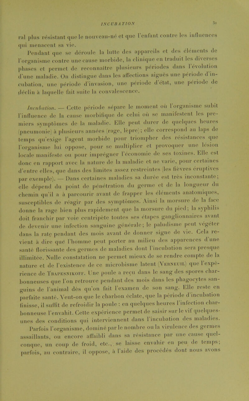INCUBA nos :ji ral plus résistant quele nouvcau-no et que l enfant contre les influentes qui menacent sa vie. Pendant que se déroule la lutte des appareils et des éléments de l'organisme contre une cause morbide, la clinique en traduit les di\eises phases et permet de reconnaître plusieurs périodes dans 1 évolution d'une maladie. On distingue dans les affections aiguës une période d’in- cubation, une période d'invasion, une période d état, une péiiodt de déclin à laquelle l’ait suite la convalescence. Incubation. — Celle période sépare le moment où l’organisme subit l'influence de la cause morbifique de celui où se manifestent les pie- miers symptômes de la maladie. Elle peut durer de quelques heures (pneumonie) à plusieurs années (rage, lèpre); elle correspond au laps de temps qu’exige l’agent morbide pour triompher des résistantes que l'organisme lui oppose, pour se multiplier et provoquer une lésion locale manifeste ou pour imprégner l économie de ses toxines. Elle est donc en rapport avec la nature de la maladie et ne varie, pour cei laines d’entre elles, que dans des limites assez restreintes (les lièvres éruptives par exemple). — Dans certaines maladies sa durée est très inconstante, elle dépend du point de pénétration du germe et de la longueur du chemin qu’il a à parcourir avant de frapper les éléments anatomiques, susceptibles de réagir par des symptômes. Ainsi la morsure de la lace donne la rage bien plus rapidement que la morsure du pied, la syphilis doit franchir par voie centripète toutes ses étapes ganglionnaires a\anl de devenir une infection sanguine générale; le paludisme peut \égétei dans la rate pendant des mois avant de donner signe de vie. Cela re- vient à dire que* l'homme peut porter au milieu des apparences dune santé florissante des germes de maladies dont l incubation sera presque illimitée. Nulle constatation ne permet mieux de se rendre compte de la nature et de l’existence de ce microbisme latent \ erneuil) que 1 expé- rience de Tr.vpesnikoff. Une poule a reçu dans le sang des spores char- bonneuses que l’on retrouve pendant des mois dans les phagocytes san- guins de l'animal dès qu’on fait l’examen de son sang. Elle reste en parfaite santé. Veut-on que le charbon éclate, que la période d’incubation finisse, il suffit de refroidir la poule : en quelques heures l’infection char- bonneuse l’envahit. Cette expérience permet de saisir sur le vif quelques- unes des conditions qui interviennent dans l’incubation des maladies. Parfois l’organisme, dominé parle nombre ou la virulence des germes assaillants, ou encore affaibli dans sa résistance par une cause quel- conque, un coup de froid, etc.,, se laisse envahir en peu de temps; parfois, au contraire, il oppose, à l’aide des procédés dont nous avons