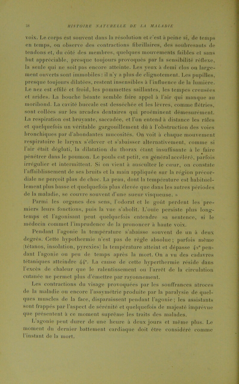 voix. Le corps est souvent dans la résolution et c'est à peine si, de temps en temps, on observe des contractions fi bri liai res, des soubresauts de tendons et, du côté des membres, quelques mouvements faibles et sans but appréciable, presque toujours provoqués par la sensibilité réflexe, la seule qui ne soit pas encore atteinte. Les yeux à demi clos ou large- ment ouverts sont immobiles : il n’y a plus de clignotement. Les pupilles, presque toujours dilatées, restent insensibles à l'influence de la lumière. Le nez esL effilé et froid, les pommettes saillantes, les tempes creusées et arides. La bouche béante semble faire appel à l’air qui manque au moribond. La cavité buccale est desséchée et les lèvres, comme flétries, sont collées sur les arcades dentaires qui proéminent démesurément. La respiration est bruyante, saccadée, et l’on entend à distance les râles et quelquefois un véritable gargouillement dû à l’obstruction des voies bronchiques par d’abondantes mucosités. On voit à chaque mouvement respiratoire le larynx s’élever et s’abaisser alternativement, comme si l’air était dégluti, la dilatation du thorax étant insuffisante à le faire pénétrer dans le poumon. Le pouls est petit, en général accéléré, parfois irrégulier et intermittent. Si on vient à ausculter le cœur, on constate 1 affaiblissement de ses bruits et la main appliquée sur la région précor- diale ne perçoit plus de choc. La peau, dont la température est habituel- lement plus basse et quelquefois plus élevée que dans les autres périodes de la maladie, se couvre souvent d’une sueur visqueuse. » Parmi les organes des sens, l’odorat et le goût perdent les pre- miers leurs fonctions, puis la vue s’abolit. L’ouïe persiste plus long- temps et l’agonisant peut quelquefois entendre sa sentence, si le médecin commet l’imprudence de la prononcer à haute voix. Pendant l’agonie la température s’abaisse souvent de un à deux degrés. Cette hypothermie n’est pas de règle absolue; parfois même (tétanos, insolation, pyrexies) la température atteint et dépasse 4a° pen- dant l'agonie ou peu de temps après la mort. On a vu des cadavres tétaniques atteindre 4 4° • P a cause de cette hyperthermie réside dans 1 excès de chaleur que le ralentissement ou l’arrêt de la circulation cutanée ne permet plus d’émettre par rayonnement. Les contractions du visage provoquées par les souffrances atroces de la maladie ou encore l’assymétric produite par la paralysie de quel- ques muscles de la face, disparaissent pendant l’agonie; les assistants sont frappés par l’aspect de sérénité et quelquefois de majesté imprévue (pic présentent à ce moment suprême les traits des malades. L’agonie peut durer de une heure à deux jours et même plus. Le moment du dernier battement cardiaque doit être considéré comme