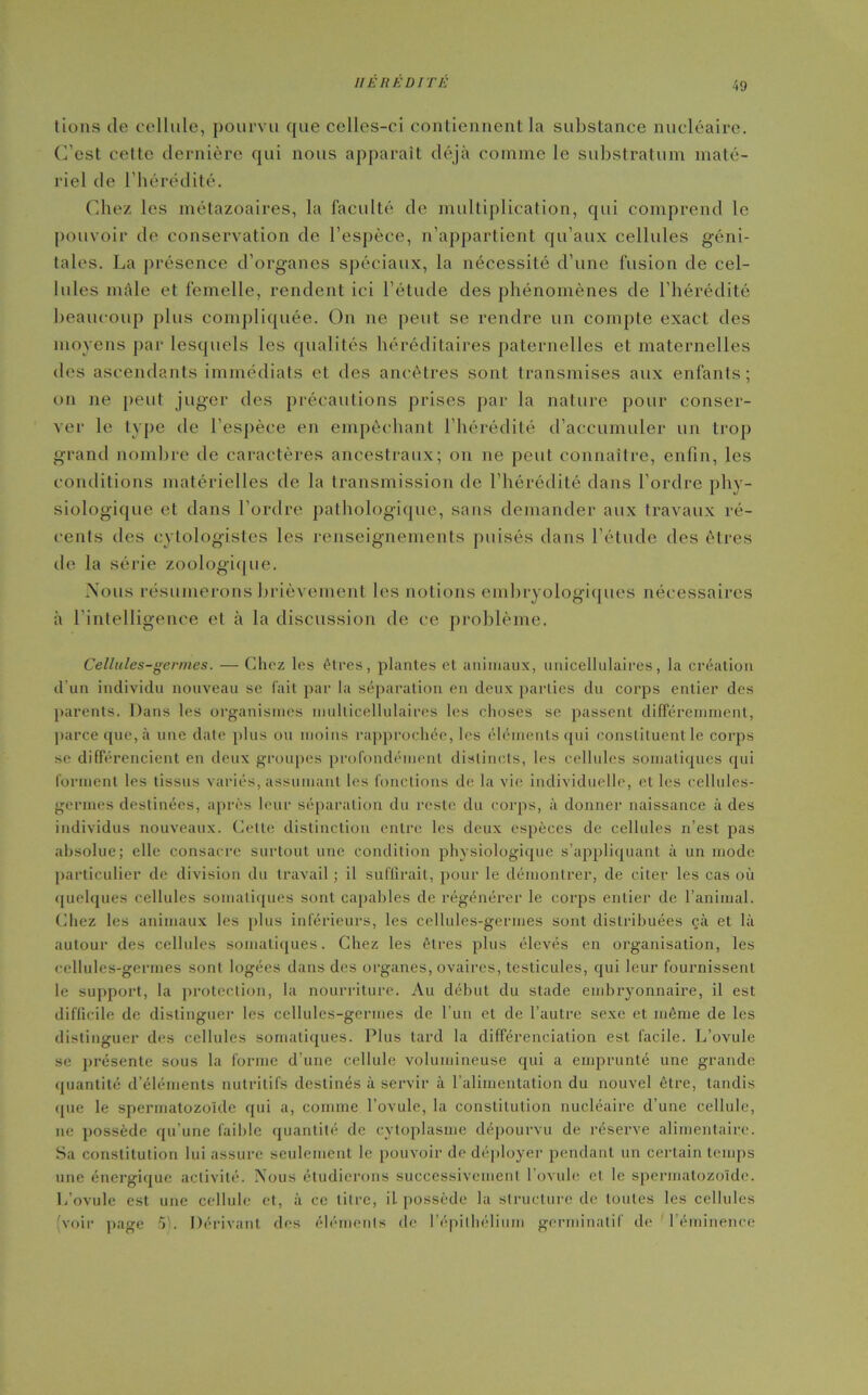 49 tions de cellule, pourvu que celles-ci contiennent la substance nucléaire. C’est cette dernière qui nous apparaît déjà comme le substratum maté- riel de l'hérédité. Chez les métazoaires, la faculté de multiplication, qui comprend le pouvoir de conservation de l’espèce, n’appartient qu’aux cellules géni- tales. La présence d’organes spéciaux, la nécessité d’une fusion de cel- lules mâle et femelle, rendent ici l’étude des phénomènes de l’hérédité beaucoup plus compliquée. On ne peut se rendre un compte exact des moyens par lesquels les qualités héréditaires paternelles et maternelles des ascendants immédiats et des ancêtres sont transmises aux enfants; on ne peut juger des précautions prises par la nature pour conser- ver le type de l’espèce en empêchant l’hérédité d’accumuler un trop grand nombre de caractères ancestraux; on ne peut connaître, enfin, les conditions matérielles de la transmission de l’hérédité dans l’ordre phy- siologique et dans l’ordre pathologique, sans demander aux travaux ré- cents des eytologistes les renseignements puisés dans l’élude des êtres de la série zoologique. Nous résumerons brièvement les notions embryologiques nécessaires à l’intelligence et à la discussion de ce problème. Cellules-germes. — Chez les êtres, plantes et animaux, unicellulaires, la création d'un individu nouveau se fait par la séparation en deux parties du corps entier des parents. Dans les organismes multicellulaires les choses se passent différemment, parce que, à une date plus ou moins rapprochée, les éléments qui constituent le corps se différencient en deux groupes profondément distincts, les cellules somatiques qui forment les tissus variés, assumant les fonctions de la vie individuelle, et les cellules- germes destinées, après leur séparation du reste du corps, à donner naissance à des individus nouveaux. Cette distinction entre les deux espèces de cellules n’est pas absolue; elle consacre surtout une condition physiologique s’appliquant à un mode particulier de division du travail ; il suffirait, pour le démontrer, de citer les cas où quelques cellules somatiques sont capables de régénérer le corps entier de l’animal. Chez les animaux les plus inférieurs, les cellules-germes sont distribuées çà et là autour des cellules somatiques. Chez les êtres plus élevés en organisation, les cellules-germes sont logées dans des organes, ovaires, testicules, qui leur fournissent le support, la protection, la nourriture. Au début du stade embryonnaire, il est difficile de distinguer les cellules-germes de l’un et de l’autre sexe et même de les distinguer des cellules somatiques. Plus tard la différenciation est facile. L’ovule se présente sous la forme d’une cellule volumineuse qui a emprunté une grande quantité d’éléments nutritifs destinés à servir à l’alimentation du nouvel être, tandis que le spermatozoïde qui a, comme l’ovule, la constitution nucléaire d’une cellule, 11e possède qu’une faildc quantité de cytoplasme dépourvu de réserve alimentaire. Sa constitution lui assure seulement le pouvoir de déployer pendant un certain temps une énergique activité. Nous étudierons successivement l’ovule et le spermatozoïde. L’ovule est une cellule et, à ce titre, il possède la structure de toutes les cellules