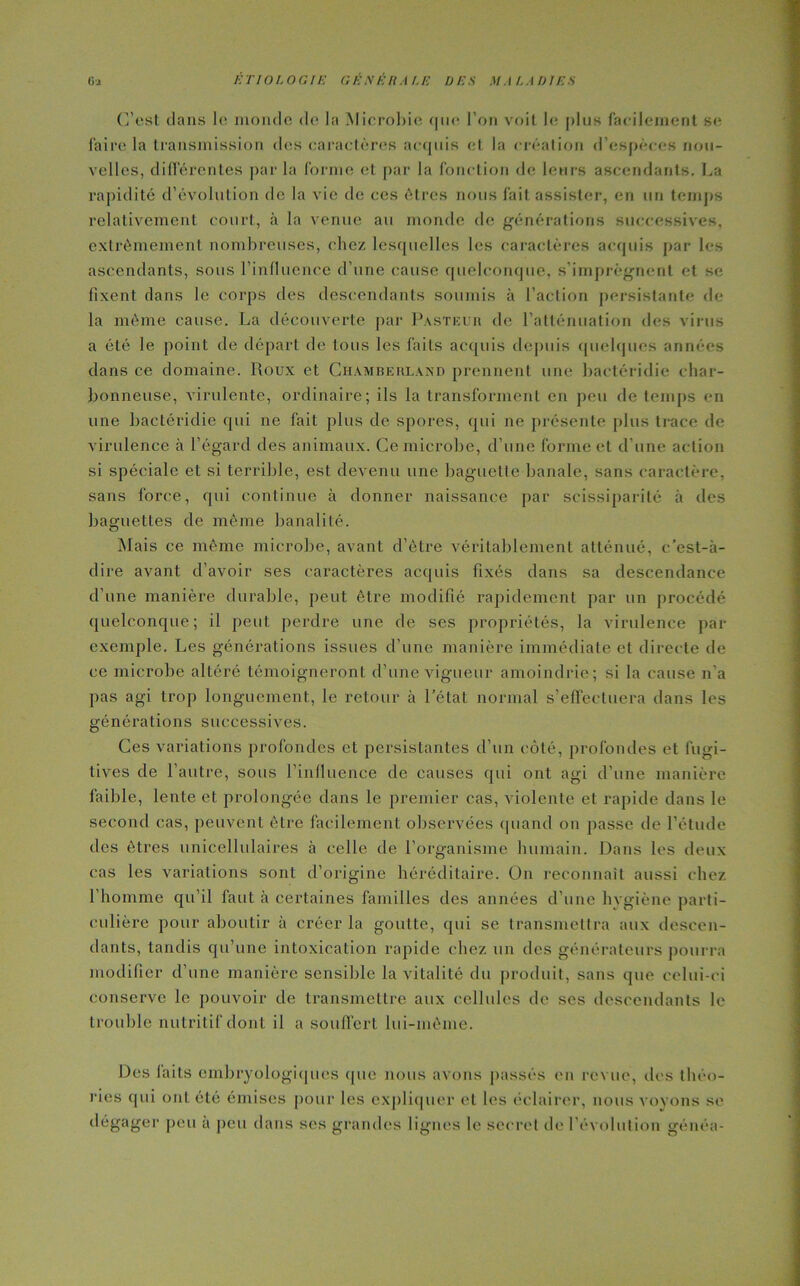 C’est dans le monde de la Microbie <|iie l’on voit le plus facilement se faire la transmission des caractères acquis et la création d’espèces nou- velles, différentes par la forme et par la fonction de leurs ascendants. La rapidité d’évolution de la vie de ces êtres nous fait assister, en un temps relativement court, à la venue au monde de générations successives, extrêmement nombreuses, chez lesquelles les caractères acquis par les ascendants, sous l’influence d’une cause quelconque, s’imprégnent et se fixent dans le corps des descendants soumis à l’action persistante de la même cause. La découverte par Pasteur de l’atténuation des virus a été le point de départ de tous les faits acquis depuis quelques années dans ce domaine. Roux et Chamberland prennent une bactéridie char- bonneuse, virulente, ordinaire; ils la transforment en peu de temps en une bactéridie qui ne fait plus de spores, qui ne présente plus trace de virulence à l’égard des animaux. Ce microbe, d’une forme et d’une action si spéciale et si terrible, est devenu une baguette banale, sans caractère, sans force, qui continue à donner naissance par scissiparité à des baguettes de même banalité. Mais ce même microbe, avant d’être véritablement atténué, c’est-à- dire avant d’avoir ses caractères acquis fixés dans sa descendance d’une manière durable, peut être modifié rapidement par un procédé quelconque; il peut perdre une de ses propriétés, la virulence par exemple. Les générations issues d’une manière immédiate et directe de ce microbe altéré témoigneront d’une vigueur amoindrie ; si la cause n'a pas agi trop longuement, le retour à l’état normal s’effectuera dans les générations successives. Ces variations profondes et persistantes d’un côté, profondes et fugi- tives de l’autre, sous l’influence de causes qui ont agi d’une manière faible, lente et prolongée dans le premier cas, violente et rapide dans le second cas, peuvent être facilement observées quand on passe de l’étude des êtres unicellulaires à celle de l’organisme humain. Dans les deux cas les variations sont d’origine héréditaire. On reconnaît aussi chez l’homme qu’il faut à certaines familles des années d’une hygiène parti- culière pour aboutir à créer la goutte, qui se transmettra aux descen- dants, tandis qu’une intoxication rapide chez un des générateurs pourra modifier d’une manière sensible la vitalité du produit, sans que celui-ci conserve le pouvoir de transmettre aux cellules de ses descendants le trouble nutritif dont il a souffert lui-même. Des laits embryologiques (pie nous avons passés en revue, des théo- ries qui ont été émises pour les expliquer et les éclairer, nous voyons se dégager peu a peu dans ses grandes lignes le secret de l’évolution généa-