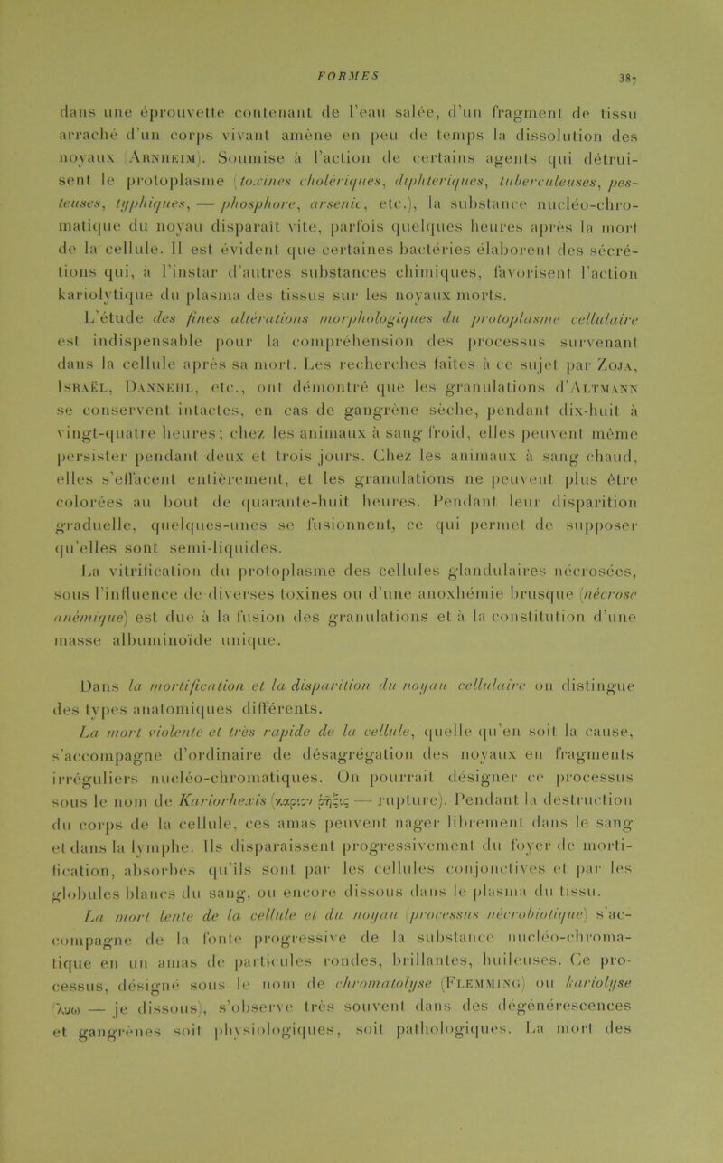 38: dans une éprouvette contenant de l’eau salée, d’un fragment de tissu arraché d'un corps vivant amène en peu de temps la dissolution des noyaux Arnheim). Soumise à l’action de certains agents cpii détrui- sent le protoplasme (toxines cholériques, diphtériques, tuberculeuses, pes- teuses, typhiques, — phosphore, arsenic, etc.), la substance nucléo-chro- matique du noyau disparait vite, parfois quelques heures après la mort de la cellule. Il est évident que certaines bactéries élaborent des sécré- tions qui, ii l’instar d'autres substances chimiques, favorisent l’action kariolytique du plasma des tissus sur les noyaux morts. L'étude des fines altérations morphologiques du protoplasme cellulaire est indispensable pour la compréhension des processus survenant dans la cellule après sa mort. Les recherches faites à ce sujet par Zoja, Israël, Dansehl, etc., ont démontré que les granulations iJ’Altmann se conservent intactes, en cas de gangrène sèche, pendant dix-huit à vingt-quatre heures; chez les animaux à sang froid, elles peuvent même persister pendant deux et trois jours. Chez les animaux à sang chaud, elles s'effacent entièrement, et les granulations ne peuvent plus être colorées au bout de quarante-huit heures. Pendant leur disparition graduelle, quelques-unes se fusionnent, ce qui permet de supposer qu’elles sont semi-liquides. La vitrification du protoplasme des cellules glandulaires nécrosées, sous l’inlluence île diverses toxines ou d’une anoxhémie brusque (nécrose anémique) est due à la fusion des granulations et à la constitution d’une masse albuminoïde unique. Dans la mortification et la disparition du noyau cellulaire on distingue des tvpes anatomiques différents. La mort dolente et très rapide de la cellule, quelle qu’en soit la cause, s'accompagne d’ordinaire de désagrégation des noyaux en fragments irréguliers nucléo-cliromatiques. On pourrait désigner ce processus sous le nom de Kariorheais 'y.apisv crg'.q — rupture). Pendant la destruction du corps de la cellule, ces amas peuvent nager librement dans le sang et dans la lymphe. Ils disparaissent progressivement du foyer do morti- fication, absorbés qu’ils sont par les cellules conjonctives et par les globules blancs du sang, ou encore dissous dans le plasma du tissu. La mort lente de la cellule et du noyau processus nécrobiotique) s'ac- compagne de la fonte progressive de la substance nucléo-chroma- tique en un amas de particules rondes, brillantes, huileuses. Ce pro- cessus, désigné sous le nom de chromatolyse (Flemmino) ou lariolyse •auo) — je dissous), s’observe très souvent dans des dégénérescences et gangrènes soit physiologiques, soit pathologiques. La mort des