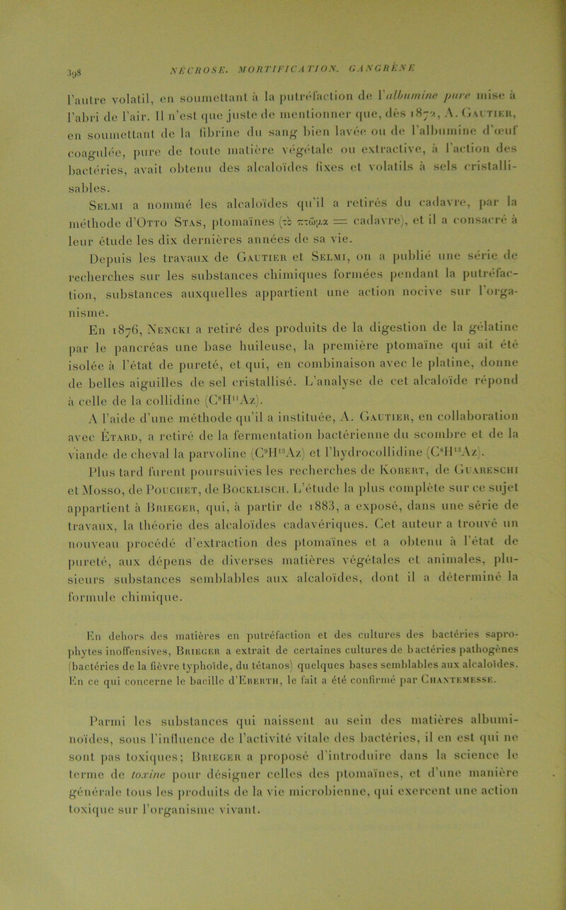 ;s<)S l'autre volatil, eu soumettant à la putréfaction de Y albumine pure mise à l’abi-i de l'air. Il n’est que juste de mentionner que, dès i8;v., A. Gautier, en soumettant de la fibrine du sang' bien lavée ou de l'albumine d’œuf coagulée, pure de toute matière végétale ou extractive, à l'action des bactéries, avait obtenu des alcaloïdes fixes et volatils à sels eristalli- sables. Selmi a nommé les alcaloïdes qu il a retirés du cadavre, par la méthode d’OTTO Stas, ptomaïnes (t'c = cadavre], et il a consacré à leur étude les dix dernières années de sa vie. Depuis les travaux de Gautier et Selmi, on a publié une série de recherches sur les substances chimiques formées pendant la putréfac- tion, substances auxquelles appartient une action nocive sur 1 orga- nisme. En 1876, Nencki a retiré des produits de la digestion de la gélatine par le pancréas une base huileuse, la première ptomaïne qui ait été isolée à l’état de pureté, et qui, en combinaison avec le platine, donne de belles aiguilles de sel cristallisé. L’analyse de cet alcaloïde répond à celle de la collidine (C8HAz). A l’aide d’une méthode qu’il a instituée, A. Gautier, en collaboration avec Étard, a retiré de la fermentation bactérienne du seombre et de la viande de cheval la parvoline fC9Hl:,Az) et l’hydrocollidine (C8H,3Az). Plus tard furent poursuivies les recherches de Koiiert, de Guareschi etMosso, de Poughet, de Bockltsch. L’étude la plus complète sur ce sujet appartient à Brieger, qui, à partir de 1883, a exposé, dans une série de travaux, la théorie des alcaloïdes cadavériques. Cet auteur a trouvé un nouveau procédé d’extraction des ptomaïnes et a obtenu a 1 état de pureté, aux dépens de diverses matières végétales et animales, plu- sieurs substances semblables aux alcaloïdes, dont il a déterminé la formule chimique. En dehors des matières en putréfaction et des cultures des bactéries sapro- phytes inoffensives, Buiecf.h a extrait de certaines cultures de bactéries pathogènes (bactéries de la fièvre typhoïde, du tétanos) quelques bases semblables aux alcaloïdes. En ce qui concerne le bacille d’EniuiTH, le (ait a été confirmé par (.haxtemks.se. Parmi les substances qui naissent au sein des matières albumi- noïdes, sous l’influence de l’activité vitale des bactéries, il en est qui ne sont pas toxiques; Brieger a proposé d introduire dans la science le terme de toxine pour désigner celles des ptomaïnes, et d une manière générale tous les produits de la vie microbienne, qui exercent une action toxique sur l’organisme vivant.