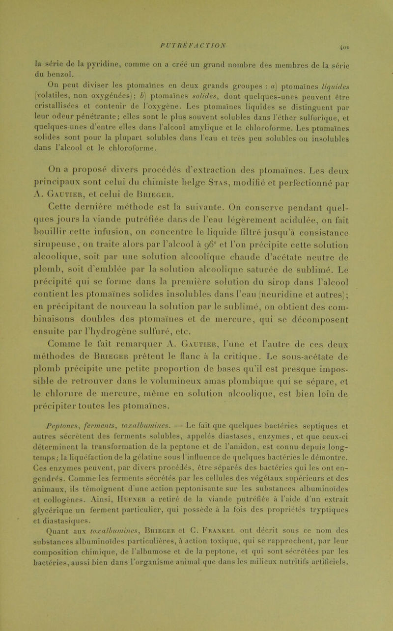 4oi la série de la pyridine, comme on a créé un grand nombre des membres de la série du benzol. On peut diviser les ptomaïnes en deux grands groupes : a) ptomaïnes liquides (volatiles, non oxygénées); b) ptomaïnes solides, dont quelques-unes peuvent être cristallisées et contenir de l'oxygène. Les ptomaïnes liquides se distinguent par leur odeur pénétrante; elles sont le plus souvent solubles dans l’éther sulfurique, et quelques-unes d’entre elles dans l'alcool amylique et le chloroforme. Les ptomaïnes solides sont pour la plupart solubles dans l’eau et très peu solubles ou insolubles dans l’alcool et le chloroforme. On a proposé divers procédés d’extraction des ptomaïnes. Les deux principaux sont celui du chimiste belge Stas, modifié et perfectionné par A. Gautier, et celui de Brieger. Cette dernière méthode est la suivante. On conserve pendant quel- ques jours la viande putréfiée dans de l’eau légèrement acidulée, on fait bouillir cette infusion, on concentre le liquide filtré jusqu’à consistance sirupeuse, on traite alors par l’alcool à 96° et l’on précipite cette solution alcoolique, soit par une solution alcoolique chaude d’acétate neutre de plomb, soit d’emblée par la solution alcoolique saturée de sublimé. Le précipité qui se forme dans la première solution du sirop dans l’alcool contient les ptomaïnes solides insolubles dans l’eau (ncuridine et autres); en précipitant de nouveau la solution par le sublimé, on obtient des com- binaisons doubles des ptomaïnes et de mercure, qui se décomposent ensuite par l'hydrogène sulfuré, etc. Comme le fait remarquer A. Gautier, l’une et l’autre de ces deux méthodes de Brieger prêtent le flanc à la critique. Le sous-acétate de plomb précipite une petite proportion de bases qu’il est presque impos- sible de retrouver dans le volumineux amas plombique qui se sépare, et le chlorure de mercure, môme en solution alcoolique, est bien loin de précipiter toutes les ptomaïnes. Peptones, ferments, toxalbumi/ics. — Le fait que quelques bactéries septiques et autres sécrètent des ferments solubles, appelés diastases, enzymes, et que ceux-ci déterminent la transformation de la peptone et de l’amidon, est connu depuis long- temps; la liquéfaction de la gélatine sous l’influence de quelques bactéries le démontre. Ces enzymes peuvent, par divers procédés, être séparés des bactéries qui les ont en- gendrés. Comme les ferments sécrétés par les cellules des végétaux supérieurs et des animaux, ils témoignent d’une action peptonisante sur les substances albuminoïdes et collogènes. Ainsi, Huf.ner a retiré de la viande putréfiée à l’aide d’un extrait glvcérique un ferment particulier, qui possède à la fois des propriétés trypliques et diastasiques. Ouant aux to.valbuniin.es, Brieger cl C. Frankel ont décrit sous ce nom des substances albuminoïdes particulières, à action toxique, qui se rapprochent, par leur composition chimique, de l’albumose et de la peptone, et qui sont sécrétées par les bactéries, aussi bien dans l’organisme animal que dans les milieux nutritifs artificiels.