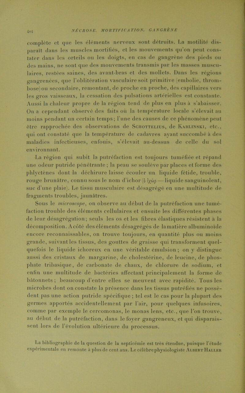 4»1 complète et que les éléments nerveux sont détruits. La motilité dis- paraît dans les muscles mortifiés, et les mouvements qu’on peut cons- tater dans les orteils ou les doigts, en cas de gangrène des pieds ou des mains, ne sont que des mouvements transmis par les masses muscu- laires, restées saines, des avant-bras et des mollets. Dans les régions gangrenées, que l’oblitération vasculaire soit primitive embolie, throm- bose) ou secondaire, remontant, de proche en proche, des capillaires vers les gros vaisseaux, la cessation des pulsations artérielles est constante. Aussi la chaleur propre de la région tend de plus en plus à s’abaisser. On a cependant observé des laits où la température locale s’élevait au moins pendant un certain temps; l’une des causes de ce phénomène peut être rapprochée des observations de Sciiottelius, de Karlinski, etc., qui ont constaté que la température de cadavres ayant succombé à des maladies infectieuses, enfouis, s’élevait au-dessus de celle du sol environnant. La région qui subit la putréfaction est toujours tuméfiée et répand une odeur putride pénétrante; la peau se soulève par places et forme des phlvctènes dont la déchirure laisse écouler un liquide fétide, trouble, rouge brunâtre, connu sous le nom d’ichor (b lyùp — liquide sanguinolent, suc d’une plaie). Le tissu musculaire est désagrégé en une multitude de fragments troubles, jaunâtres. Sous le microscope, on observe au début de la putréfaction une tumé- faction trouble des éléments cellulaires et ensuite les différentes phases de leur désagrégation ; seuls les os et les fibres élastiques résistent «à la décomposition. Acôté des éléments désagrégés de lamatière albuminoïde encore reconnaissables, on trouve toujours, en quantité plus ou moins grande, suivant les tissus, des gouttes de graisse qui transforment quel- quefois le liquide ichoreux en une véritable émulsion ; on y distingue aussi des cristaux de margarine, de cholestérine, de leucine, de phos- phate tribasique, de carbonate de chaux, de chlorure de sodium, et enfin une multitude de bactéries affectant principalement la forme de bâtonnets ; beaucoup d’entre elles se meuvent avec rapidité. Tous les microbes dont on constate la présence dans les tissus putréfiés ne possè- dent pas une action putride spécifique; tel est le cas pour la plupart des germes apportés accidentellement par l'air, pour quelques infusoires, comme par exemple le cercomonas, le monas lens, etc., que Ton trouve, au début de la putréfaction, dans le foyer gangreneux, et qui disparais- sent lors de révolution ultérieure du processus. La bibliographie de la question de la septicémie est très étendue, puisque l’étude expérimentale en remonte àplusdeccnt ans. Le célèbre physiologiste Alheut Haller