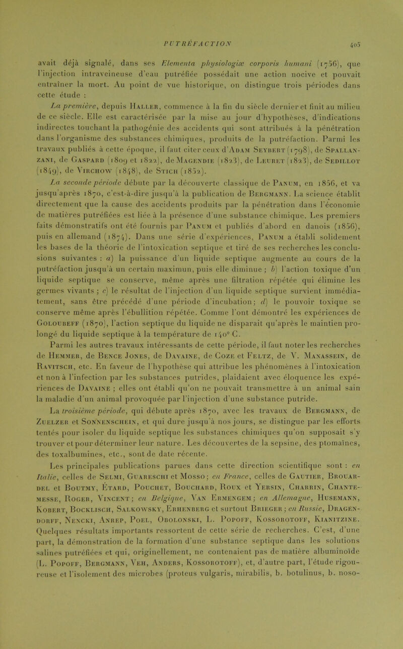 avait déjà signalé, dans ses Elemcnta physiologiæ corporis humani (i^56), que l’injection intraveineuse d’eau putréfiée possédait une action nocive et pouvait entraîner la mort. Au point de vue historique, on distingue trois périodes dans cette étude : La première, depuis Haller, commence à la fin du siècle dernier et finit au milieu de ce siècle. Elle est caractérisée par la mise au jour d’hypothèses, d’indications indirectes touchant la pathogénie des accidents qui sont attribués à la pénétration dans 1 organisme des substances chimiques, produits de la putréfaction. Parmi les travaux publiés à cette époque, il faut citer ceux d’ÂDAM Seybert (1798), de Spallan- zani, de Gaspard (1809 et 1822), de Magendie (1823), de Leuret (182'î), de Sedillot (18/19), de Virchow (1848), de Stich (1802). La seconde période débute par la découverte classique de Panum, en 180G, et va jusqu après 1870, c’est-à-dire jusqu’à la publication de Bergmann. La science établit directement que la cause des accidents produits par la pénétration dans l’économie de matières putréfiées est liée à la présence d’une substance chimique. Les premiers faits démonstratifs ont été fournis par Panum et publiés d’abord en danois (i85G), puis en allemand (1874). Dans une série d’expériences, Panum a établi solidement les bases de la théorie de l’intoxication septique et tiré de ses recherches les conclu- sions suivantes : a) la puissance d’un liquide septique augmente au cours de la putréfaction jusqu’à un certain rna.ximun, puis elle diminue; b) l’action toxique d’un liquide septique se conserve, même après une filtration répétée qui élimine les germes vivants ; e) le résultat de l’injection d’un liquide septique survient immédia- tement, sans être précédé d’une période d’incubation; d) le pouvoir toxique se conserve même après l’ébullition répétée. Comme l’ont démontré les expériences de Goloubeff (1870), l’action septique du liquide ne disparait qu’après le maintien pro- longé du liquide septique à la température de 140° C. Parmi les autres travaux intéressants de cette période, il faut noter les recherches de Hemmer, de Bence Jones, de Davaine, de Coze et Feltz, de V. Manassein, de Ravitsch, etc. En faveur de l’hypothèse qui attribue les phénomènes à l’intoxication et non à l’infection par les substances putrides, plaidaient avec éloquence les expé- riences de Davaine ; elles ont établi qu’on ne pouvait transmettre à un animal sain la maladie d’un animal provoquée par l’injection d’une substance putride. La troisième période, qui débute après 1870, avec les travaux de Bergmann, de Zuelzer et Sonnenschein, et qui dure jusqu’à nos jours, se distingue par les efforts tentés pour isoler du liquide septique les substances chimiques qu’on supposait s’y trouver et pour déterminer leur nature. Les découvertes de la sepsine, des ptomaïnes, des toxalbumines, etc., sont de date récente. Les principales publications parues dans cette direction scientifique sont : en Italie, celles de Selmi, Guarbschi et Mosso; en France, celles de Gautier, Brouar- del et Boutmy, Étard, Pouciiet, Bouchard, Roux et Yersin, Charrin, Chante- messe, Roger, Vincent; en Belgique, Van Ermengem; en Allemagne, Husemann, Ivobert, Bocklisch, Salkowsky, Eriienberg et surtout Brieger ; en Russie, Dragen- dorff, Nencki, Anrep, Poel, Obolonski, L. Popoff, Kossorotoff, Kianitzine. Quelques résultats importants ressortent de celle série de recherches. C’est, d’une part, la démonstration de la formation d’une substance septique dans les solutions salines putréfiées et qui, originellement, ne contenaient pas de matière albuminoïde L. Popoff, Bergmann, Veh, Anders, Kossorotoff), et, d’autre part, l’étude rigou- reuse et l’isolement des microbes (protcus vulgaris, mirabilis, b. botulinus, b. noso-