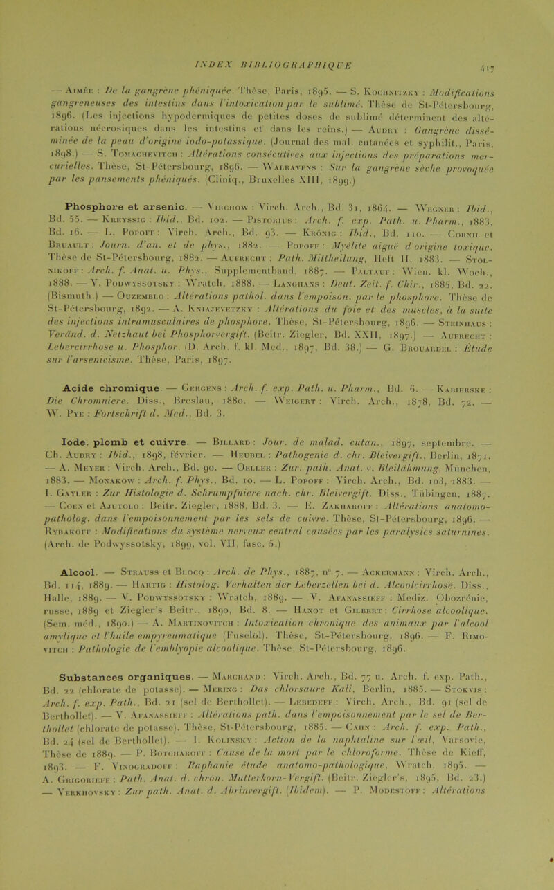 — Aimée : De la gangrène phéniquée. Thèse, Paris, i8<p. — S. Kooiinitzky : Modifications gangreneuses des intestins dans l’intoxication par le sublimé. Thèse de St-Pétersbourg, i8i)G. (Les injections hypodermiques de petites doses de sublimé déterminent des alté- rations nécrosiques dans les intestins et dans les reins.) — Audry : Gangrène dissé- minée de la peau d’origine iodo-potassique. (Journal des mal. cutanées et syphilit., Paris, 1898.) — S. Tomachevitch : Altérations consécutives aux injections des préparations mer- curielles. Thèse, St-Pétcrsbourg, 1896. — Walravens : Sur la gangrène sèche provoquée par les pansements phéniqués. (Cliniq., Bruxelles XIII, 1899.) Phosphore et arsenic. — Virchow : Virch. Arch., Bd. 31, 1864. — Wecner : Ibid., Bd. 55. — Kreyssig : Ibid., Bd. 102. — Pistorius : Arch. f. exp. Path. u.Pliarm., i883, Bd. 16. — L. Popoff: Virch. Arch., Bd. g3. — Kronic; : Ibid., Bd. 110. — Cornil et Br u An. t : Journ. d'an, et de phys., 1882. — Popoff: Myélite aiguë d'origine toxique. Thèse de St-Pétersbourg, 1882.—Aufrhcht : Path. Mittheilung, Heft II, 1883. — Stol- nikoff : Arch. f. Anat. u. Phys., Supplementband, 1887. — Paltauf : \Vieil, kl. Wocli., 1888. —V. Podwyssotsky : Wratch, 1888. -— Langhans : Dent. Zeit. f. Chir., i885, Bd. 22. (Bismuth.) — Ouzemblo : Altérations pathol. dans l’empoison. par le phosphore. Thèse de St-Pétersbourg, 1892. —A. Kniajevetzky : Altérations du foie et des muscles, à la suite des injections intramusculaires cle phosphore. Thèse, St-Pétcrsbourg, 1896. — Steiniiaus : Ver and. d. Nctzhaut bei Phosphorvergift. (Beilr. Zieglcr, Bd. XXII, 1897.) — Aufkeciit : Lebercirrhose u. Phosphor. (U. Arch. f. kl. Med., 1897, Bd. 38.) — G. Brouardel : Étude sur l'arsenicisme. Thèse, Paris, 1897. Acide chromique. — Gergens : Arch. f. exp. Path. u. Pharm., Bd. 6. ■— Kabierske : Die Chromniere. Diss., Breslau, 1880. — Weigert : Virch. Arch., 1878, Bd. 72. W. Pye : Fortschrift d. Med., Ild. 3. Iode, plomb et cuivre. — Billard: Jour, de malad. cutan., 1897, septembre. — Ch. Audry : Ibid., 1898, février. -— Heubel : Pathogenie d. chr. Bleivergift., Berlin, 1871. — A. Meyer : Virch. Arch., Bd. 90. — Of.ller : Zur. path. Anat. v. Bleilahmung, München, i883. — Monakow : Arch. f. Phys., Bd. 10. — L. Popoff : Virch. Arch., Bd. io3, i883. —- I. Gayler : Zur Histologie d. Schrumpfniere nach. chr. Bleivergift. Diss., Tübingen, 1887. — Cof.n et Ajutolo : Beitr. Ziegler, 1888, Bd. 3. — E. Zakharoff : Altérations anatomo- patholog. dans l’empoisonnement pur les sels de cuivre. Thèse, St-Pétersbourg, 1896. — Rybakoff : Modifications clu système nerveux central causées par les paralysies saturnines. (Arch. de Podwyssotsky, 1899, vol. VII, fasc. 5.) Alcool. — Strauss et Bi.ocq : Arch. de Phys., 1887, n° 7. — Acicermann : Virch. Arch., Bd. 114, 1889. — Hartig : Histolog. Verhalten der Leberzellen bei cl. Alcoolcirrhose. Diss., Halle, 1889. — V. Podwyssotsky : Wratch, 1889. — V. Afanassieff : Mediz. Obozrénie, russe, 1889 et Ziegler’s Beitr., 1890, Bd. 8. — IIanot et, Gilbert: Cirrhose alcoolique. (Sem. méd., 1890.) — A. Martinovitch : Intoxication chronique des animaux par l'alcool amylique et l’huile cmpyreumatique (Fuselol). Thèse, St-Pétersbourg, 1896.— F. Rimo- vitch : Pathologie de l’emblyopie alcoolique. Thèse, Sl-Pélersbourg, 1896. Substances organiques. —Marchand : Virch. Arch., Bd. 77 u. Arch. f. exp. Path., Bd. 22 (chlorate de potasse). — Mu ring : Das chlorsaure Kali, Berlin, 1885. — Stokvis : Arch. f. exp. Path., Bd. 21 (sel de Berlhollet). — Lebedeff : Virch. Arch., Bd. 91 (sel de Berthollet). — V. Afanassieff : Altérations path. clans l’empoisonnement par le sel de Bcr- thollet (chlorate de potasse). Thèse, St-Pétersbourg, i885. — Caiin : Arch. f. exp. Path., Bd. 24 (sel de Berthollet). — 1. Kolinsky : Action de la naphtaline sur l'œil, Varsovie, Thèse de 188g. — P. Botciiaroff : Cause de la mort par le chloroforme. Thèse de Kielf, 1893. F. Vinogradoff : Iiaphanic élude anatomo-pathologique, Wratch, 1895. — A. Grigohieif : Path. Anat. d. citron. Mutlcrhorn-Vergift. (Beitr. Ziegler’s, 1895, Bd. 23.) Vf.rkhovsky . Zur path. Anat. d. Abrinvergift. (Ibidem). — P. Modestofi-: Altérations