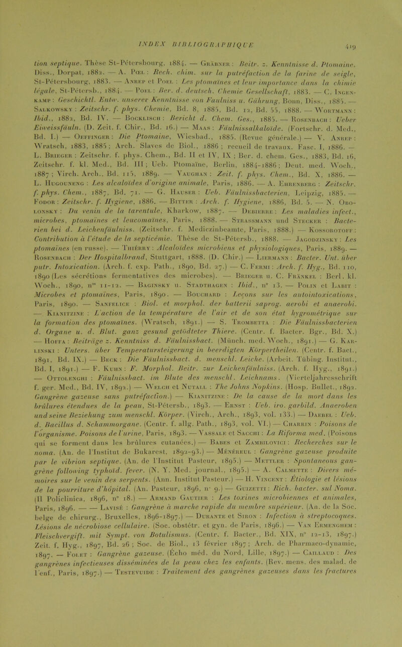 (ion septique. Thèse St-Pétersbourg, 1884. — Grabneii : llcitr. z. Kenntnisse d. Ptomaine. Diss., Dorpat, 1882. A. Pcei. : Rech. cIIini. sur In putréfaction de la farine île seigle, St-Pétcrsbourg, 1883. — Anrkp et Poki. : Les ptomaïnes et leur importance dans la chimie légale, St-Pétersb., 1884. — Poki. : lier. d. deutsch. ('hernie Gesellschaft, i883. — C. Ingen- kamp: Geschichtl. Entw. unserev Kenntnisse cou Faulniss u. Gahrung, Bonn, Diss., i885.— Salkowsky : Zeitschr. f. phys. Cliemie, Bd. 8, 1885, Bd. 12, Bd. 55, 1888. — Wortmann : Ibid., 1882, Bd. IY. — Bocklisch : Bericht d. Chem. Ges., i885.— Rosenbacii : Ueber Eweissfàuln. (D. Zeit. f. Cliir., Bd. 16.) — Maas : Fàulnissalkaloïde. (Fortschr. d. Med., Bd. I.) — Oeffinger : Die Ptomaine, Wiesbad., i885. (Revue générale.)— Y. Anrkp : Wratsch, i883, i885 ; Arch. Slaves de Biol., 1886 ; recueil de travaux. Fasc. I, 1886. — L. Brif.ger : Zeitschr. f. phys. Chem., Bd. II et IV, IX ; Ber. d. chem. Ges., j883, Bd. 16. Zeitschr. f. kl. Med., Bd. III; Ueb. Ptomaïne, Berlin, 1884-1886; Dent. med. Woch., 1887; Yirch. Arch., Bd. 115, 1889. — Vaugiian : Zeit. f. phys. Chem., Bd. X, 1886. — L. IIugouneng : Les alcaloïdes d'origine animale, Paris, i88G.—A. Ehrenberg: Zeitschr. f. phys. Chem., 1887, Bd. 71. — G. Hauser: Ueb. Fâulnissbacterien, Leipzig, 1885.— Fodor: Zeitschr. f. Hygiène, 1886. —Bittkr : Arch. f. Ilygiene, 188G, Bd. 5. — N. O110- lonsky : Du venin de la tarentule, Kharkow, 1887. —• Debierre : Les maladies infect., microbes, ptomaïnes et leucomaïnes, Paris, 1888.-— Strassmann und Stecker : Bacté- rien bei d. Leichenfdulniss. (Zeitschr. f. Mediczinbeamte, Paris, 1888.) —Kossorotoff: Contribution à l'étude de la septicémie. Thèse de St-Pélersb., 1888. — Jacod/.insky : Les ptomaïnes (en russe). — Tiiiérry : Alcaloïdes microbiens et physiologiques, Paris, 1889. — Rosenbacii : Der Hospitalbrand, Stuttgart, 1888. (D. Cliir.) — Likrmann : Bacter. Unt. liber putr. Intoxication. (Arch. f. exp. Palh., 1890, Bd. 27.) —C. Fermi: Arch. f. Hyg., Bd. 110, 1890 (Les sécrétions ferincntatives des microbes). — Brieger u. C. Frankei. : Berl. kl. Woch., 1890, n°* 11-12. — Baginsky u. Stadthagen : Ibid., n° i3. •—- Polin et Labit : Microbes et ptomaïnes, Paris, 1890. — Bouchard : Leçons sur les autointoxications, Paris, 1890. — Sanfelice : Biol, et morphol. der batterii saprog. aerobi et anaerobi. ■— Kiamtzine : L'action de la température de l’air et de son état hygrométrique sur la formation des ptomaïnes. (Wratsch, 1891.) — S. Trombetta : Die Fâulnissbacterien d. Organe u. d. Blut. ganz gesund gctüdtcter Thiere. (Cenlr. f. Bâcler. Bgr., Bd. X.) — Hoffa : Beilrage z. Kenntniss d. Faulnissbact. (Münch. med. Woch., 1891.) — G. Iÿar- i.inski : Unters. iiber Temperatursteigerung in beerdigten Kôrpertheilen. (Cenlr. f. Bacl., 1891, Bd. IX.) — Beck : Die Faulnissbact. d. mensclil. Leicke. (Arbeil. Tübing. Institut., Bd. I, «891.) — F. Kuhn: F. Morphol. Beitr. zur Leichenfdulniss. (Arch. f. llyg., 1891.) — Ottoi.enghi : Faulnissbact. im Blute des mensclil. Leichnams. (Yiertcljahrcssehrift f. ger. Med., Bd. IV, 1892.) — Win.ini et Nutai.i. : The Johns Nopkins. (Hosp. Bullet., 1892. Gangrène gazeuse sans putréfaction.) — Kiamtzine : De la cause de la mort dans les brûlures étendues de la peau, Sl-Pétcrsb., 1893. — Ernst : Ueb. ira. garbild. Anaeroben und seine Bezieliung zum mensclil. Kùrper. (Yirch., Arch., 1893, vol. 133.) — Daebei. : Ueb. d. Bacillus d. Schammorgane. (Cenlr. f. allg. Path., 1893, vol. YI.) — Ciiarrin : Poisons de l’organisme. Poisons de l'urine, Paris, i8g3. —-Vassale el Sacciii : La Riforma med. (Poisons qui se forment dans les brûlures cutanées.) — Babes et Zambilovici : Recherches sur le noma. (An. de l’Institut de Bukarest, 1892-93.) — Ménéreul : Gangrène gazeuse produite par le vibrion septique. (A11. de l’Institut Pasteur, 1895.) — Mettler : Spontancous gan- grène folloiving typhoïd. fever. (N. Y. Med. journal., i8g5.) — A. Cachette : Divers mé- moires sur le venin des serpents. (Ann. Institut Pasteur.) — IL Vincent : Étiologie et lésions de la pourriture d’hôpital. (An. Pasteur, 189G, rr 9.)— Guizktti : Rich. bacter. sulNoma. (Il Policlinica, 189G, n” 18.) —Armand Gautier : Les toxines microbiennes et animales, paris, 1896. La visé : Gangrène h marche rapide du membre supérieur. (An. de la Soc. belge de chirurg., Bruxelles, 1896-1897.) — Durante et Siiion : Infection à streptocoques. Lésions de nécrobiose cellulaire. (Soc. obstétr. et gyn. de Paris, 1896.) — Y an Ermenghem : Fleischvergift. mit Sympt. von Botulismus. (Cenlr. f. Bacter., Bd. XIX, n i2-i3, 1897.) Zeit. f. Hyg., 1897, Bd. 26; Soc. de Biol., i3 février 1897; Arch. de Pliarmaco-dyuamie, ,8,,7. Fouet : Gangrène gazeuse. (Écho med. du Nord, Lille, 1897.) — Caillaud : Des gangrènes infectieuses disséminées de la peau chez les enfants. (Rev. mens, des malad. de l'enf., Paris, 1897.) — Testevuide : Traitement des gangrènes gazeuses dans les fractures