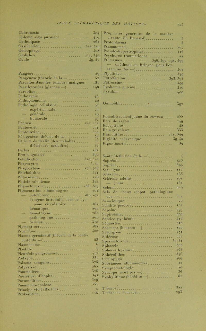 4 23 Ochronosis 3o4 Œdème aigu purulent... 4m Ortholipase 26i Ossification 321,329 Ostéophage 4 08 Otolithes Ovule 49-51 Pangène 5g Pangenèse (théorie de la — ) 57 Parasites dans les tumeurs malignes. . 181 Parathyroïdes (glandes —). ' 9 3 Parvolinc Pathogénie 43 Pathognomonie. . 20 Pathologie cellulaire. . 97 •—- expérimentale 20 générale 19 humorale 97 Pentose 220, 2/| I Pentosuric 241 Peplotoxine 3gg Périgenèse (théorie de la — -) 57 Période de déclin (des mala idies) 3z — d’état (des maladies ) 32 Perles 161 Pestis igniaria. . 392 Pétrification 31 g,320 Phagocytes 5,3o Phagocytose 173,408 Phlébolilhes 341 Phloridzine 2 28 Phtisie calculeuse 323 Phymatorusinc 288, 307 Pigmentation albuminogène 201 — autochtone 281 , 292 —• exogène introduite dans le sys- tèrne circulatoire 362 — hématique 291 — hémalogène 281 — pathologique 2(|I — toxique 310 Pigment ocre 285 Pipéridine 4 00 Plasma germinatif (théorie de la conti- nuité du —) 58 Plasmosome 6 Plastide 7 Pleurésie gangreneuse 4«a Podagre 541 Poisons sanguins 3;5 Polysarcie 26 > Pommelière 3z8 Pourriture d’hôpital 3g3 Pneumolithcs ,29 Pneumono-coniose 352 Principe vital (Barthez) Prokéraline Propriétés générales de la matière vivante (Cl. Bernard). . 3 Protoplasma. 5 Psammomes 167 Pseudo-hypertrophies 116 Psychoses traumatiques 2a Plomaïnes — (méthode de traction des —). Ptyolithes Putréfaction Pulrescinc Pyohémie putride, Pyridinc 3y6, 397, 398, 399 Brieger, pour l’ex- 401 34g 393,895 399 410 4oo Quinoïdine 397 Ramollissement jaune du cerveau 255 Rate de sagou 149 Réceptivité 45 Rein graveleux 333 Rhinolithcs 341 » 34g Rigidité cadavérique 39, 4o Rigor mortis 3g Santé (définition de la —) 4 Saprémie Saprine Sarcolyse 413 399 113 Sclérème i35 Sclérose adulte 131 — jeune j 31 Sébum 249 Sels de chaux (dépôt pathologique des —) 321 Séméiotique 20 Sénilité précoce 102 Sepsine 397 Septicémie ... 4oi Septico-pyohémie 413 Séquestre .... 410 Séreuses (bourses —). . . 182 Sérolipase 271 Sidérose 35z Spermatozoïde 5o,5i Sphacèlc 393 Sphères hyalines 163 Sphérolilhcs 346 Substances albuminoïdes I 2 Symptomatologie 20 Syncope (mort par —). . . 36 Syphyliliquc (hérédité —) »3i ... 352 Taches de rousseur 293