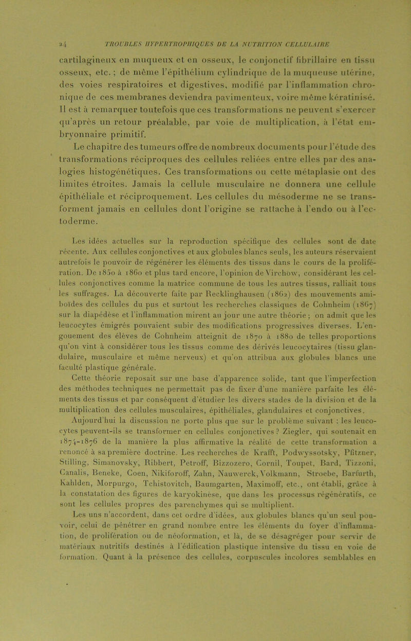 cartilagineux en muqueux et en osseux, le conjonctif fibrillaire en tissu osseux, etc. ; de môme l’épithélium cylindrique de la muqueuse utérine, des voies respiratoires et digestives, modifié par l'inflammation chro- nique de ces membranes deviendra pavimenteux, voire même kératinisé. Il est à remarquer toutefois que ces transformations ne peuvent s’exercer qu’après un retour préalable, par voie de multiplication, à l’état em- bryonnaire primitif. Le chapitre des tumeurs offre de nombreux documents pour l’étude des transformations réciproques des cellules reliées entre elles par des ana- logies histogénétiques. Ces transformations ou cette métaplasie ont des limites étroites. Jamais la cellule musculaire ne donnera une cellule épithéliale et réciproquement. Les cellules du mésoderme ne se trans- forment jamais en cellules dont l’origine se rattache à l’endo ou à l’ec- toderme. Les idées actuelles sur la reproduction spécifique des cellules sont de date récente. Aux cellules conjonctives et aux globules blancs seuls, les auteurs réservaient autrefois le pouvoir de régénérer les éléments des tissus dans le cours de la prolifé- ration. De i85o à 18G0 et plus tard encore, l’opinion de Virchow, considérant les cel- lules conjonctives comme la matrice commune de tous les autres tissus, ralliait tous les suffrages. La découverte faite par Recklinghausen (18G2) des mouvements ami- boïdes des cellules du pus et surtout les recherches classiques de Cohnheim ( 18G7 sur la diapédèse et l’inflammation mirent au jour une autre théorie; on admit que les leucocytes émigrés pouvaient subir des modifications progressives diverses. L’en- gouement des élèves de Cohnheim atteignit de 1870 à 1880 de telles proportions qu’on vint à considérer tous les tissus comme des dérivés leucocytaires (tissu glan- dulaire, musculaire et même nerveux) et qu’on attribua aux globules blancs une faculté plastique générale. Cette théorie reposait sur une base d’apparence solide, tant que l’imperfection des méthodes techniques ne permettait pas de fixer d’une manière parfaite les élé- ments des tissus et par conséquent d’étudier les divers stades de la division et de la multiplication des cellules musculaires, épithéliales, glandulaires et conjonctives. Aujourd'hui la discussion ne porte plus que sur le problème suivant : les leuco- cytes peuvent-ils se transformer en cellules conjonctives ? Ziegler, qui soutenait en 187.',-1876 de la manière la plus affirmative la réalité de cette transformation a renoncé à sa première doctrine. Les recherches de Krafft, Podwyssotskv, Pfitzner, Stilling, Simanovsky, Ribbert, Petroff, Bizzozero, Cornil, Toupet, Bard, Tizzoni, Canalis, Beneke, Coen, Nikiforoff, Zahn, Nauwerck, Yolkmann, Stroebe, Barfurth, kahlden, Morpurgo, Tchistovitch, Baumgarten, Maximoff, etc., ont établi, grâce à la constatation des figures de karyokinèse, que dans les processus régénératifs, ce sont les cellules propres des parenchymes qui se multiplient. Les uns n’accordent, dans cet ordre d'idées, aux globules blancs qu’un seul pou- voir, celui de pénétrer en grand nombre entre les éléments du foyer d inflamma- tion, de prolifération ou de néoformation, et là, de se désagréger pour servir de matériaux nutritifs destinés à l’édification plastique intensive du tissu en voie de formation. Quant à la présence des cellules, corpuscules incolores semblables en