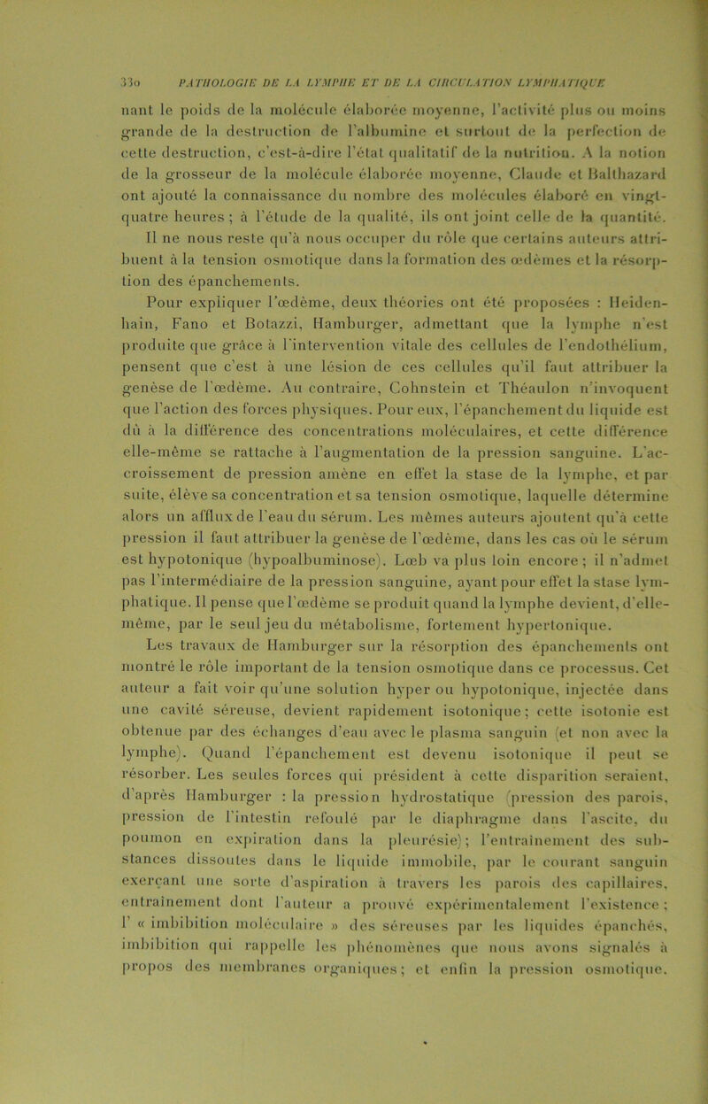 nant le poids de la molécule élaborée moyenne, l’activité plus ou moins grande de la destruction de l’albumine el surtout de la perfection de cette destruction, c’est-à-dire l’état qualitatif de la nutrition. A la notion de la grosseur de la molécule élaborée moyenne, Claude et Balthazard ont ajouté la connaissance du nombre des molécules élaboré en vingt- quatre heures; à l’étude de la qualité, ils ont joint celle de la quantité. Il ne nous reste qu’à nous occuper du rôle que certains auteurs attri- buent à la tension osmotique dans la formation des œdèmes et la résorp- tion des épanchements. Pour expliquer l’œdème, deux théories ont été proposées : Heiden- hain, Fano et Botazzi, Hamburger, admettant que la lymphe n'est produite que grtâce à l’intervention vitale des cellules de l'endothélium, pensent que c’est à une lésion de ces cellules qu’il faut attribuer la genèse de l’œdème. Au contraire, Cohnstein et Théaulon n’invoquent que l’action des forces physiques. Pour eux, l’épanchement du liquide est dû à la différence des concentrations moléculaires, et cette différence elle-même se rattache à l’augmentation de la pression sanguine. L’ac- croissement de pression amène en effet la stase de la lymphe, et par suite, élève sa concentration et sa tension osmotique, laquelle détermine alors un afflux de l’eau du sérum. Les mêmes auteurs ajoutent qu’à cette pression il faut attribuer la genèse de l’œdème, dans les cas où le sérum est hypotonique (hypoalbuminose). Lœb va plus loin encore; il n’admet pas l’intermédiaire de la pression sanguine, ayant pour effet la stase lym- phatique. Il pense que l’œdème se produit quand la lymphe devient, d'elle- même, par le seul jeu du métabolisme, fortement hypertonique. Les travaux de Hamburger sur la résorption des épanchements ont montré le rôle important de la tension osmotique dans ce processus. Cet auteur a fait voir qu’une solution hyper ou hypotonique, injectée dans une cavité séreuse, devient rapidement isotonique; cette isotonie est obtenue par des échanges d’eau avec le plasma sanguin ; et non avec la lymphe). Quand l’épanchement est devenu isotonique il peut se résorber. Les seules forces qui président à celle disparition seraient, d’après Hamburger :1a pression hydrostatique pression des parois, pression de l’intestin refoulé par le diaphragme dans l’ascite, du poumon en expiration dans la pleurésie); l’entrainement des sub- stances dissoutes dans le liquide immobile, par le courant sanguin exerçant une sorte d'aspiration à travers les parois des capillaires, entrainement dont l'auteur a prouvé expérimentalement l'existence; 1 « imbibition moléculaire » des séreuses par les liquides épanchés, unbibition qui rappelle les phénomènes que nous avons signalés à propos des membranes organiques; et enfin la pression osmotique.