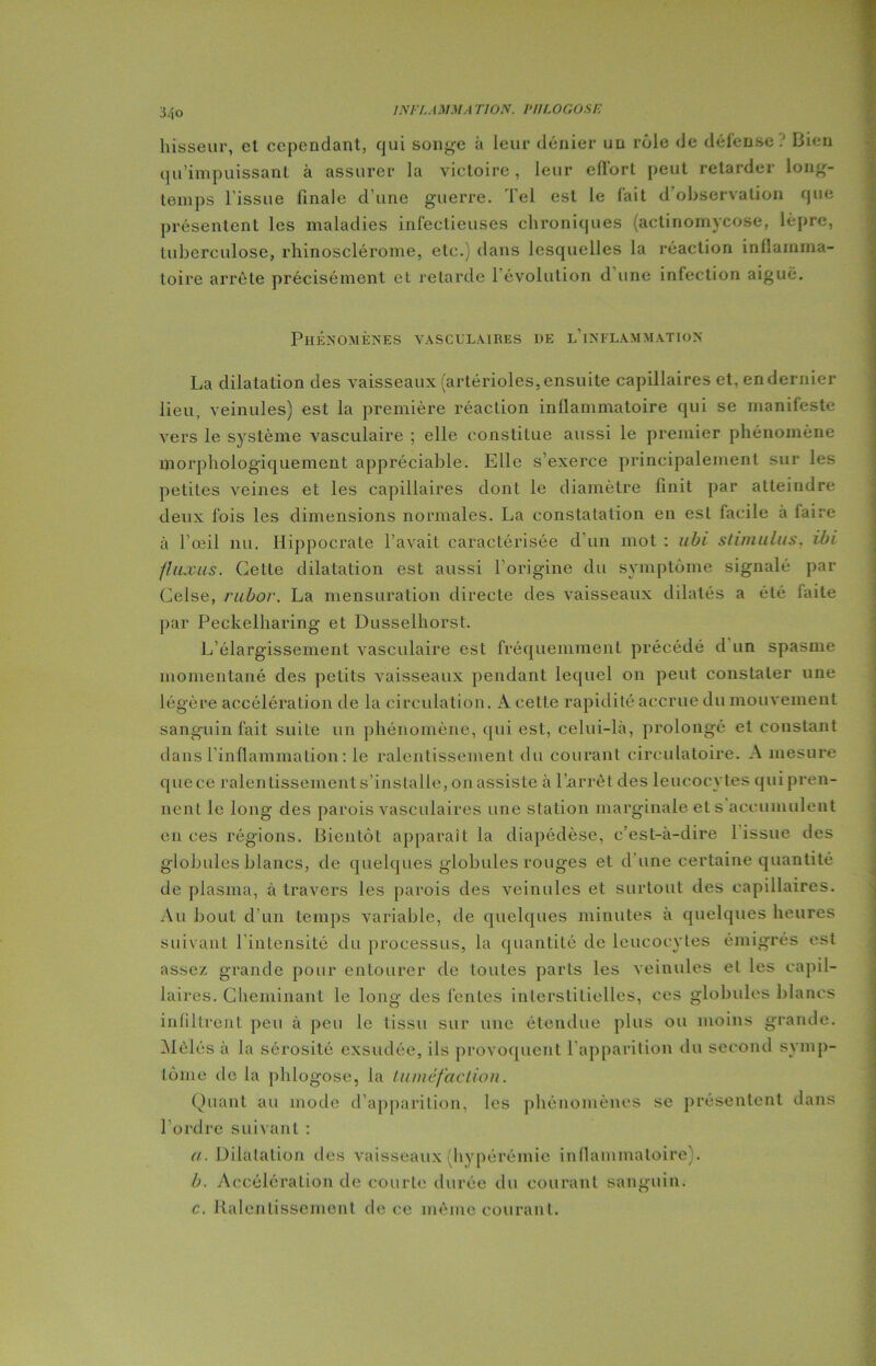 INTLAMM.t TI ON. P II LOGOS F. hisseur, el cependant, qui solide à leur dénier un rôle de défenseBien qu’impuissant à assurer la victoire, leur effort peut retarder long- temps l'issue finale d'une guerre. Tel est le lait d observation que présentent les maladies infectieuses chroniques (actinomycose, lèpre, tuberculose, rhinosclérome, etc.) dans lesquelles la réaction inflamma- toire arrête précisément et retarde 1 évolution d une infection aiguë. Phénomènes vasculaires ue l'inflammation La dilatation des vaisseaux (artérioles, ensuite capillaires et, en dernier lieu, veinules) est la première réaction inflammatoire qui se manifeste vers le système vasculaire ; elle constitue aussi le premier phénomène morphologiquement appréciable. Elle s’exerce principalement sur les petites veines et les capillaires dont le diamètre finit par atteindre deux fois les dimensions normales. La constatation en est facile a faire à l’œil nu. Hippocrate l’avait caractérisée d un mot : abi stimulus, ibi fUixus. Cette dilatation est aussi l’origine du symptôme signalé par Celse, rubor. La mensuration directe des vaisseaux dilatés a été faite par Peckelharing et Dusselhorst. L’élargissement vasculaire est fréquemment précédé d un spasme momentané des petits vaisseaux pendant lequel on peut constater une légère accélération de la circulation. A cette rapidité accrue du mouvement sanguin fait suiLe un phénomène, qui est, celui-là, prolongé et constant dans l'inflammation : le ralentissement du courant circulatoire. A mesure que ce ralentissements’installe, on assiste à l'arrêt des leucocytes qui pren- nent le long des parois vasculaires une station marginale et s accumulent en ces régions. Bientôt apparaît la diapédèse, c’est-à-dire 1 issue des globules blancs, de quelques globules rouges et dune certaine quantité de plasma, à travers les parois des veinules et surtout des capillaires. Au bout d’un temps variable, de quelques minutes à quelques heures suivant l’intensité du processus, la quantité de leucocytes émigrés est assez grande pour entourer de toutes parts les veinules et les capil- laires. Cheminant le long des fentes interstitielles, ces globules blancs infiltrent peu à peu le tissu sur une étendue plus ou moins grande. Mêlés à la sérosité exsudée, ils provoquent l'apparition du second symp- tôme de la phlogose, la tuméfaction. Quant au mode d’apparition, les phénomènes se présentent dans l’ordre suivant : a. Dilatation des vaisseaux hypérémie inflammatoire). b. Accélération de courte durée du courant sanguin. c. Ralentissement de ce même courant.