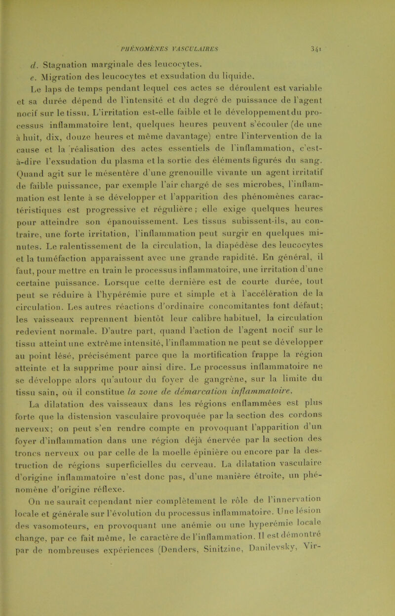 il. Stagnation marginale des leucocytes. e. Migration des leucocytes et exsudation du liquide. Le laps de temps pendant lequel ces actes se déroulent est variable et sa durée dépend de l’intensité et du degré de puissance de l'agent nocif sur le tissu. L’irritation est-elle faible et le développement du pro- cessus inflammatoire lent, quelques heures peuvent s’écouler (de une à huit, dix, douze heures et même davantage) entre l’intervention de la cause et la réalisation des actes essentiels de l’inflammation, c’est- à-dire l’exsudation du plasma et la sortie des éléments figurés du sang. Quand agit sur le mésentère d’une grenouille vivante un agent irritatif de faible puissance, par exemple l’air chargé de ses microbes, l'inflam- mation est lente à se développer et l’apparition des phénomènes carac- téristiques est progressive et régulière; elle exige quelques heures pour atteindre son épanouissement. Les tissus subissent-ils, au con- traire, une forte irritation, l’inflammation peut surgir en quelques mi- nutes. Le ralentissement de la circulation, la diapédèse des leucocytes et la tuméfaction apparaissent avec une grande rapidité. En général, il faut, pour mettre en train le processus inflammatoire, une irritation d’une certaine puissance. Lorsque celte dernière est de courte durée, lout peut se réduire à l’hypérémie pure et simple et à l’accélération de la circulation. Les autres réactions d’ordinaire concomitantes font défaut; les vaisseaux reprennent bientôt leur calibre habituel, la circulation redevient normale. D’autre part, quand l’action de l’agent nocif sur le tissu atteint une extrême intensité, l’inflammation ne peut se développer au point lésé, précisément parce que la mortification frappe la région atteinte et la supprime pour ainsi dire. Le processus inflammatoire ne se développe alors qu’autour du foyer de gangrène, sur la limite du tissu sain, où il constitue la zone de démarcation inflammatoire. La dilatation des vaisseaux dans les régions enflammées est plus forte que la distension vasculaire provoquée par la section des cordons nerveux; on peut s’en rendre compte en provoquant l’apparition d’un foyer d’inflammation dans une région déjà énervée par la section des troncs nerveux ou par celle de la moelle épinière ou encore par la des- truction de régions superficielles du cerveau. La dilatation vasculaire d’origine inflammatoire n’est donc pas, d’une manière étroite, un phé- nomène d’origine réflexe. On ne saurait cependant nier complètement le rôle de l’innervation locale et générale sur l’évolution du processus inflammatoire. Une lésion des vasomoteurs, en provoquant une anémie ou une hyperémie locale change, par ce fait même, le caractère de l’inflammation. 11 estdémontié par de nombreuses expériences (Denders, Sinitzine, Danile\sky, Nu