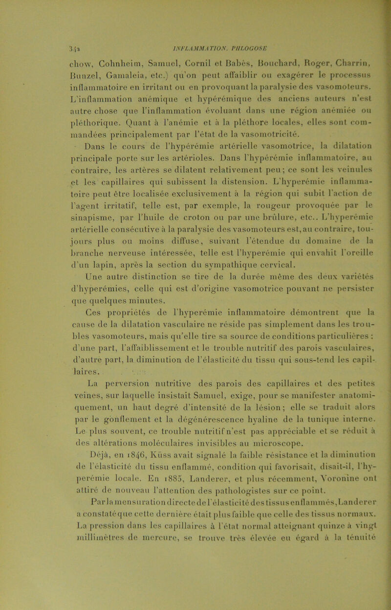 chow, Cohnheim, Samuel, Cornil et Babès, Bouchard, Roger, Charria, Bunzel, Gamaleia, etc.) qu’on peut affaiblir ou exagérer le processus inflammatoire en irritant ou en provoqliant la paralysie des vasomoteurs. L'inflammation anémique et hypérémique des anciens auteurs n’est autre chose que l’inflammation évoluant dans une région anémiée ou pléthorique. Quant à l’anémie et à la pléthore locales, elles sont com- mandées principalement par l’état de la vasomotricité. Dans le cours de l’hypérémie artérielle vasomotrice, la dilatation principale porte sur les artérioles. Dans l’hypérémie inflammatoire, au contraire, les artères se dilatent relativement peu; ce sont les veinules et les capillaires qui subissent la distension. L’hyperémie inflamma- toire peut être localisée exclusivement à la région qui subit l'action de l’agent irritatif, telle est, par exemple, la rougeur provoquée par le sinapisme, par l’huile de croton ou par une brûlure, etc.. L’hyperémie artérielle consécutive à la paralysie des vasomoteurs est, au contraire, tou- jours plus ou moins diffuse, suivant l’étendue du domaine de la branche nerveuse intéressée, telle est l’hyperémie qui envahit l’oreille d’un lapin, après la section du sympathique cervical. Une autre distinction se tire de la durée même des deux variétés d’hyperémies, celle qui est d’origine vasomotrice pouvant ne persister que quelques minutes. Ces propriétés de l’hyperémie inflammatoire démontrent que la cause de la dilatation vasculaire ne réside pas simplement dans les trou- bles vasomoteurs, mais qu’elle tire sa source de conditions particulières : d’une part, l’affaiblissement et le trouble nutritif des parois vasculaires, d’autre part, la diminution de l’élasticité du tissu qui sous-tend les capil- laires. La perversion nutritive des parois des capillaires et des petites veines, sur laquelle insistait Samuel, exige, pour se manifester anatomi- quement, un haut degré d’intensité de la lésion; elle se traduit alors par le gonflement et la dégénérescence hyaline de la tunique interne. Le plus souvent, ce trouble nutritif n’est pas appréciable et se réduit à des altérations moléculaires invisibles au microscope. Déjà, en 1846, Kiiss avait signalé la faible résistance et la diminution de l'élasticité du lissu enflammé, condition qui favorisait, disait-il, l’hy- perémie locale. En 1885, Landerer, et plus récemment, Yoronine ont attiré de nouveau l’attention des pathologistes sur ce point. Par la mensuration directe de lélastici té des tissus en flammés, Landerer a constatéque celte dernière était plus faible que celle des tissus normaux. La pression dans les capillaires à l’état normal atteignant quinze à vingt millimètres de mercure, se trouve très élevée eu égard à la ténuité