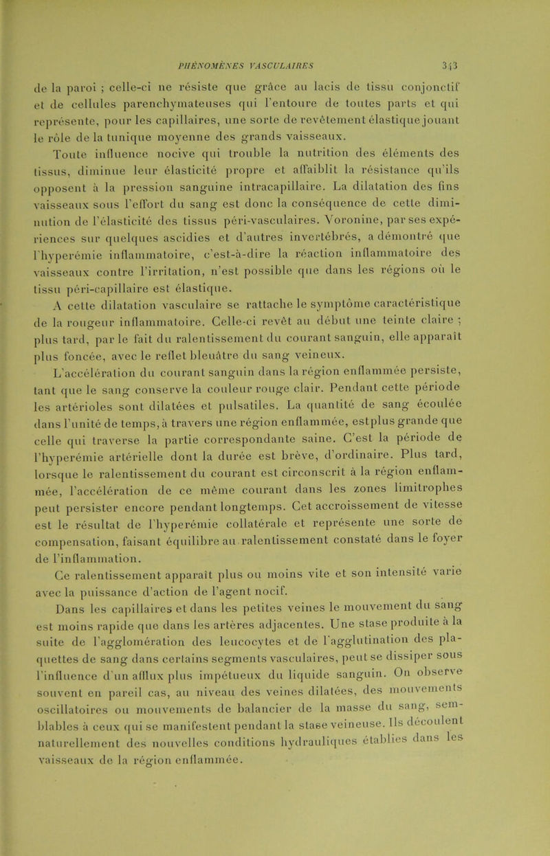 de la paroi ; celle-ci ne résiste que grâce au lacis de tissu conjonctif et de cellules parenchymateuses qui l'entoure de toutes parts et qui représente, pour les capillaires, une sorte de revêtement élastique jouant le rôle de la tunique moyenne des grands vaisseaux. Toute influence nocive qui trouble la nutrition des éléments des tissus, diminue leur élasticité propre et affaiblit la résistance qu’ils opposent à la pression sanguine intracapillaire. La dilatation des fins vaisseaux sous l’effort du sang est donc la conséquence de cette dimi- nution de l’élasticité des tissus péri-vasculaires. Voronine, par ses expé- riences sur quelques ascidies et d’autres invertébrés, a démontré que lhyperémie inflammatoire, c’est-à-dire la réaction inflammatoire des vaisseaux contre l’irritation, n’est possible que dans les régions où le tissu péri-capillaire est élastique. A celle dilatation vasculaire se rattache le symptôme caractéristique de la rougeur inflammatoire. Celle-ci revêt au début une teinte claire : plus tard, par le fait du ralentissement du courant sanguin, elle apparaît plus foncée, avec le reflet bleuâtre du sang veineux. L’accélération du courant sanguin dans la région enflammée persiste, tant que le sang conserve la couleur rouge clair. Pendant cette période les artérioles sont dilatées et pulsatiles. La quantité de sang écoulée dans l'unité de temps, à travers une région enflammée, estplus grande que celle qui traverse la partie correspondante saine. C est la période de Thyperémie artérielle dont la durée est brève, d ordinaire. Plus tard, lorsque le ralentissement du courant est circonscrit à la région enflam- mée, l’accélération de ce même courant dans les zones limitrophes peut persister encore pendant longtemps. Cet accroissement de vitesse est le résultat de l hyperémie collatérale et représente une sorte de compensation, faisant équilibre au ralentissement constaté dans le foyer de l’inflammation. Ce ralentissement apparaît plus ou moins vite et son intensité varie avec la puissance d’action de l’agent nocif. Dans les capillaires et dans les petites veines le mouvement du sang est moins rapide que dans les artères adjacentes. Une stase produite à la suite de l’agglomération des leucocytes et de l’agglutination des pla- quettes de sang dans certains segments vasculaires, peut se dissiper sous l'influence d’un afflux plus impétueux du liquide sanguin. On observe souvent en pareil cas, au niveau des veines dilatées, des mouvements oscillatoires ou mouvements de balancier de la masse du sang, sun blables à ceux qui se manifestent pendant la stase veineuse. Ils découlent naturellement des nouvelles conditions hydrauliques établies dans les vaisseaux de la région enflammée.