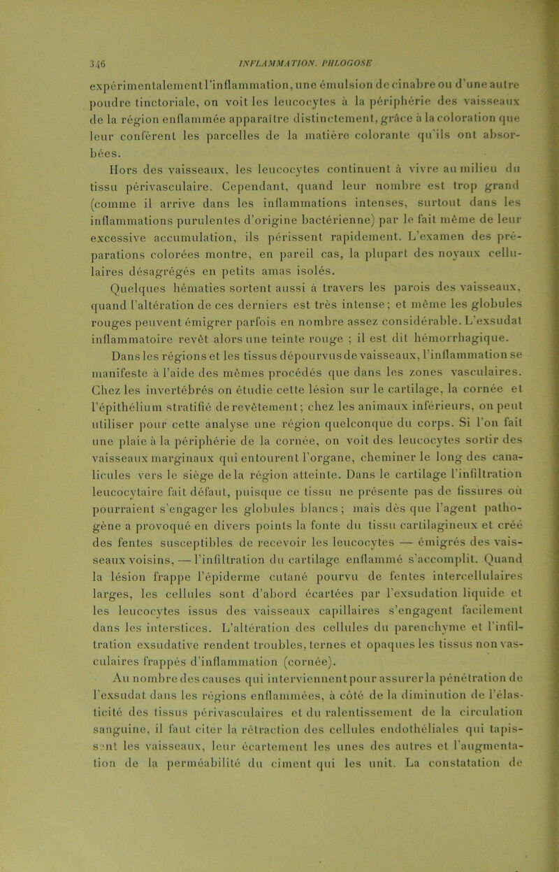 3.16 INFLAMMA 7YO.V. I> Il WG OSE expérimentalement l’inflammation, une émulsion de cinabre ou d'une autre poudre tinctoriale, on voit les leucocytes à la périphérie des vaisseaux de la région enflammée apparaître distinctement, grâce à la coloration que leur confèrent les parcelles de la matière colorante qu ils ont absor- bées. Hors des vaisseaux, les leucocytes continuent à vivre au milieu du tissu périvasculaire. Cependant, quand leur nombre est trop grand (comme il arrive dans les inflammations intenses, surtout dans les inflammations purulentes d’origine bactérienne) par le fait même de leur excessive accumulation, ils périssent rapidement. L’examen des pré- parations colorées montre, en pareil cas, la plupart des noyaux cellu- laires désagrégés en petits amas isolés. Quelques hématies sortent aussi à travers les parois des vaisseaux, quand l’altération de ces derniers est très intense; et même les globules rouges peuvent émigrer parfois en nombre assez considérable. L exsudât inflammatoire revêt alors une teinte rouge ; il est dit hémorrhagique. Dans les régions et les tissus dépourvus de vaisseaux, 1 inflammation se manifeste à l’aide des mêmes procédés que dans les zones vasculaires. Chez les invertébrés on étudie cette lésion sur le cartilage, la cornée et l’épithélium stratifié de revêtement ; chez les animaux inférieurs, on peut utiliser pour cette analyse une région quelconque du corps. Si 1 on fait une plaie à la périphérie de la cornée, on voit des leucocytes sortir des vaisseaux marginaux qui entourent l’organe, cheminer le long des cana- lieules vers le siège delà région atteinte. Dans le cartilage l'infiltration leucocytaire fait défaut, puisque ce tissu ne présente pas de fissures où pourraient s’engager les globules blancs; mais dès que l'agent patho- gène a provoqué en divers points la fonte du tissu cartilagineux et créé des fentes susceptibles de recevoir les leucocytes — émigrés des vais- seaux voisins,— l’infiltration du cartilage enflammé s’accomplit. Quand la lésion frappe l’épiderme cutané pourvu de fentes intercellulaires larges, les cellules sont d’abord écartées par l'exsudation liquide et les leucocytes issus des vaisseaux capillaires s’engagent facilement dans les interstices. L’altération des cellules du parenchyme et l'infil- tration exsudative rendent troubles, ternes et opaques les tissus non vas- culaires frappés d’inflammation (cornée). Au nombre des causes qui interviennent pour assurer la pénétration de l’exsudât dans les régions enflammées, à côté de la diminution de l'élas- ticité des tissus périvasculaires et du ralentissement de la circulation sanguine, il faut citer la rétraction des cellules endothéliales qui tapis- sent les vaisseaux, leur écartement les unes des autres et l’augmenta- tion de la perméabilité du ciment qui les unit. La constatation de