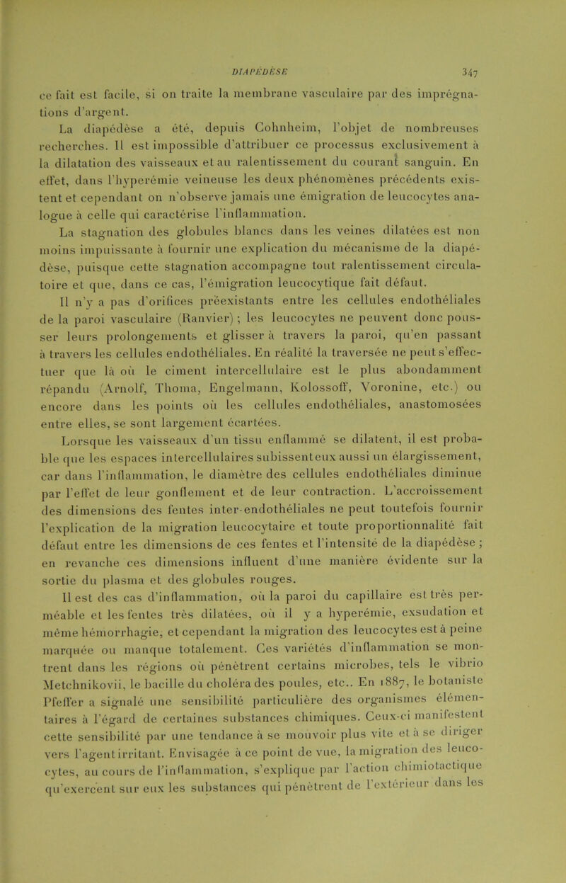 ce fait est facile, si on traite la membrane vasculaire par des imprégna- tions d'argent. La diapédèse a été, depuis Cohnheim, l’objet de nombreuses recherches. Il est impossible d’attribuer ce processus exclusivement à la dilatation des vaisseaux et au ralentissement du courant sanguin. En effet, dans l’hyperémie veineuse les deux phénomènes précédents exis- tent et cependant on n’observe jamais une émigration de leucocytes ana- logue à celle qui caractérise l’inflammation. La stagnation des globules blancs dans les veines dilatées est non moins impuissante à fournir une explication du mécanisme de la diapé- dèse, puisque celte stagnation accompagne tout ralentissement circula- toire et que, dans ce cas, l’émigration leucocytique fait défaut. Il n’y a pas d’orifices préexistants entre les cellules endothéliales de la paroi vasculaire (Ranvier) ; les leucocytes ne peuvent donc pous- ser leurs prolongements et glisser à travers la paroi, qu’en passant à travers les cellules endothéliales. En réalité la traversée ne peut s’effec- tuer que là où le ciment intercellulaire est le plus abondamment répandu (Arnolf, Thoma, Engelmann, Kolossoff, Voronine, etc.) ou encore dans les points où les cellules endothéliales, anastomosées entre elles, se sont largement écartées. Lorsque les vaisseaux d’un tissu enflammé se dilatent, il est proba- ble que les espaces intercellulaires subissenteux aussi un élargissement, car dans l’inflammation, le diamètre des cellules endothéliales diminue par l’effet de leur gonflement et de leur contraction. L’accroissement des dimensions des fentes inter-endothéliales ne peut toutefois fournir l’explication de la migration leucocytaire et toute proportionnalité fait défaut entre les dimensions de ces fentes et l’intensité de la diapédèse ; en revanche ces dimensions influent d’une manière évidente sur la sortie du plasma et des globules rouges. Il est des cas d’inflammation, où la paroi du capillaire est très per- méable et les fentes très dilatées, où il y a hyperémie, exsudation et même hémorrhagie, et cependant la migration des leucocytes est à peine marquée ou manque totalement. Ces variétés d’inflammation se mon- trent dans les régions où pénètrent certains microbes, tels le vibrio Metchnikovii, le bacille du choléra des poules, etc.. En 1887, le botaniste Pfeffer a signalé une sensibilité particulière des organismes élémen- taires à l’égard de certaines substances chimiques. Ceux-ci manifestent cette sensibilité par une tendance à se mouvoir plus vite et a se dirigei vers l'agent irritant. Envisagée à ce point de vue, la migration des leuco- cytes, au cours de l'inflammation, s’explique par l’action chimiotactique qu’exercent sur eux les substances qui pénètrent de l’exterieur dans les