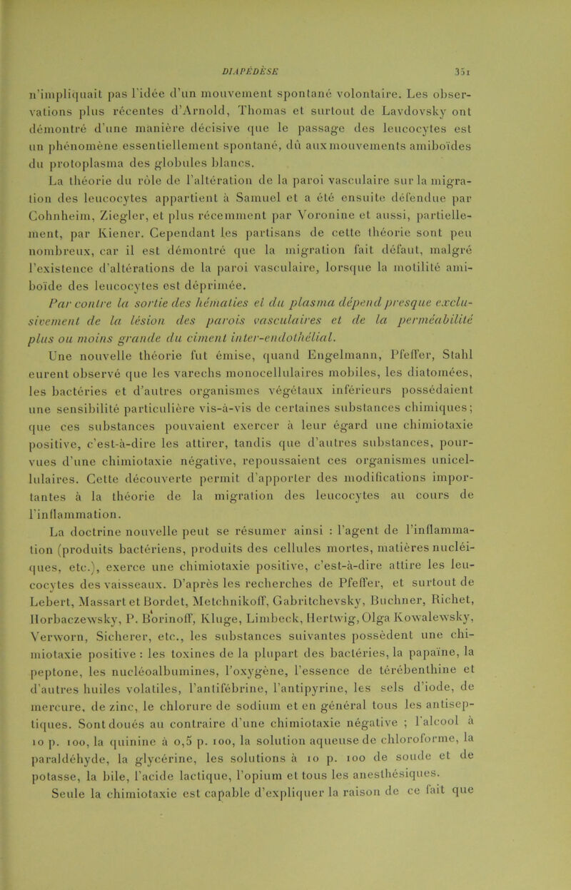 n’impliquait pas l'idée d’un mouvement spontané volontaire. Les obser- vations plus récentes d’Arnold, Thomas et surtout de Lavdovsky ont démontré d’une manière décisive que le passage des leucocytes est un phénomène essentiellement spontané, du aux mouvements amiboïdes du protoplasma des globules blancs. La théorie du rôle de l’altération de la paroi vasculaire sur la migra- tion des leucocytes appartient à Samuel et a été ensuite défendue par Cohnheim, Ziegler, et plus récemment par Voronine et aussi, partielle- ment, par Kiener. Cependant les partisans de cette théorie sont peu nombreux, car il est démontré que la migration fait défaut, malgré l’existence d’altérations de la paroi vasculaire, lorsque la motilité ami- boïde des leucocytes est déprimée. Par contre la sortie clés hématies ei du plasma dépend presque exclu- sivement de la lésion des parois vasculaires et de la perméabilité plus ou moins grande du ciment inter-enclothélial. Une nouvelle théorie fut émise, quand Engelmann, Pfelfer, Stahl eurent observé que les varechs monocellulaires mobiles, les diatomées, les bactéries et d’autres organismes végétaux inférieurs possédaient une sensibilité particulière vis-à-vis de certaines substances chimiques; que ces substances pouvaient exercer à leur égard une chimiotaxie positive, c’est-à-dire les attirer, tandis que d’autres substances, pour- vues d’une chimiotaxie négative, repoussaient ces organismes unicel- lulaires. Cette découverte permit d’apporter des modifications impor- tantes à la théorie de la migration des leucocytes au cours de l’inflammation. La doctrine nouvelle peut se résumer ainsi : l’agent de l’inflamma- tion (produits bactériens, produits des cellules mortes, matières nucléi- ques, etc.), exerce une chimiotaxie positive, c’est-à-dire attire les leu- cocytes des vaisseaux. D’après les recherches de Pfeffer, et surtout de Lebert, Massartet Bordet, Metchnikoff, Gabritchevsky, Buchner, Richet, Ilorbaczewsky, P. Borinoff, Kluge, Limbeck, Hertwig, Olga Kowalewsky, Verworn, Sicherer, etc., les substances suivantes possèdent une chi- miotaxie positive : les toxines de la plupart des bactéries, la papaïne, la peptone, les nucléoalbuinines, l’oxygène, l’essence de térébenthine et d’autres huiles volatiles, l’antifébrine, l’antipyrine, les sels d’iode, de mercure, de zinc, le chlorure de sodium et en général tous les antisep- tiques. Sont doués au contraire d’une chimiotaxie négative ; 1 alcool à io p. ioo, la quinine à o,5 p. ioo, la solution aqueuse de chloroforme, la paraldéhyde, la glycérine, les solutions à io p. ioo de soude et de potasse, la bile, l’acide lactique, l’opium et tous les anesthésiques. Seule la chimiotaxie est capable d’expliquer la raison do ce fait que