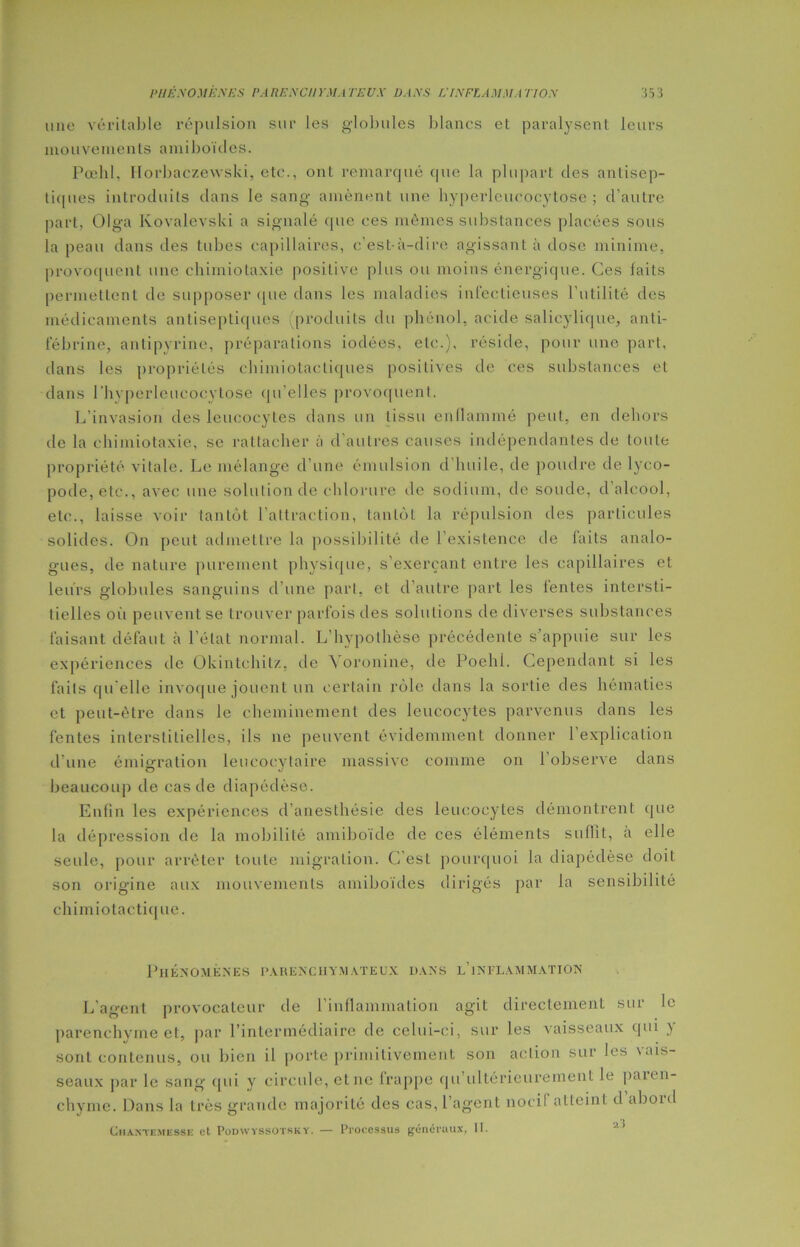 une véritable répulsion sur les globules blancs et paralysent leurs mouvements ami boules. Pœhl, Horbaôzewski, etc., ont remarqué cpie la plupart des antisep- tiques introduits dans le sang amènent une hyperleucocytose; d’autre part, Olga Kovalevski a signalé que ces mêmes substances placées sous la peau dans des tubes capillaires, c’est-à-dire agissant à dose minime, provoquent une chimiotaxie positive plus ou moins énergique. Ces laits permettent de supposer que dans les maladies infectieuses l’utilité des médicaments antiseptiques (produits du phénol, acide salicylique, anti- fébrine, antipyrine, préparations iodées, etc.), réside, pour une part, dans les propriétés chimiotactiques positives de ces substances et dans rhvperleucocytose qu’elles provoquent. L’invasion des leucocytes dans un tissu enflammé peut, en dehors de la chimiotaxie, se rattacher à d'autres causes indépendantes de toute propriété vitale. Le mélange d’une émulsion d’huile, de poudre de lyco- pode,etc., avec une solution de chlorure de sodium, de soude, d'alcool, etc., laisse voir tantôt l'attraction, tantôt la répulsion îles particules solides. On peut admettre la possibilité de l’existence de laits analo- gues, de nature purement physique, s’exerçant entre les capillaires et leurs globules sanguins d’une part, et d’autre part les lentes intersti- tielles où peuvent se trouver parfois des solutions de diverses substances faisant défaut à lelat normal. L’hypothèse précédente s’appuie sur les expériences de Okintchitz, de Yoronine, de Poehl. Cependant si les faits qu elle invoque jouent un certain rôle dans la sortie des hématies et peut-être dans le cheminement des leucocytes parvenus dans les fentes interstitielles, ils 11e peuvent évidemment donner l’explication d'une émigration leucocytaire massive comme on 1 observe dans beaucoup de cas de diapédèse. Enfin les expériences d’anesthésie des leucocytes démontrent que la dépression de la mobilité amiboïde de ces éléments suffit, à elle seule, pour arrêter toute migration. C’est pourquoi Ja diapédèse doiL son origine aux mouvements amiboïdes dirigés par la sensibilité chimiotactique. Phénomènes parenchymateux dans l’inflammation L’agent provocateur de l’inflammation agit directement sur le parenchyme et, par l’intermédiaire de celui-ci, sur les vaisseaux qui ) sont contenus, ou bien il porte primitivement son action sur les vais- seaux par le sang qui y circule, etne frappe qu ultérieurement le paii n- chyme. Dans la très grande majorité des cas, l’agent nocif atteint d abord Chaktemesse et Podwyssot.sky. — Processus généraux, II.