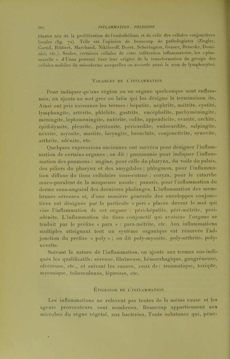 blastcs nés de la prolifération de l’endothélium et de celle des cellules conjonctives locales (lig. 7a). Telle est l’opinion de beaucoup de pathologistes (Ziegler, Cornil, Ribbert, Marchand, Nikiforoff, Borst, Scherington, Graser, Benecke, Domi- nici, etc.). Seules, certaines cellules de cette infiltration inflammatoire, les «plas- mazelle » d’Unna peuvent tirer leur origine de la transformation du groupe des cellules mobiles du mésoderme auxquelles on accorde aussi le nom de lymphocytes. Vocables de l’inflammation Pour indiquer qu'une région ou un organe quelconque sont enflam- més, on ajoute au mot grec ou latin qui les désigne la terminaison ile. Ainsi ont pris naissance les termes : hépatite, néphrite, métrite, cystite, lymphangite, artérite, phlébite, gastrite, encéphalite, pachyméningite, méningite, leptoméningite, entérite, colite, appendicite, ovarite, orchite, épididymite, pleurite, péritonite, péricardite, endocardite, salpingite, névrite, myosite, mastite, laryngite, bronchite, conjonctivite, synovite, arthrite, adénite, etc. Quelques expressions anciennes ont survécu pour désigner 1 inflam- mation de certains organes ; on dit : pneumonie pour indiquer 1 inflam- mation des poumons : angine, pour celle du pharynx, du voile du palais, des piliers du pharynx et des amygdales ; phlegmon, pour 1 inflamma- tion diffuse du tissu cellulaire sous-cutané ; coryza, pour le catarrhe muco-purulent de la muqueuse nasale ; panaris, pour 1 inflammation du derme sous-unguéal des dernières phalanges. L'inflammation des mem- branes séreuses et, d’une manière générale des enveloppes conjonc- tives est désignée par la particule « péri » placée devant le mot qui vise l’inflammation de cet organe : péri-hépatile, péri-métrite, péri- adénite. L’inflammation du tissu conjonctif' qui avoisine l'organe se traduit par le préfixe « para » : para-métritc, etc. Aux inflammations multiples atteignant tout un système organique est réservée 1 ad- jonction du préfixe « poly » ; on dit polv-myosite, polv-arthrite. poly- névrite. Suivant la nature de l’inflammation, on ajoute aux termes sus-indi- qués les qualificatifs: séreuse, fibrineuse, hémorrhagique, gangréneuse, ulcéreuse, etc., et suivant les causes, ceux de: traumatique, toxiqiTe, mycosique, tuberculeuse, lépreuse, etc. Étiologie de l’inflammation Les inflammations ne relèvent pas toutes de la même cause et les agents provocateurs sont nombreux. Beaucoup appartiennent aux microbes du règne végétal, aux bactéries. Toute substance qui, péné-