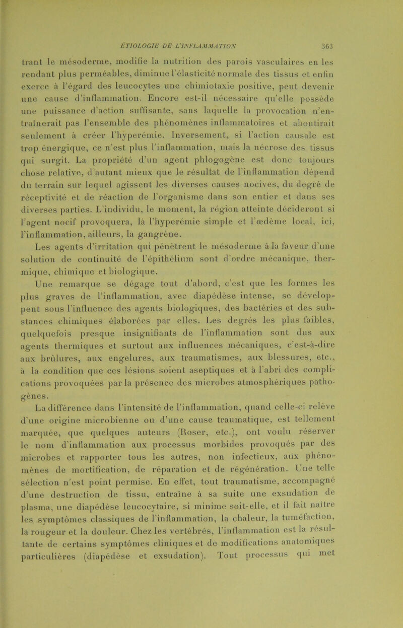 trant le mésoderme, modifie la nutrition des parois vasculaires en les rendant plus perméables, diminue l’élasticité normale des tissus et enfin exerce à l’égard des leucocytes une chimiotaxie positive, peut devenir une cause d'inflammation. Encore est-il nécessaire qu’elle possède une puissance d’action suffisante, sans laquelle la provocation n’en- traînerait pas l’ensemble des phénomènes inflammatoires et aboutirait seulement à créer l'hyperémie. Inversement, si l’action causale est trop énergique, ce n’est plus l’inflammation, mais la nécrose des tissus qui surgit. La propriété d’un agent phlogogène est donc toujours chose relative, d’autant mieux que le résultat de l’inflammation dépend du terrain sur lequel agissent les diverses causes nocives, du degré de réceptivité et de réaction de l’organisme dans son entier et dans ses diverses parties. L’individu, le moment, la région atteinte décideront si l’agent nocif provoquera, là l’hyperémie simple et l’œdème local, ici, l’inflammation, ailleurs, la gangrène. Les agents d’irritation qui pénètrent le mésoderme à la faveur d’une solution de continuité de l’épithélium sont d’ordre mécanique, ther- mique, chimique et biologique. Une remarque se dégage tout d’abord, c’est que les formes les plus graves de l’inflammation, avec diapédèse intense, se dévelop- pent sous l’influence des agents biologiques, des bactéries et des sub- stances chimiques élaborées par elles. Les degrés les plus faibles, quelquefois presque insignifiants de l’inflammation sont dus aux agents thermiques et surtout aux influences mécaniques, c’est-à-dire aux brûlures, aux engelures, aux traumatismes, aux blessures, etc., à la condition que ces lésions soient aseptiques et à l’abri des compli- cations provoquées parla présence des microbes atmosphériques patho- gènes. La différence dans l'intensité de l’inflammation, quand celle-ci relève d'une origine microbienne ou d’une cause traumatique, est tellement marquée, que quelques auteurs (Roser, etc.), ont voulu réserver le nom d’inflammation aux processus morbides provoqués par des microbes et rapporter tous les autres, non infectieux, aux phéno- mènes de mortification, de réparation et, de régénération. Une telle sélection n’est point permise. En effet, tout traumatisme, accompagné d’une destruction de tissu, entraîne à sa suite une exsudation de plasma, une diapédèse leucocytaire, si minime soit-elle, et il lait naître les symptômes classiques de l’inflammation, la chaleur, la tuméfaction, la rougeur et la douleur. Chez les vertébrés, l’inflammation est la îésul- tante de certains symptômes cliniques et de modifications anatomiques particulières (diapédèse et exsudation). Tout processus qui met