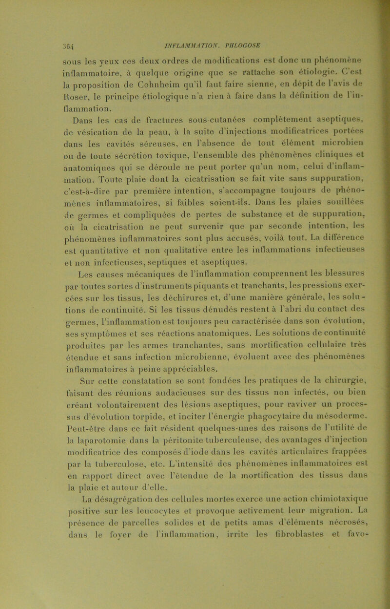 sous les yeux ces deux ordres de modifications est donc un phénomène inflammatoire, à quelque origine que se rattache son étiologie. C est la proposition de Cohnheim qu’il faut faire sienne, en dépit de l’avis de; Roser, le principe étiologique n'a rien à faire dans la définition de 1 in- flammation. Dans les cas de fractures sous cutanées complètement aseptiques, de vésication de la peau, à la suite d’injections modificatrices portées dans les cavités séreuses, en l’absence de tout élément microbien ou de toute sécrétion toxique, l’ensemble des phénomènes cliniques et anatomiques qui se déroule ne peut porter qu’un nom, celui d'inflam- mation. Toute plaie dont la cicatrisation se fait vite sans suppuration, c'est-à-dire par première intention, s’accompagne toujours de phéno- mènes inflammatoires, si faibles soient-ils. Dans les plaies souillées de germes et compliquées de pertes de substance et de suppuration, oii la cicatrisation ne peut survenir que par seconde intention, les phénomènes inflammatoires sont plus accusés, voilà tout. La différence est quantitative et non qualitative entre les inflammations infectieuses et non infectieuses, septiques et aseptiques. Les causes mécaniques de l’inflammation comprennent les blessures par toutes sortes d’instruments piquants et tranchants, les pressions exer- cées sur les tissus, les déchirures et, d’une manière générale, les solu- tions de continuité. Si les tissus dénudés restent à l’abri du contact des germes, l’inflammation est toujours peu caractérisée dans son évolution, ses symptômes et ses réactions anatomiques. Les solutions de continuité produites par les armes tranchantes, sans mortification cellulaire très étendue et sans infection microbienne, évoluent avec des phénomènes inflammatoires à peine appréciables. Sur cette constatation se sont fondées les pratiques de la chirurgie, faisant des réunions audacieuses sur des tissus non infectés, ou bien créant volontairement des lésions aseptiques, pour raviver un proces- sus d’évolution torpide, et inciter l’énergie phagocytaire du mésoderme. Peut-être dans ce fait résident quelques-unes des raisons de l’utilité de la laparotomie dans la péritonite tuberculeuse, des avantages d injection modificatrice des composés d’iode dans les cavités articulaires frappées par la tuberculose, etc. L’inLensité des phénomènes inflammatoires est en rapport direct avec l’étendue de la mortification des tissus dans la plaie et autour d'elle. La désagrégation des cellules mortes exerce une action ehimiotaxique positive sur les leucocytes et provoque activement leur migration. La présence de parcelles solides et de petits amas d’éléments nécrosés, dans le loyer de l’inflammation, irrite les fibroblastes et favo-