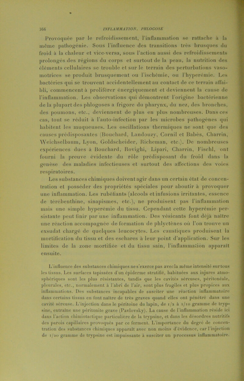 Provoquée par le refroidissement, l’inflammation se rattache à la même pathogénie. Sous l’influence des transitions très brusques du froid à la chaleur et vice-versa, sous l’action aussi des refroidissements prolongés des régions du corps et surtout de la peau, la nutrition des éléments cellulaires se trouble et sur le terrain des perturbations vaso- motrices se produit brusquement ou l’ischémie, ou l’hyperémie. Les bactéries qui se trouvent accidentellement au contact de ce terrain affai- bli, commencent à proliférer énergiquement et deviennent la cause de l’inflammation. Les observations qui démontrent l’origine bactérienne de la plupart des phlogoses a frigore du pharynx, du nez, des bronches, des poumons, etc., deviennent de plus en plus nombreuses. Dans ces cas, tout se réduit à l’auto-infection par les microbes pathogènes qui habitent les muqueuses. Les oscillations thermiques ne sont que des causes prédisposantes (Bouchard, Landouzy, Cornil et Babès, Charrin, Weichselbaum, Lyon, Goldscheider, Rieheman, etc.). De nombreuses expériences dues à Bouchard, Rovighi, Lipari, Charrin, Fisehl, ont fourni la preuve évidente du rôle prédisposant du froid dans la genèse des maladies infectieuses et surtout des affections des voies respiratoires. Les substances chimiques doivent agir dans un certain état de concen- tration et posséder des propriétés spéciales pour aboutir à provoquer une inflammation. Les rubéfiants (alcools et infusions irritantes, essence de térébenthine, sinapismes, etc.), ne produisent pas l'inflammation mais une simple hyperémie du tissu. Cependant cette hyperémie per- sistante peut finir par une inflammation. Des vésicants font déjà naître une réaction accompagnée de formation de phlyctènes où l’on trouve un exsudât chargé de quelques leucocytes. Les caustiques produisent la mortification du tissu et des eschares à leur point d’application. Sur les limites de la zone mortifiée et du tissu sain, l’inflammation apparaît ensuite. L'influence des substances chimiques ne s’exerce pas avecla même intensité surtous les tissus. Les surfaces tapissées d'un épiderme stratifié, habituées aux injures atmo- sphériques sont les plus résistantes, tandis que les cavités séreuses, péritonéale, pleurales, etc., normalement à l’abri de l’air, sont plus fragiles et plus propices aux inflammations. Des substances incapables de susciter une réaction inflammatoire dans certains tissus en font naître de très graves quand clics ont pénétré dans une cavité séreuse. L’injection dans le péritoine du lapin, de 1/2 à i/io gramme de tryp- sine, entraîne une péritonite grave (Pavlovsky). La cause de l'inflammation réside ici dans l’action chimiotactique particulière de la trypsine, et dans les désordres nutritifs des parois capillaires provoqués par ce ferment. L'importance du degré de concen- tration des substances chimiques apparaît avec non moins d’évidence, car 1 injection de i/■!.() gramme de trypsine est impuissante à susciter un processus inflammatoire.