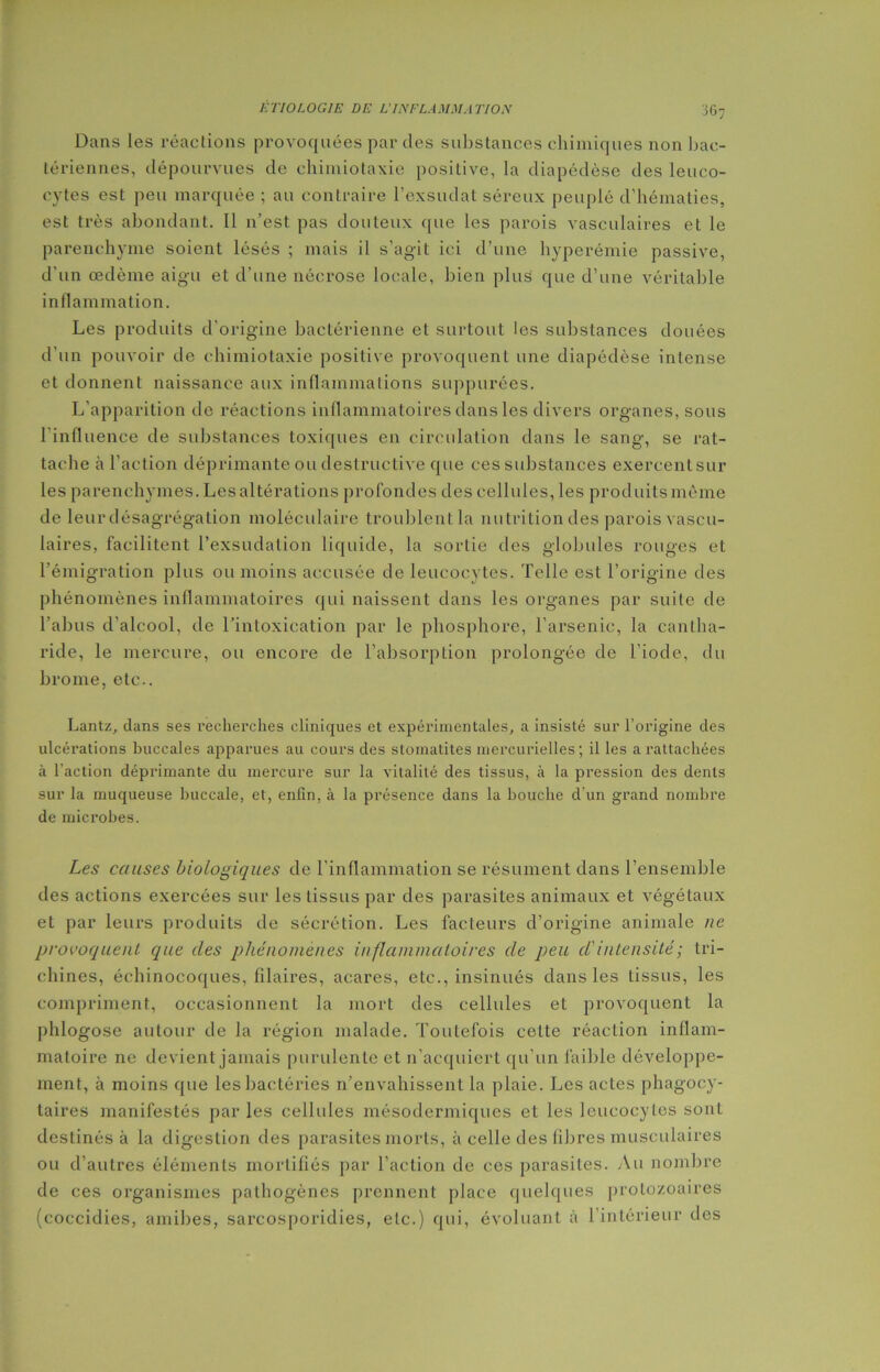 Dans les réactions provoquées par des substances chimiques non bac- tériennes, dépourvues de chimiotaxie positive, la diapédèse des leuco- cytes est peu marquée ; au contraire l’exsudât séreux peuplé d’hématies, est très abondant. Il n’est pas douteux que les parois vasculaires et le parenchyme soient lésés ; mais il s’agit ici d’une hyperémie passive, d'un œdème aigu et d’une nécrose locale, bien plus que d’une véritable inflammation. Les produits d'origine bactérienne et surtout les substances douées d’un pouvoir de chimiotaxie positive provoquent une diapédèse intense et donnent naissance aux inflammations suppurées. L'apparition de réactions inflammatoires dans les divers organes, sous l'influence de substances toxiques en circulation dans le sang, se rat- tache à l'action déprimante ou destructive que ces substances exercent sur les parenchymes. Les altérations profondes des cellules, les produits même de leur désagrégation moléculaire troublent la nutrition des parois vascu- laires, facilitent l’exsudation liquide, la sortie des globules rouges et l’émigration plus ou moins accusée de leucocytes. Telle est l’origine des phénomènes inflammatoires qui naissent dans les organes par suite de l’abus d’alcool, de l’intoxication par le phosphore, l’arsenic, la cantha- ride, le mercure, ou encore de l’absorption prolongée de l’iode, du brome, etc.. Lantz, dans ses recherches cliniques et expérimentales, a insisté sur l’origine des ulcérations buccales apparues au cours des stomatites mercurielles; il les a rattachées à l’action déprimante du mercure sur la vitalité des tissus, à la pression des dents sur la muqueuse buccale, et, enfin, à la présence dans la bouche d'un grand nombre de microbes. Les causes biologiques de l’inflammation se résument dans l’ensemble des actions exercées sur les tissus par des parasites animaux et végétaux et par leurs produits de sécrétion. Les facteurs d’origine animale ne provoquent que des phénomènes inflammatoires de peu cl' intensité ; tri- chines, échinocoques, filaires, acares, etc., insinués dans les tissus, les compriment, occasionnent la mort des cellules et provoquent la phlogose autour de la région malade. Toutefois cette réaction inflam- matoire ne devient jamais purulente et n’acquiert qu’un faible développe- ment, à moins que les bactéries n’envahissent la plaie. Les actes phagocy- taires manifestés par les cellules mésodcrmiques et les leucocytes sont destinés à la digestion des parasites morts, à celle des fibres musculaires ou d’autres éléments mortifiés par l’action de ces parasites. Au nombre de ces organismes pathogènes prennent place quelques protozoaires (coccidies, amibes, sarcosporidies, etc.) qui, évoluant à l’intérieur des