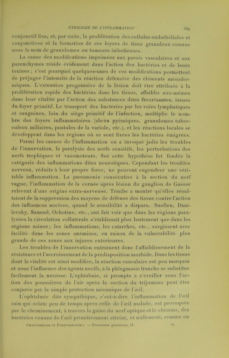 conjonctif fixe, et, par suite, la prolifération des cellules endothéliales et conjonctives et la formation de ces foyers de tissu granuleux connus sous le nom de granulomes ou tumeurs infectieuses. La cause des modifications imprimées aux parois vasculaires et aux parenchymes réside évidement dans l’action des bactéries et de leurs toxines ; c’est pourquoi quelques-unes de ces modifications permettent de préjuger l'intensité de la réaction défensive des éléments mésoder- miques. L'extension progressive de la lésion doit être attribuée à la prolifération rapide des bactéries dans les tissus, affaiblis eux-mêmes dans leur vitalité par l’action des substances dites favorisantes, issues du foyer primitif. Le transport des bactéries par les voies lymphatiques et sanguines, loin du siège primitif de l’infection, multiplie le nom- bre des foyers inflammatoires (abcès pyémiques, granulomes tuber- culeux miliaires, pustules de la variole, etc.), et les réactions locales se développent dans les régions où se sont fixées les bactéries émigrées. Parmi les causes de l’inflammation on a invoqué jadis les troubles de l'innervation, la paralysie des nerfs sensitifs, les perturbations des nerfs trophiques et vasomoteurs. Sur cette hypothèse fut fondée la catégorie des inflammations dites neurotiques. Cependant les troubles nerveux, réduits à leur propre force, ne peuvent engendrer une véri- table inflammation. La pneumonie consécutive à la section du nerf vague, l’inflammation de la cornée après lésion du ganglion de Casser relèvent d’une origine extra-nerveuse. Traube a montré qu’elles résul- taient de la suppression des moyens de défense des tissus contre l’action des influences nocives, quand la sensibilité a disparu. Snellen, Dani- levsky, Samuel, Ochotine, etc., ont fait voir que dans les régions para- lysées la circulation collatérale s’établissait plus lentement que dans les régions saines; les inflammations, les catarrhes, etc., surgissent avec facilité dans les zones anémiées, en raison de la vulnérabilité plus grande de ces zones aux injures extérieures. Les troubles de 1 innervation entraînent donc l’affaiblissement de la résistance et l’accroissement de la prédisposition morbide. Dans les tissus dont la vitalité est ainsi modifiée, la réaction vasculaire est peu marquée et sous l’influence des agents nocifs, à la phlegmasie franche se substitue facilement la nécrose. L’ophtalmie, si prompte à s'éveiller sous l’ac- tion des poussières de l’air après la section du trijumeau peut être conjurée par la simple protection mécanique de l’œil. L’ophtalmie dite sympathique, c’est-à-dire l’inflammation de l’œil sain qui éclate peu de temps après celle de l’œil malade, est provoquée par le cheminement, à travers la gaine du nerf optique etle chiasma, des bactéries venues de l’œil primitivement atteint, eL nullement, comme on Chantemesse et PonwYSSOTSKY. —Processus généraux, II. 2-t