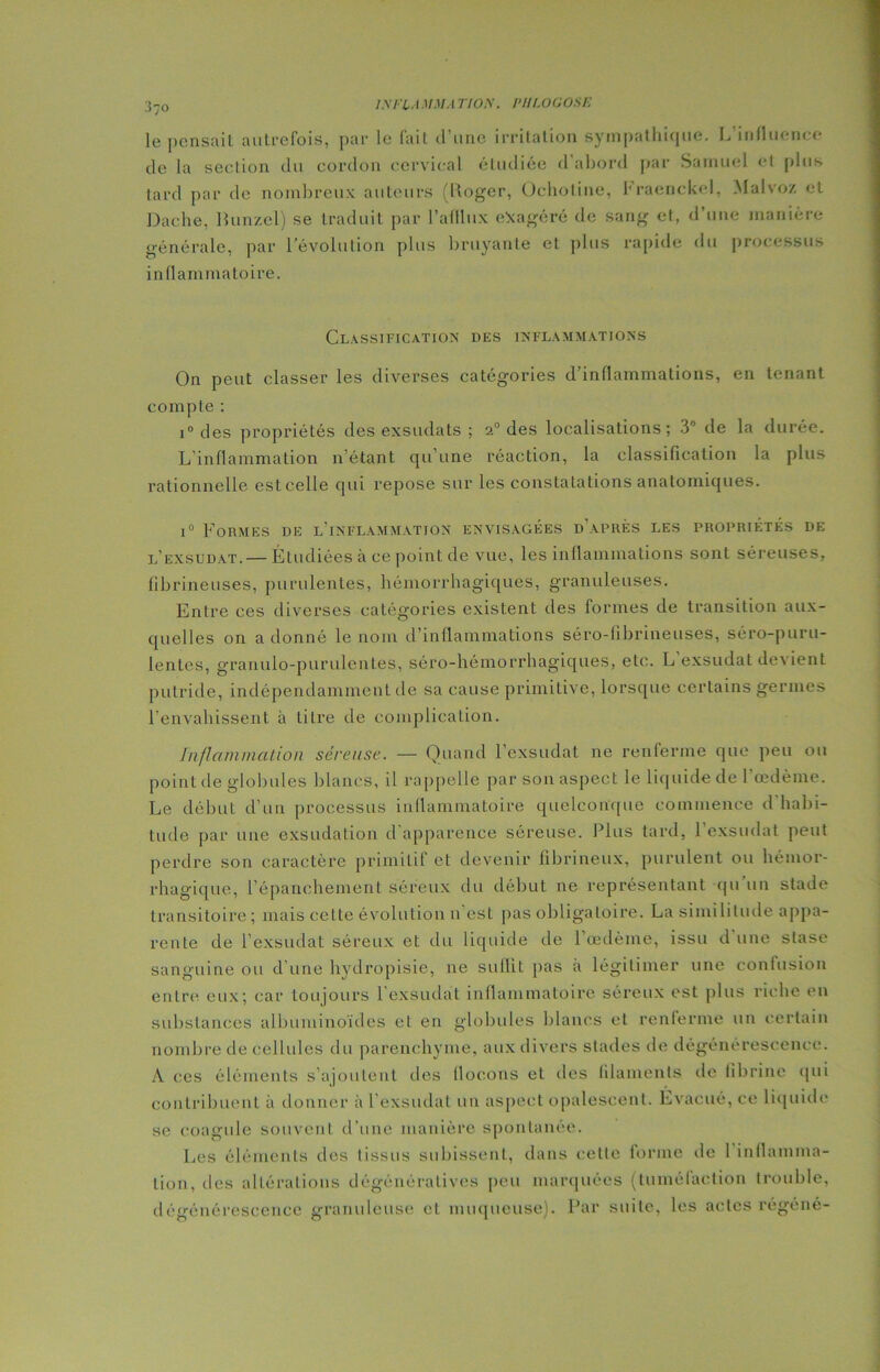 I.XI'LA MM A riOS. P/ILOGOSE le pensait autrefois, par le fait d’une irritation sympathique. L’influence de la section du cordon cervical étudiée d’abord par Samuel et plus tard par de nombreux auteurs (Roger, Ochotine, hraenckel, Malvoz et Dache, Bunzel) se traduit par l’afllnx exagéré de sang et, d une manière générale, par l’évolution plus bruyante et plus rapide du processus inflammatoire. Classification des inflammations On peut classer les diverses catégories d’inflammations, en tenant compte : i° des propriétés des exsudats ; 20 des localisations; 3° de la durée. L’inflammation n’étant qu’une réaction, la classification la plus rationnelle estcelle qui repose sur les constatations anatomiques. i° Formes de l’inflammation envisagées d’après les propriétés de l’exsudat. — Étudiées à ce point de vue, les inflammations sont séreuses, fibrineuses, purulentes, hémorrhagiques, granuleuses. Entre ces diverses catégories existent des formes de transition aux- quelles on a donné le nom d’inflammations séro-fibrineuses, séro-puru- lenles, granulo-puruleiiles, séro-hémorrhagiques, etc. L exsudât devient putride, indépendamment de sa cause primitive, lorsque certains germes l'envahissent à litre de complication. Inflammation séreuse. — Quand l’exsudât ne renferme que peu ou point de globules blancs, il rappelle par son aspect le liquide de l’œdème. Le début d’un processus inflammatoire quelconque commence d’habi- tude par une exsudation d apparence séreuse. Plus tard, 1 exsudai peut perdre son caractère primitif et devenir fibrineux, purulent ou hémor- rhagique, l’épanchement séreux du début ne représentant qu un stade transitoire ; mais celte évolution n est pas obligatoire. La similitude appa- rente de l’exsudât séreux et du liquide de l'œdème, issu d une stase sanguine ou d'une hydropisie, ne suffit pas à légitimer une confusion entre eux; car toujours l’exsudât inflammatoire séreux est plus riche en substances albuminoïdes et en globules blancs et renferme un certain nombre de cellules du parenchyme, aux divers stades de dégénérescence. A ces éléments s’ajoutent des flocons et des filaments de fibrine qui contribuent à donner à l’exsudât un aspect opalescent. Evacué, ce liquide se coagule souvent d’une manière spontanée. Les éléments des tissus subissent, dans cette forme de 1 inflamma- tion, des altérations dégénératives peu marquées (tuméfaction trouble, dégénérescence granuleuse et muqueuse). Par suite, les actes regéné-